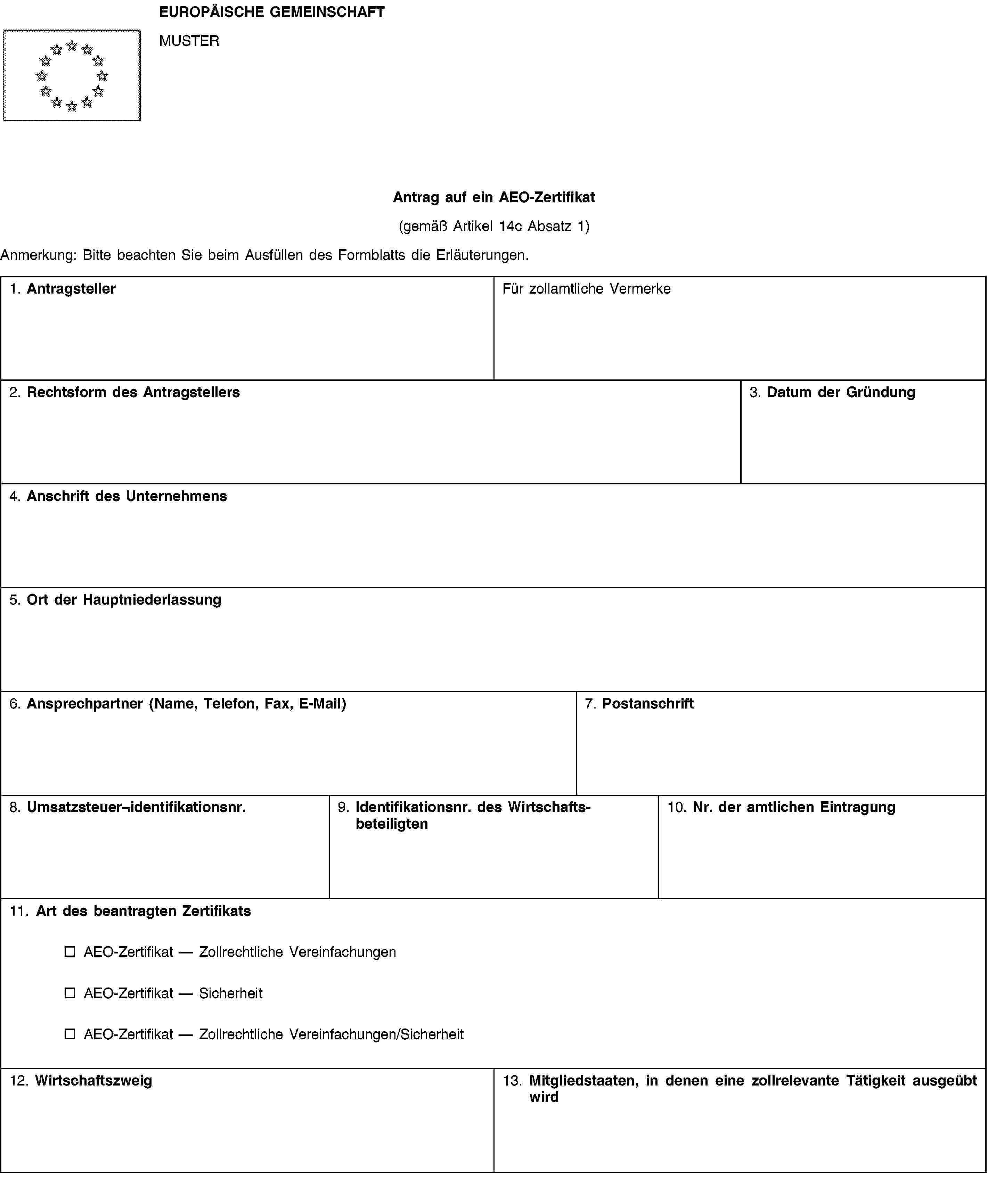 EUROPÄISCHE GEMEINSCHAFTMUSTERAntrag auf ein AEO-Zertifikat(gemäß Artikel 14c Absatz 1)Anmerkung: Bitte beachten Sie beim Ausfüllen des Formblatts die Erläuterungen.1. AntragstellerFür zollamtliche Vermerke2. Rechtsform des Antragstellers3. Datum der Gründung4. Anschrift des Unternehmens5. Ort der Hauptniederlassung6. Ansprechpartner (Name, Telefon, Fax, E-Mail)7. Postanschrift8. Umsatzsteuer¬identifikationsnr.9. Identifikationsnr. des Wirtschaftsbeteiligten10. Nr. der amtlichen Eintragung11. Art des beantragten ZertifikatsAEO-Zertifikat — Zollrechtliche VereinfachungenAEO-Zertifikat — SicherheitAEO-Zertifikat — Zollrechtliche Vereinfachungen/Sicherheit12. Wirtschaftszweig13. Mitgliedstaaten, in denen eine zollrelevante Tätigkeit ausgeübt wird