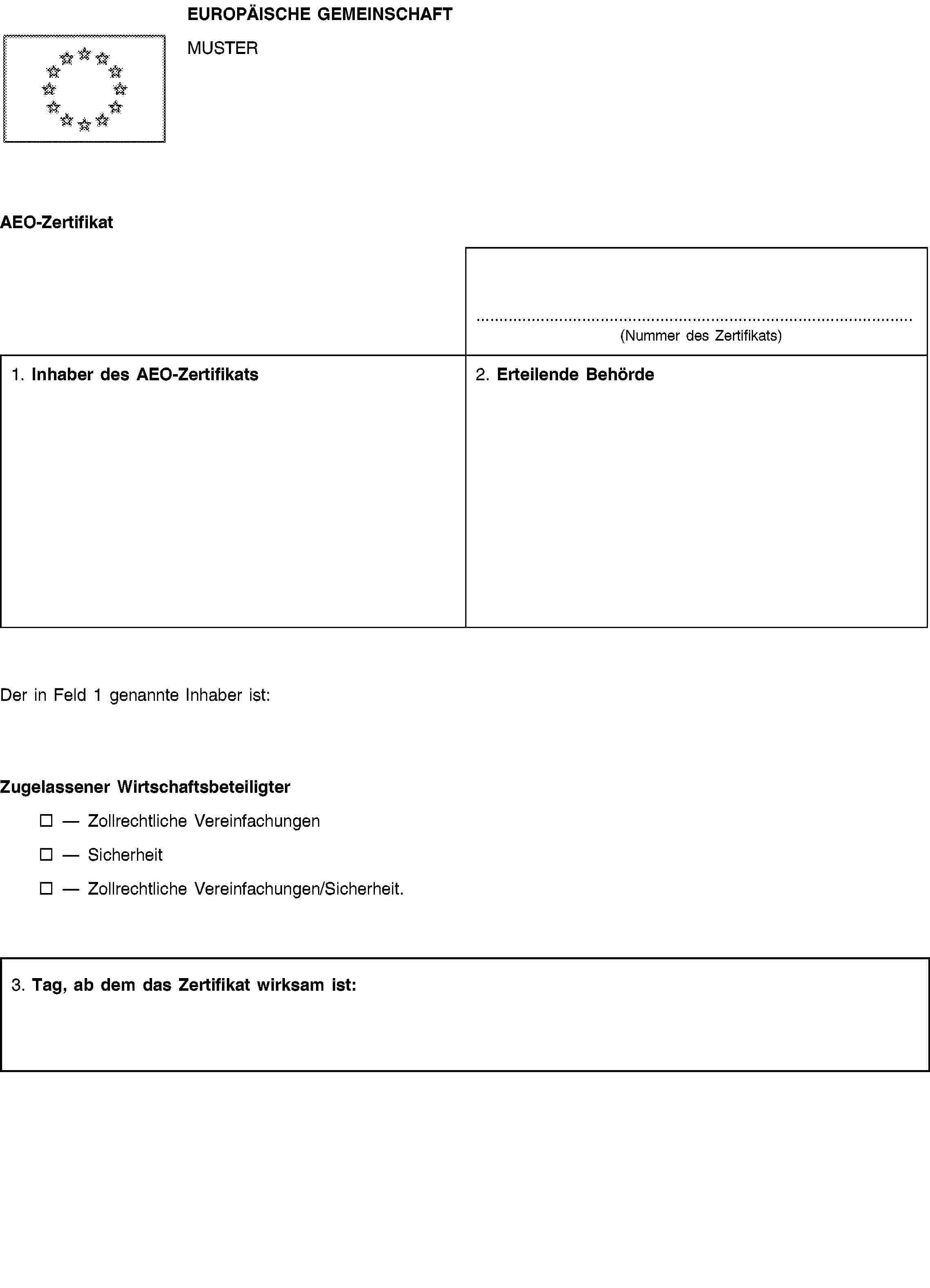 EUROPÄISCHE GEMEINSCHAFTMUSTERAEO-Zertifikat(Nummer des Zertifikats)1. Inhaber des AEO-Zertifikats2. Erteilende BehördeDer in Feld 1 genannte Inhaber ist:Zugelassener WirtschaftsbeteiligterZollrechtliche VereinfachungenSicherheitZollrechtliche Vereinfachungen/Sicherheit.3. Tag, ab dem das Zertifikat wirksam ist: