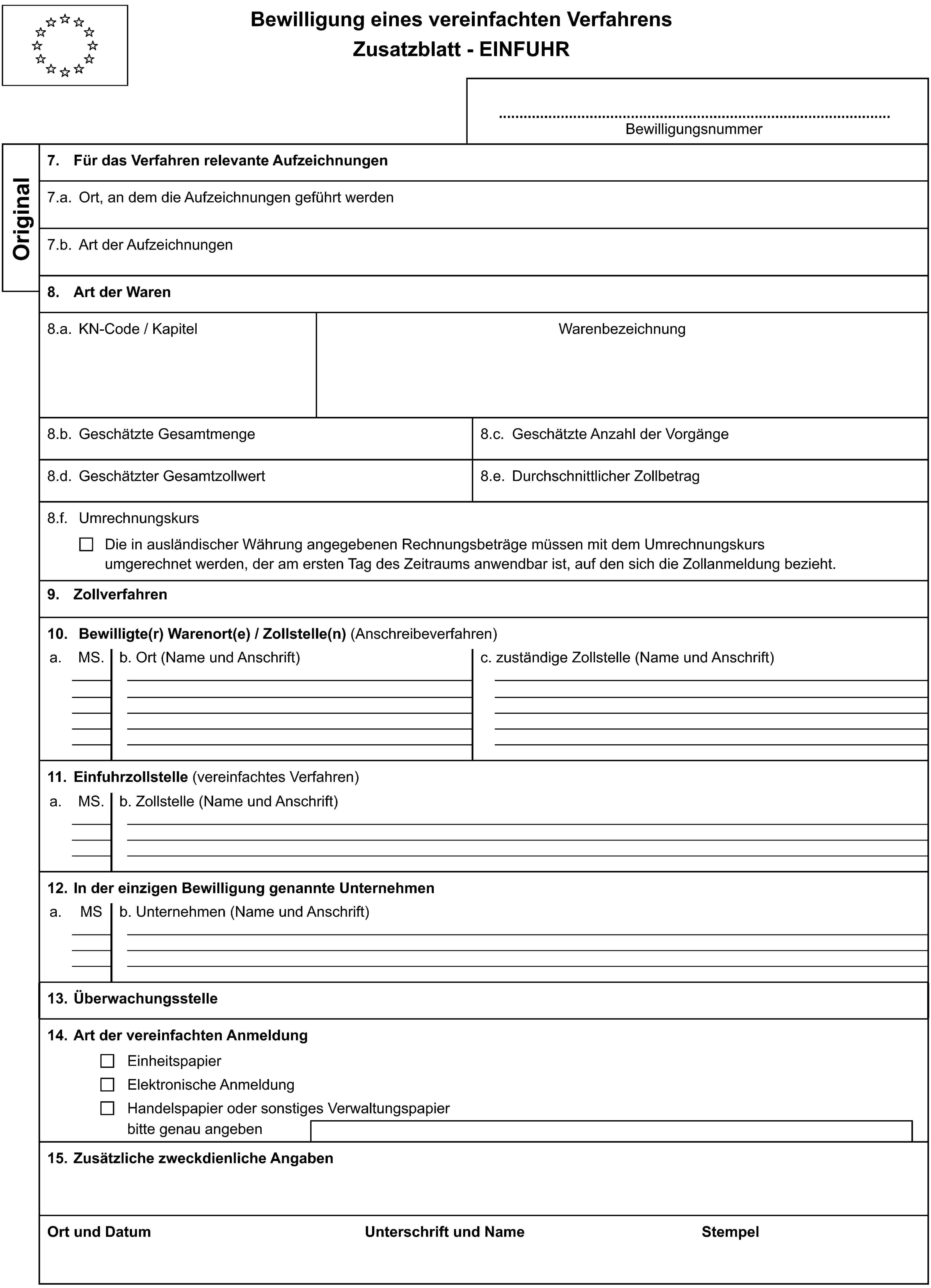 Bewilligung eines vereinfachten VerfahrensZusatzblatt - EINFUHRBewilligungsnummerOriginal7. Für das Verfahren relevante Aufzeichnungen7.a. Ort, an dem die Aufzeichnungen geführt werden7.b. Art der Aufzeichnungen8. Art der Waren8.a. KN-Code / KapitelWarenbezeichnung8.b. Geschätzte Gesamtmenge8.c. Geschätzte Anzahl der Vorgänge8.d. Geschätzter Gesamtzollwert8.e. Durchschnittlicher Zollbetrag8.f. UmrechnungskursDie in ausländischer Währung angegebenen Rechnungsbeträge müssen mit dem Umrechnungskursumgerechnet werden, der am ersten Tag des Zeitraums anwendbar ist, auf den sich die Zollanmeldung bezieht.9. Zollverfahren10. Bewilligte(r) Warenort(e) / Zollstelle(n) (Anschreibeverfahren)a.MS.b. Ort (Name und Anschrift)c. zuständige Zollstelle (Name und Anschrift)11. Einfuhrzollstelle (vereinfachtes Verfahren)a.MS.b. Zollstelle (Name und Anschrift)12. In der einzigen Bewilligung genannte Unternehmena.MSb. Unternehmen (Name und Anschrift)13. Überwachungsstelle14. Art der vereinfachten AnmeldungEinheitspapierElektronische AnmeldungHandelspapier oder sonstiges Verwaltungspapierbitte genau angeben15. Zusätzliche zweckdienliche AngabenOrt und DatumUnterschrift und NameStempel