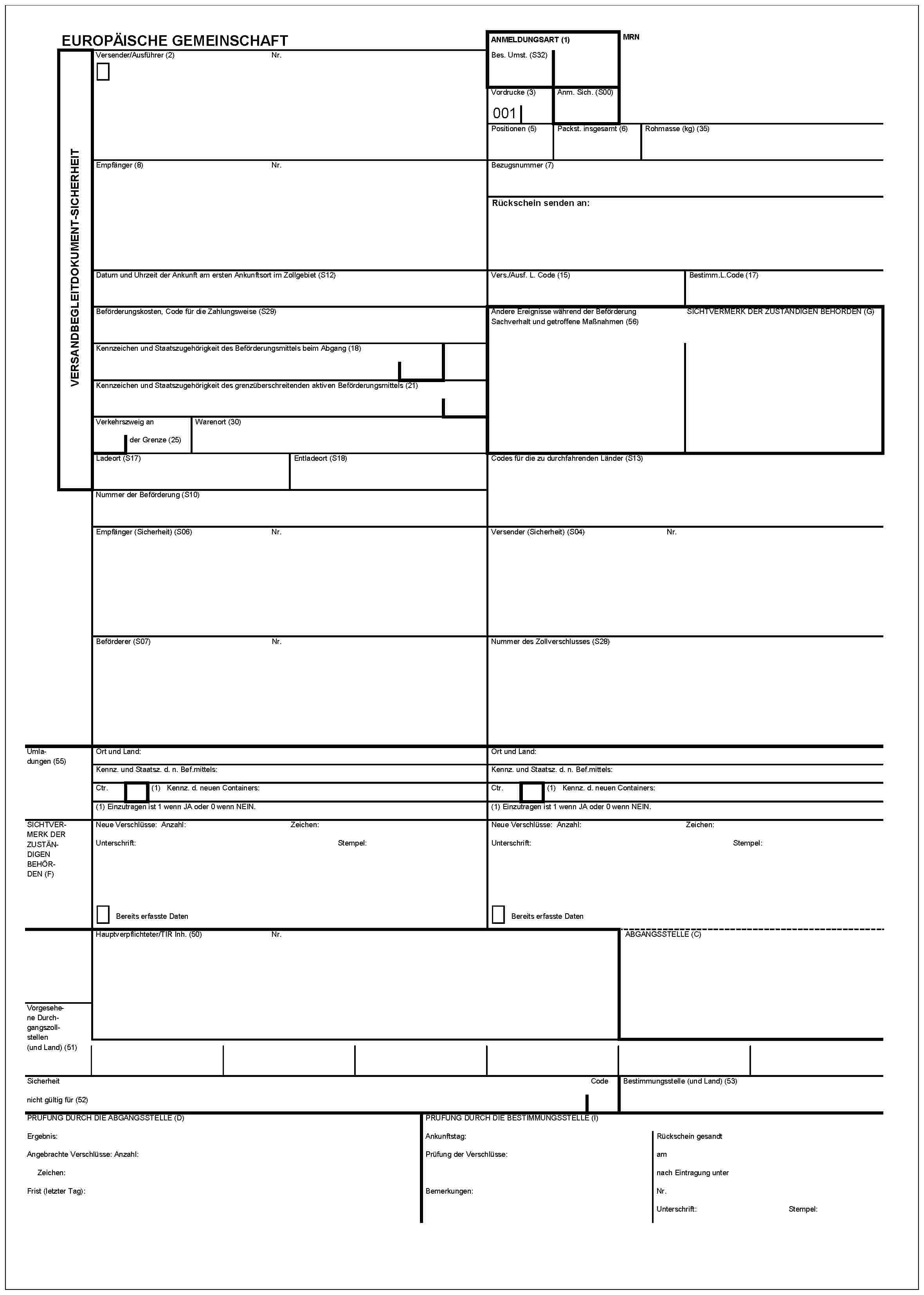 VERSANDBEGLEITDOKUMENT-SICHERHEITEUROPÄISHE GEMEINSCHAFTANMELDUNGSART (1)MRNBes. Umst. (S32)Versender/Ausführer (2)Nr.Vordrucke (3)001Anm. Sich. (S00)Positionen (5)Packst. insgesamt (6)Rohmasse (kg) (35)Empfänger (8)Nr.Bezugsnummer (7)Rückschein senden an:Datum und Uhrzeit der Ankunft am ersten Ankunft sort im Zoligebeit (S12)Vers./Ausf. L. Code (15)Bestimm.L.Code (17)Beförderungskosten, Code für die Zahlungsweise (S29)Andere Ereignisse während der BeförderungSachverhalt und getroffene Maßnahmen (56)SICHTERMERK DER ZUSTANDIGEN BEHORDEN (G)Kennzeichen und Staatszugehörigkeit des Beförderungsmittels beim Abgang (18)Kennzeichen und Staatszugehörigkeit des grenzüberschreitenden aktiven Beförderungsmittels (21)Verkehrszweig an der Grenze (25)Warenort (30)Ladeort (S17)Entladeort (S18)Codes für die zu durchfahrenden Länder (S13)Nummer der Beförderung (S10)Empfänger (Sicherheit) (S06)Nr.Versender (Sicherheit) (S04)Nr.Beförderer (S07)Nr.Nummer des Zollverschlusses (S28)Umladungen (55)Ort und Land:Kennz. und Staatsz. d. n. Bef.mittels:Ctr.(1) Kennz. d. neuen Containers:(1) Einzutragen ist 1 wenn JA oder 0 wenn NEIN.Ort und Land:Kennz. und Staatsz. d. n. Bef.mittels:Ctr.(1) Kennz. d. neuen Containers:(1) Einzutragen ist 1 wenn JA oder 0 wenn NEIN.SICHTVERMERK DER ZUSTÄNDIGEN BEHÖRDEN (F)Neue Verschlüsse: Anzahl:Zeichen:Unterschrift:Stempel:Bereits erfasste DatenNeue Verschlüsse: Anzahl:Zeichen:Unterschrift:Stempel:Bereits erfasste DatenHauptverpflichteter/TIR Inh. (50)Nr.ABGANGSSTELLE (C)Vorgesehene Durchgangszollstellen (und Land) (51)Sicherheitnicht gültig für (52)CodeBestimmungsstelle (und Land) (53)PRÜFUNG DURCH DIE ABGANGSSTELLE (D)Ergebnis:Angebrachte Verschlüsse: Anzahl:Zeichen:Frist (letzter Tag):PRÜFUNG DURCH DIE BESTIMMUNGSSTELLE (I)Ankunftstag:Prüfung der Verschlüsse:Bemerkungen:Rückschein gesandtamnach Eintragung unterNr.Unterschrift:Stempel: