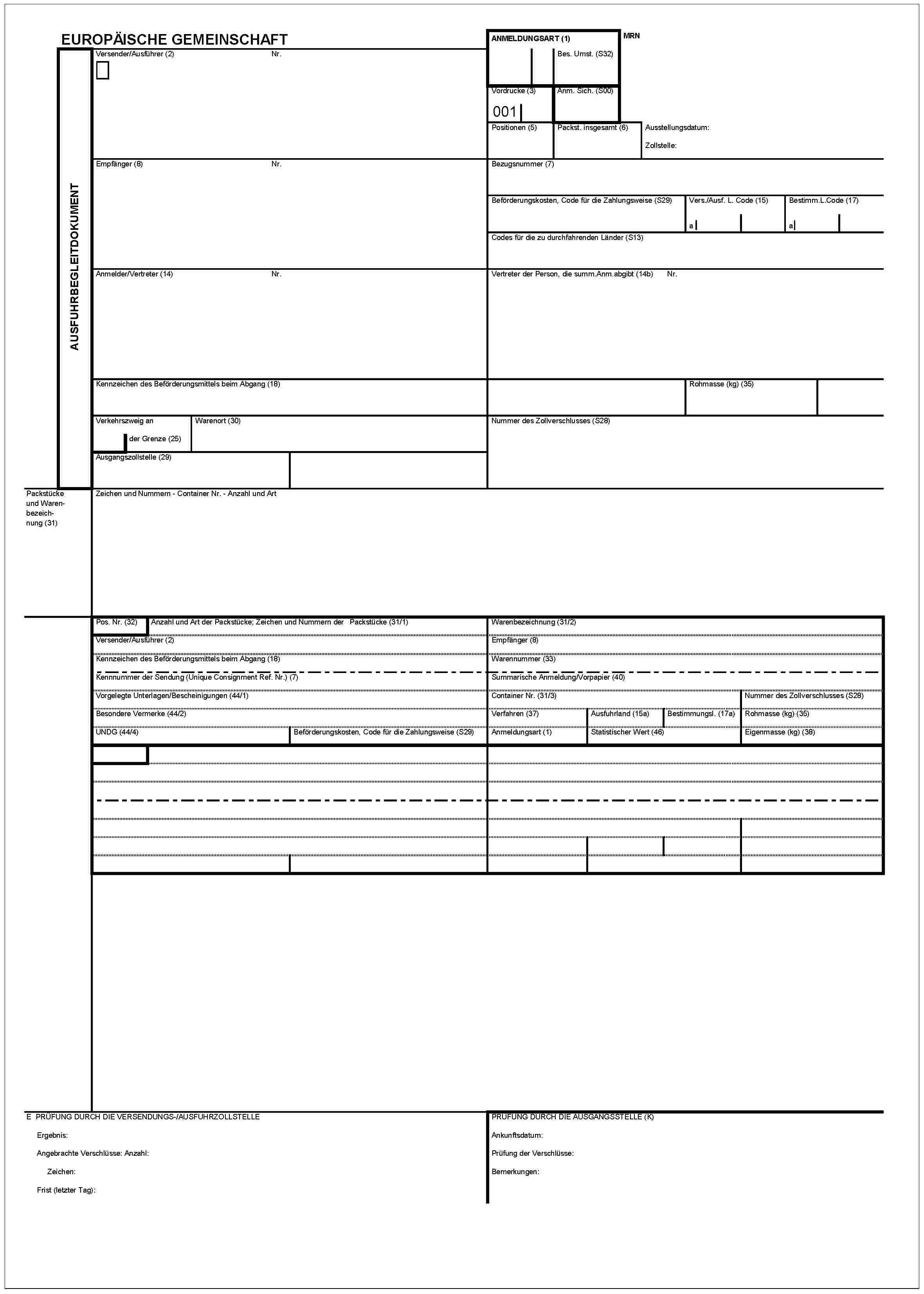 EUROPÄISCHE GEMEINSCHAFTAUSFUHRBEGLEITDOKUMENTVersender/Ausführer (2)Nr.ANMELDUNGSART (1)Bes. Umst. (S32)MRNVordrucke (3)001Anm. Sich. (S00)Positionen (5)Packst. insgesamt (6)Ausstellungsdatum:Zollstelle:Empfänger (8)Nr.Bezugsnummer (7)Beförderungskosten, Code für die Zahlungsweise (S29)Vers./Ausf. L. Code (15)aBestimm.L.Code (17)aCodes für die zu durchfahrenden Länder (S13)Anmelder/Vertreter (14)Nr.Vertreter der Person, die surnm.Anm.abgibt (14b)Nr.Kennzeichen des Beförderungsmittels beim Abgang (18)Rohmasse (kg) (35)Verkehrszweig an der Grenze (25)Warenort (30)Ausgangszollstelle (29)Nummer des Zollverschlusses (S28)Packstücke und Warenbezeichnung (31)Zeichen und Nummern - Container Nr. - Anzahl und ArtPos. Nr. (32)Anzahl und Art der Packstücke; Zeichen und Nummern der Packstücke (31/1)Versender/Ausführer (2)Kennzeichen des Beförderungsmittels beim Abgang (18)Kennnummer der Sendung (Unique Consignment Ref. Nr.) (7)Vorgelegte Unterlagen/Bescheinigungen (44/1)Besondere Vermerke (44/2)UNDG (44/4)Beförderungskosten, Code für die Zahlungsweise (S29)Warenbezeichnung (31/2)Empfänger (8)Warennummer (33)Summarische Anmeldung/Vorpapier (40)Besondere Vermerke (44/2)Container Nr. (31/3)Verfahren (37)Ausfuhrland (15a)Bestimmungsl.(17a)Anmeldungsart (1)tatistischer Wert (46)Nummer des Zollverschlusses (S28)ohmasse (kg) (35)Eigenmasse (kg) (38)E PRÜFUNG DURCH DIE VERSENDUNGS-/AUSFUHRZOLLSTELLEErgebnis:Angebrachte Verschlüsse: Anzahl:Zeichen:Frist (letzter Tag):PRÜFUNG DURCH DIE AUSGANGSSTELLE (K)Ankunftsdatum:Prüfung der Verschlüsse:Bemerkungen: