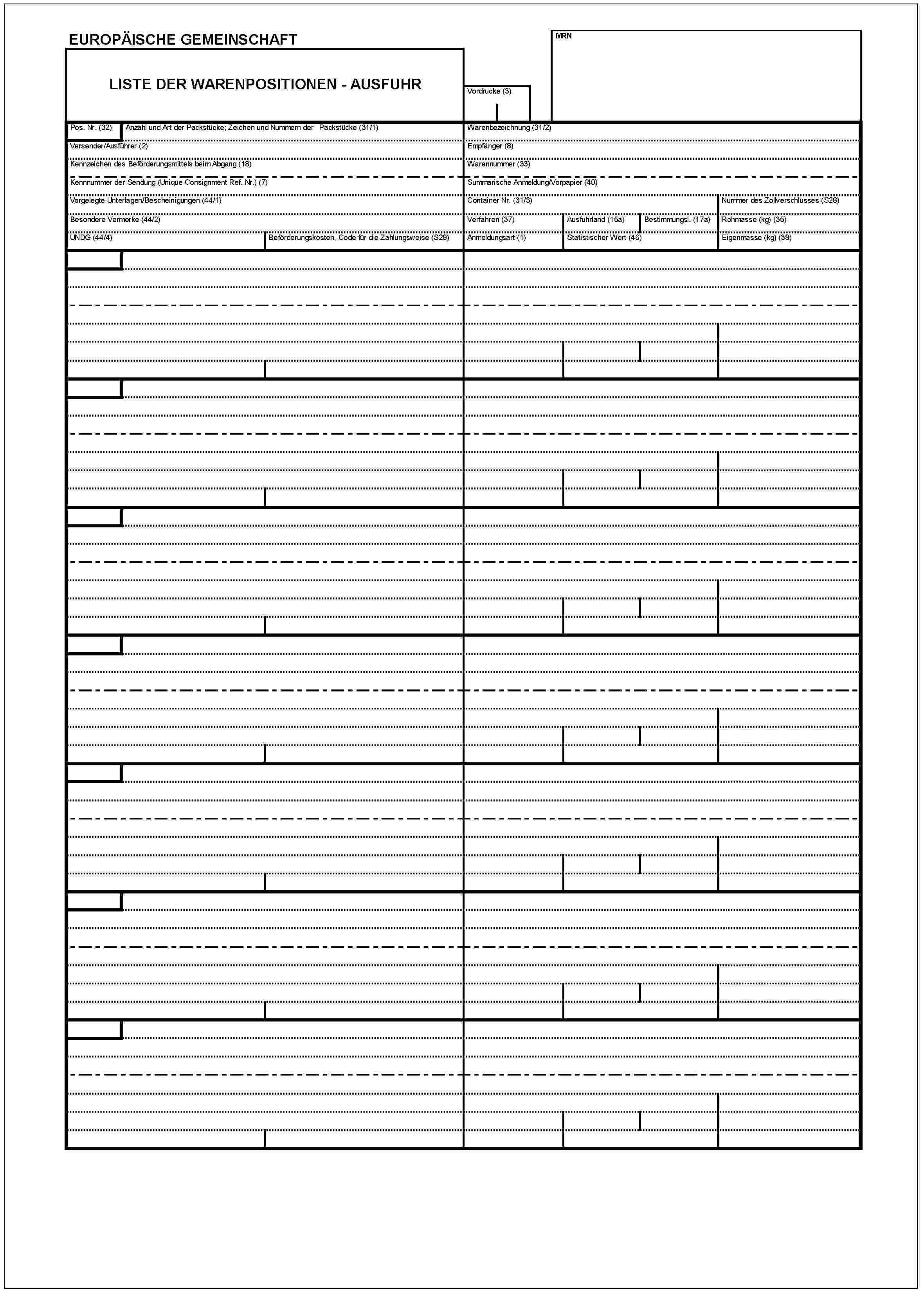 EUROPÄISCHE GEMEINSCHAFTLISTE DER WARENPOSITIONEN - AUSFUHRVordrucke (3)MRNPos. Nr. (32)Anzahl und Art der Packstücke; Zeichen und Nummern der Packstücke (31/1)Versender/Ausführer (2)Kennzeichen des Beförderungsmittels beim Abgang (18)Kennnummer der Sendung (Unique Consignment Ref. Nr.) (7)Vorgelegte Unterlagen/Bescheinigungen (44/1)Besondere Vermerke (44/2)UNDG (44/4)Beförderungskosten, Code für die Zahlungsweise (S29)Warenbezeichnung (31/2)Empfänger (8)Warennummer (33)Summarische Anmeldung/Vorpapier (40)Container Nr. (31/3)Verfahren (37)Ausfuhrland (15a)Bestimmungsl.(17a)Anmeldungsart (1)Statistischer Wert (46)Nummer des Zollverschlusses (S28)Rohmasse (kg) (35)Eigenmasse (kg) (38)