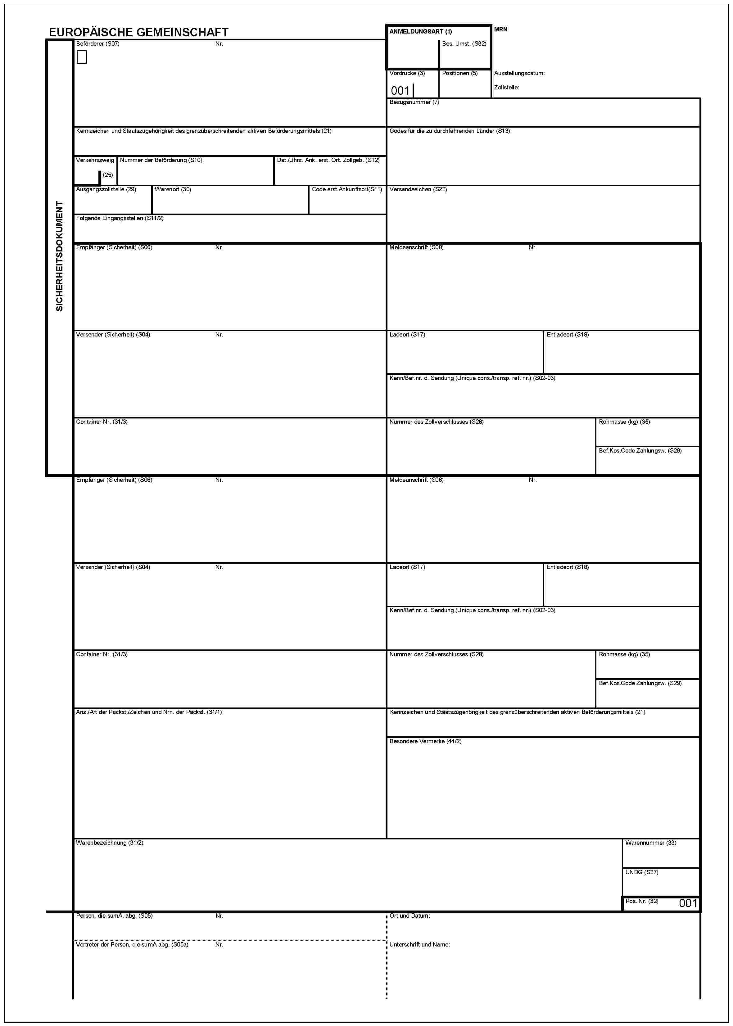 EUROPÄISCHE GEMEINSCHAFTSICHERHEITSDOKUMENTBeförderer (S07)Nr.ANMELDUNGSART (1)Bes. Umst. (S32)MRNVordrucke (3)001Positionen (5)Ausstellungsdatum:Zollstelle:Bezugsnummer (7)Kennzeichen und Staatszugehörigkeit des grenzüberschreitenden aktiven Beförderungsmittels (21)Codes für die zu durchfahrenden Länder (S13)Verkehrszweig (25)Nummer der Beförderung (S10)Dat./Uhrz. Ank. erst. Ort. Zollgeb. (S12)Ausgangszollstelle (29)Warenort (30)Code erst.Ankunftsort(S11)Versandzeichen (S22)Folgende Eingangsstellen (S11/2)Empfanger (Sicherheit) (S06)Nr.Meldeanschrift (S08)Nr.Versender (Sicherheit) (S04)Nr.Ladeort (S17)Entladeort (S18)Kenn/Bef.nr.d. Sending (Unique cons./transp. ref. nr.) (S02-03)Container Nr. (31/3)Nummer des Zollverschlusses (S28)Rohmasse (kg) (35)Bef.kos.Code Zahlungsw. (S29)Empfänger (Sicherheit) (S06)Nr.Meldeanschrift (S08)Nr.Versender (Sicherheit) (S04)Nr.Ladeort (S17)Entladeort (S18)Kenn/Bef.nr. d. Sending (Unique cons./transp. ref. nr.) (S02-03)Container Nr. (31/3)Nummer des Zollverschlusses (S28)Rohmasse (kg) (35)Bef.kos.Code Zahlungsw. (S29)Anz./Art der Packst./Zeichen und Nrn. der Packst. (31/1)Kennzeichen und Staatszugehörigkeit des grenzüberschreitenden aktiven Beförderungsmittels (21)Besondere Vermerke (44/2)Warenbezeichnung (31/2)Warennummer (33)UNDG (S27)Pos. Nr. (32)001Person, die sumA. abg. (S05)Nr.Vertreter der Person, die sumA abg. (S05a)Nr.Ort und Datum:Unterschrift und Name: