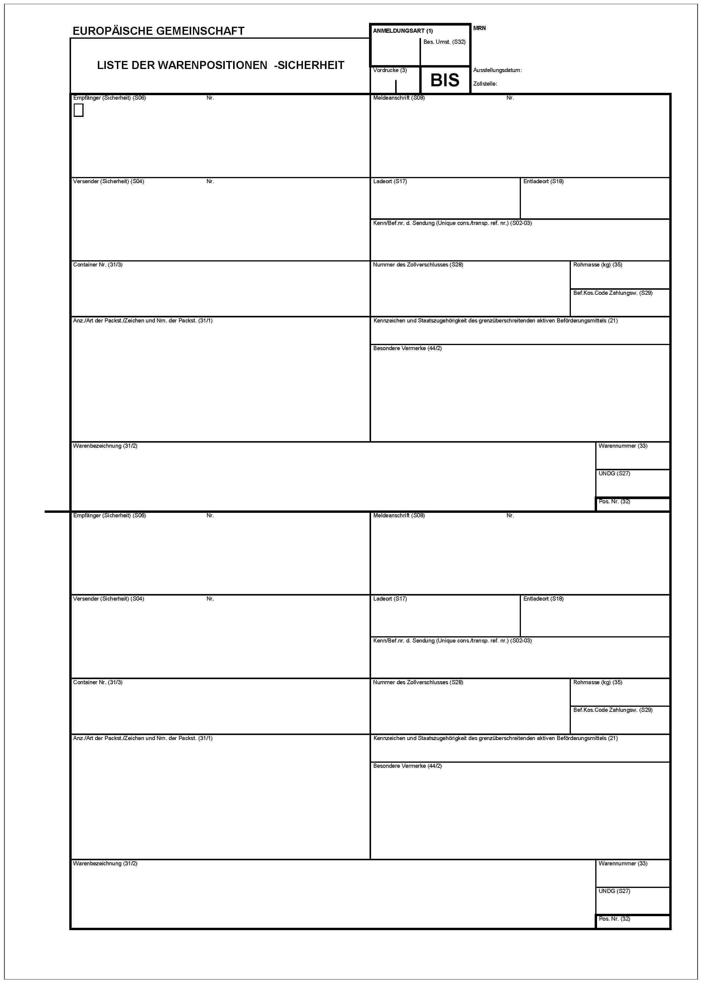 EUROPÄISCHE GEMEINSCHAFTLISTE DER WARENPOSITIONEN - SICHERHEITANMELDUNGSART (1)Bes. Umst. (S32)MRNVordrucke (3)BISAusstellungsdatum:Zollstelle:Empfänger (Sicherheit) (S06)Nr.Meldeanschrift (S08)Nr.Versender (Sicherheit) (S04)Nr.Ladeort (S17)Entladeort (S18)Kenn/Bef.nr. d. Sendung (Unique cons./transp. ref. nr.) (S02-03)Container Nr. (31/3)Nummer des Zollverschlusses (S28)Rohmasse (kg) (35)Bef.Kos.Code Zahlungsw. (S29)Anz./Art der Packst./Zeichen und Nrn. der Packst. (31/1)Kennzeichen und Staatszugehörigkeit des grenzüberschreitenden aktiven Beförderungsmittels (21)Besondere Vermerke (44/2)Warenbezeichnung (31/2)Warennummer (33)UNDG (S27)Pos. Nr. (32)Empfänger (Sicherheit) (S06)Nr.Meldeanschrift (S08)Nr.Versender (Sicherheit) (S04)Nr.Ladeort (S17)Entladeort (S18)Kenn/Bef.nr. d. Sendung (Unique cons./transp. ref. nr.) (S02-03)Container Nr. (31/3)Nummer des Zollverschlusses (S28)Rohmasse (kg) (35)Bef.Kos.Code Zahlungsw. (S29)Anz./Art der Packst./Zeichen und Nrn. der Packst. (31/1)Kennzeichen und Staatszugehörigkeit des grenzüberschreitenden aktiven Beförderungsmittels (21)Besondere Vermerke (44/2)Warenbezeichnung (31/2)Warennummer (33)UNDG (S27)POS. Nr. (32)