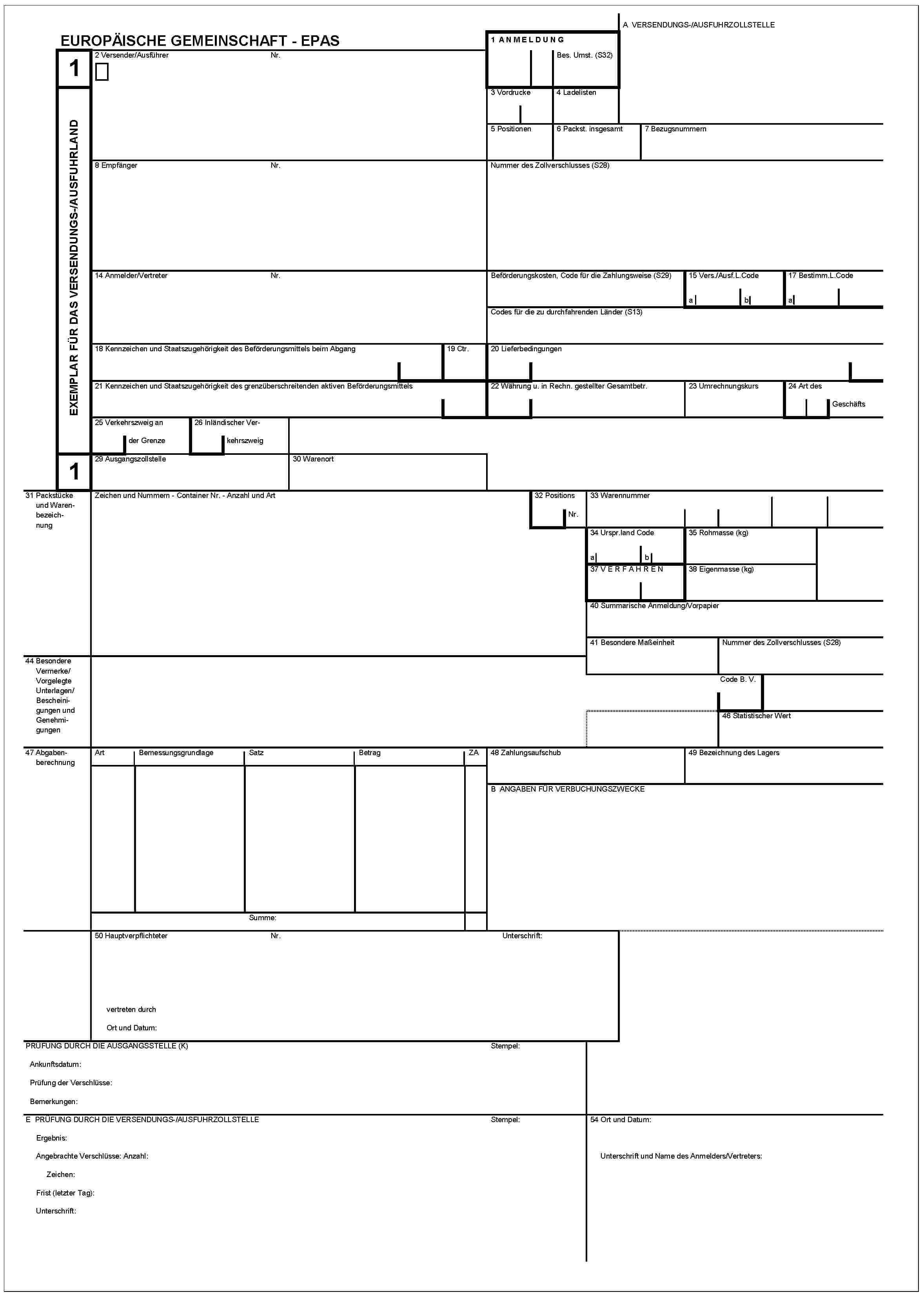 EUROPÄISCHE GEMEINSCHAFT - EPAS1EXEMPLAR FÜR DAS VERSENDUNGS-/AUSFUHRLAND12 Versender/AusführerNr.1 ANMELDUNGBes. Umst. (S32)A VERSENDUNGS-/AUSFUHRZOLLSTELLE3 Vordrucke4 Ladelisten5 Positionen6 Packst. insgesamt7 Bezugsnummern8 EmpfängerNr.Nummer des Zollverschlusses (S28)14 Anmelder/VertreterNr.Beförderungskosten, Code für die Zahlungsweise (S29)15 Vers./Ausf. L. Codeab17 Bestimm.L.CodeaCodes für die zu durchfahrenden Länder (S13)18 Kennzeichen und Staatszugehörigkeit des Beförderungsmittels beim Abgang19 Ctr.20 Lieferbedingungen21 Kennzeichen und Staatszugehörigkeit des grenzüberschreitenden aktiven Beförderungsmittels22 Währung u. in Rechn. gestellter Gesamtbetr.23 Umrechnungskurs24 Art des Geschäfts25 Verkehrszweig an der Grenze26 Inländischer Verkehrszweig29 Ausgangszollstelle30 Warenort31 Packstücke und WarenbezeichnungZeichen und Nummern - Container Nr. - Anzahl und Art32 Positions Nr.33 Warennummer34 Urspr.land Codeab35 Rohmasse (kg)37 VERFAHREN38 Eigenmasse (kg)40 Summarische Anmeldung/Vorpapier41 Besondere MaßeinheitNummer des Zollverschlusses (S28)44 Besondere Vermerke/Vorgelegte Unterlagen/Bescheinigungen und GenehmigungenCode B. V.46 Statistischer Wert47 AbgabenberechnungArtBemessungsgrundlageSatzBetragZASumme:48 Zahlungsaufschub49 Bezeichnung des LagersB ANGABEN FÜR VERBUCHUNGSZWECKE50 HauptverpflichteterNr.Unterschrift:vertreten durchOrt und Datum:PRÜFUNG DURCH DIE AUSGANGSSTELLE (K)Ankunftsdatum:Prüfung der Verschlüsse:Bemerkungen:StempelE PRÜFUNG DURCH DIE VERSENDUNGS-/AUSFUHRZOLLSTELLEErgebnis:Angebrachte Verschlüsse: Anzahl:Zeichen:Frist (letzter Tag):Unterschrift:Stempel54 Ort und Datum:Unterschrift und Name des Anmelders/Vertreters: