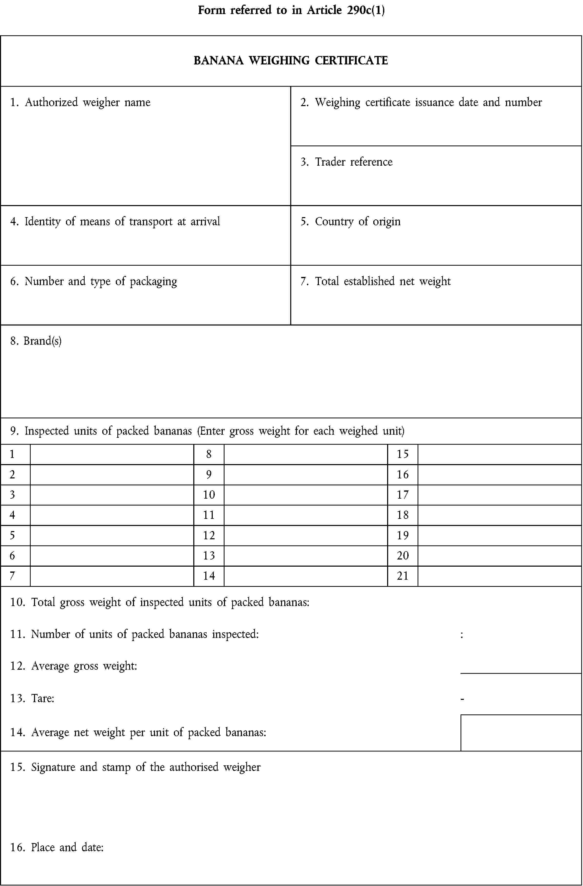 Form referred to in Article 290c(1)BANANA WEIGHING CERTIFICATE1. Authorized weigher name2. Weighing certificate issuance date and number3. Trader reference4. Identity of means of transport at arrival5. Country of origin6. Number and type of packaging7. Total established net weight8. Brand(s)9. Inspected units of packed bananas (Enter gross weight for each weighed unit)18152916310174111851219613207142110. Total gross weight of inspected units of packed bananas:11. Number of units of packed bananas inspected::12. Average gross weight:13. Tare:-14. Average net weight per unit of packed bananas:15. Signature and stamp of the authorised weigher16. Place and date: