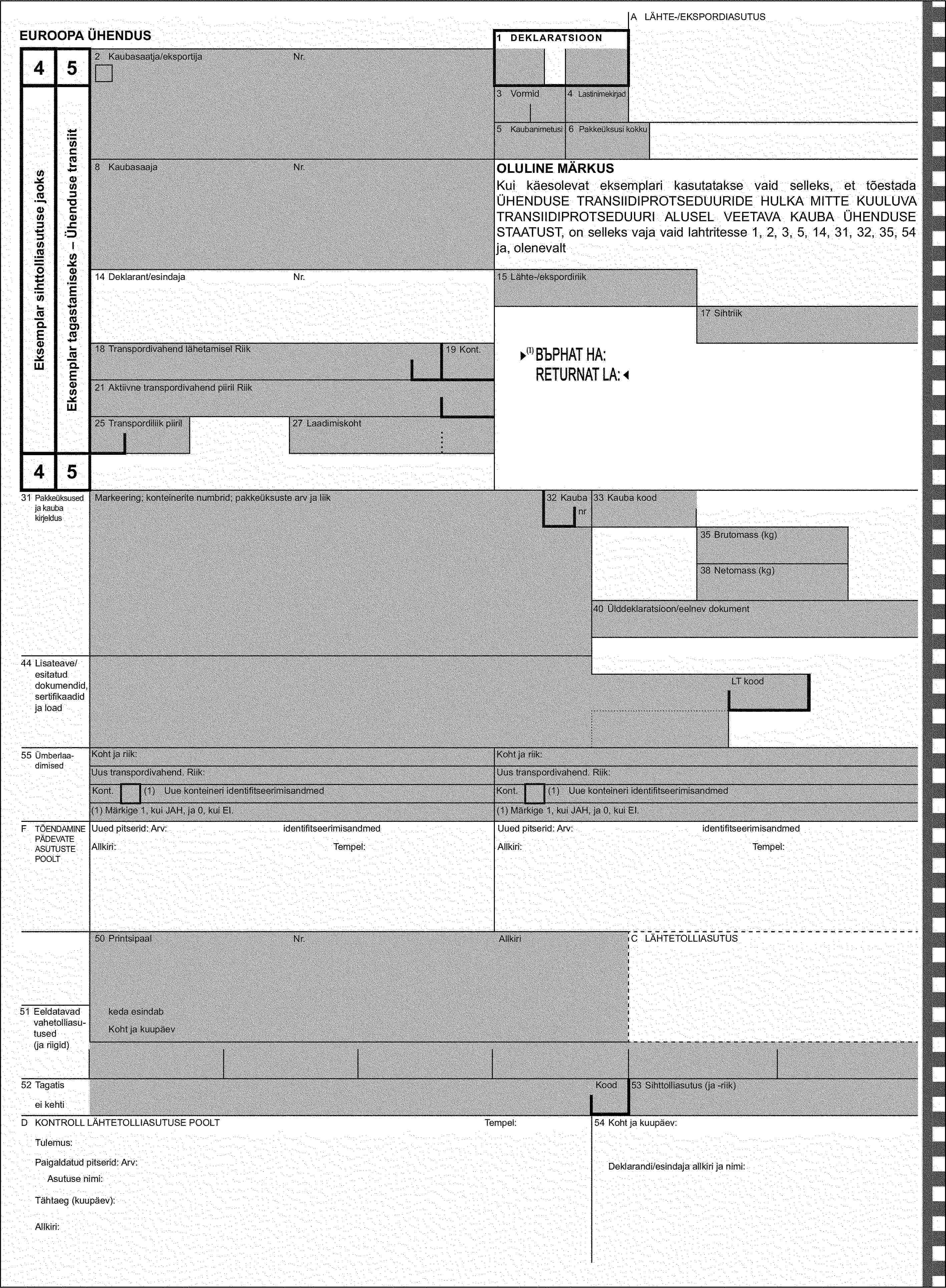 A LÄHTE-/EKSPORDIASUTUSEUROOPA ÜHENDUS1 DEKLARATSIOON452 Kaubasaatja/eksportijaNr.Eksemplar sihttolliasutuse jaoksEksemplar tagastamiseks – Ühenduse transiit3 Vormid4 Lastinimekirjad5 Kaubanimetusi6 Pakkeüksusi kokku8 KaubasaajaNr.OLULINE MÄRKUSKui käesolevat eksemplari kasutatakse vaid selleks, et tõestada ÜHENDUSE TRANSIIDIPROTSEDUURIDE HULKA MITTE KUULUVA TRANSIIDIPROTSEDUURI ALUSEL VEETAVA KAUBA ÜHENDUSE STAATUST, on selleks vaja vaid lahtritesse 1, 2, 3, 5, 14, 31, 32, 35, 54 ja, olenevalt14 Deklarant/esindajaNr.15 Lähte-/ekspordiriik17 Sihtriik18 Transpordivahend lähetamisel Riik19 Kont.21 Aktiivne transpordivahend piiril Riik25 Transpordiliik piiril27 Laadimiskoht4531 Pakkeüksused ja kauba kirjeldusMarkeering; konteinerite numbrid; pakkeüksuste arv ja liik32 Kaubanr33 Kauba kood35 Brutomass (kg)38 Netomass (kg)40 Ülddeklaratsioon/eelnev dokument44 Lisateave/esitatud dokumendid, sertifikaadid ja loadLT kood55 ÜmberlaadimisedKoht ja riik:Koht ja riik:Uus transpordivahend. Riik:Uus transpordivahend. Riik:Kont.(1) Uue konteineri identifitseerimisandmedKont.(1) Uue konteineri identifitseerimisandmed(1) Märkige 1, kui JAH, ja 0, kui EI.(1) Märkige 1, kui JAH, ja 0, kui EI.F TÕENDAMINE PÄDEVATE ASUTUSTE POOLTUued pitserid: Arv:identifitseerimisandmedUued pitserid: Arv:identifitseerimisandmedAllkiri:Tempel:Allkiri:Tempel:50 PrintsipaalNr.AllkiriC LÄHTETOLLIASUTUS51 Eeldatavad vahetolliasu-tused (ja riigid)keda esindabKoht ja kuupäev52 TagatisKood53 Sihttolliasutus (ja -riik)ei kehtiD KONTROLL LÄHTETOLLIASUTUSE POOLTTempel:54 Koht ja kuupäev:Tulemus:Paigaldatud pitserid: Arv:Deklarandi/esindaja allkiri ja nimi:Asutuse nimi:Tähtaeg (kuupäev):Allkiri: