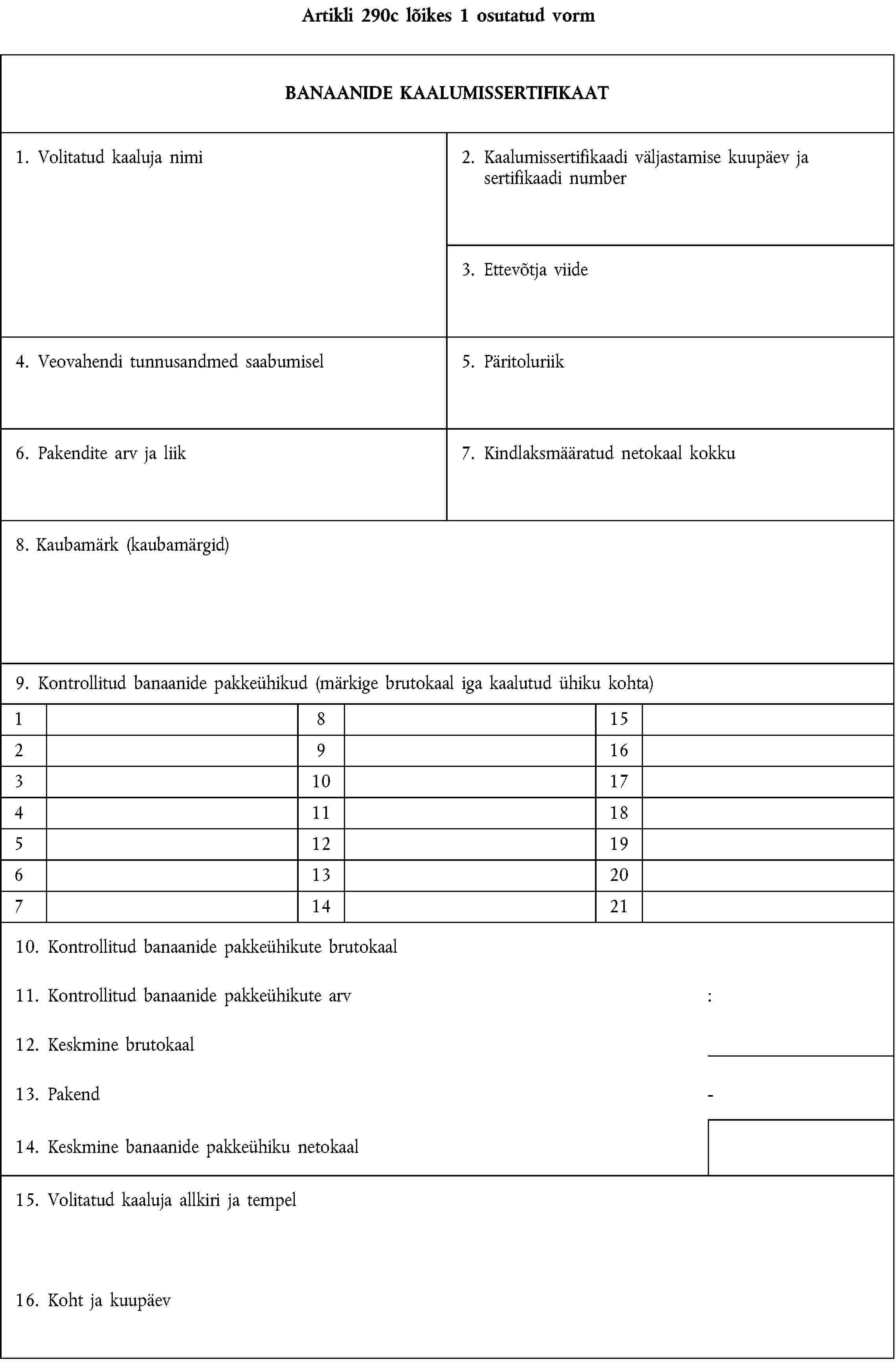 Artikli 290c lõikes 1 osutatud vormBANAANIDE KAALUMISSERTIFIKAAT1. Volitatud kaaluja nimi2. Kaalumissertifikaadi väljastamise kuupäev ja sertifikaadi number3. Ettevõtja viide4. Veovahendi tunnusandmed saabumisel5. Päritoluriik6. Pakendite arv ja liik7. Kindlaksmääratud netokaal kokku8. Kaubamärk (kaubamärgid)9. Kontrollitud banaanide pakkeühikud (märkige brutokaal iga kaalutud ühiku kohta)18152916310174111851219613207142110. Kontrollitud banaanide pakkeühikute brutokaal11. Kontrollitud banaanide pakkeühikute arv:12. Keskmine brutokaal13. Pakend-14. Keskmine banaanide pakkeühiku netokaal15. Volitatud kaaluja allkiri ja tempel16. Koht ja kuupäev