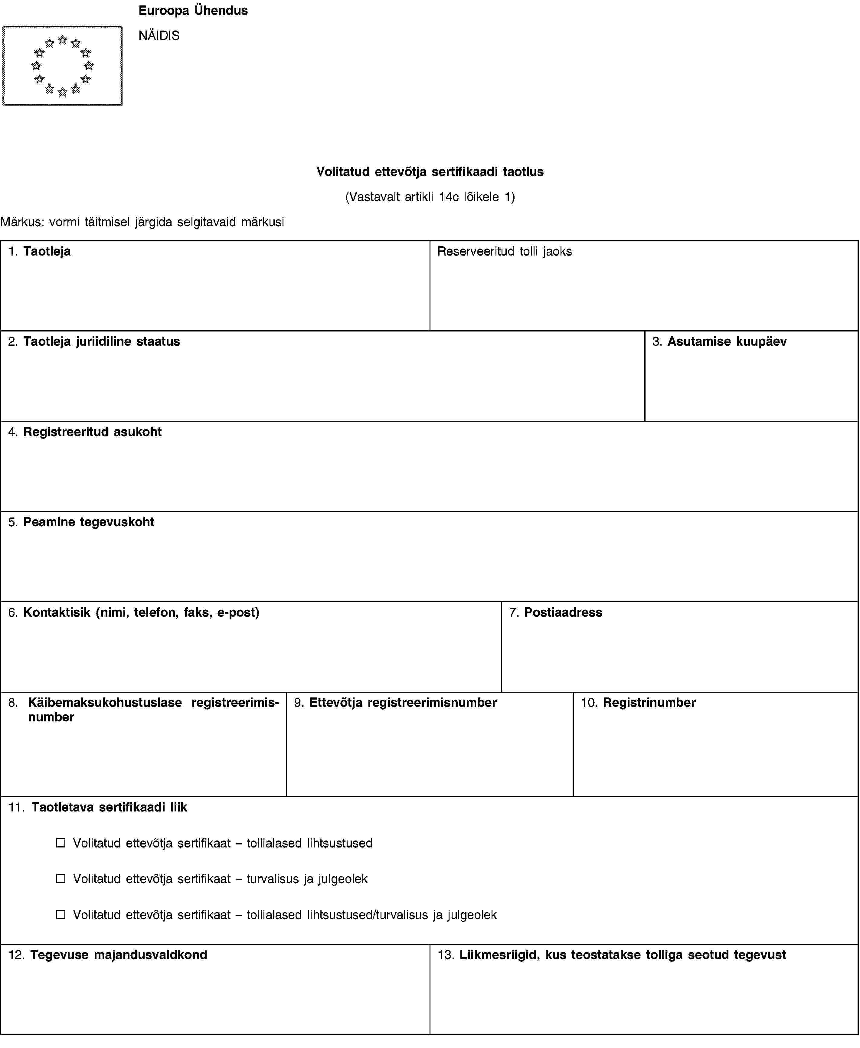Euroopa ÜhendusNÄIDISVolitatud ettevõtja sertifikaadi taotlus(Vastavalt artikli 14c lõikele 1)Märkus: vormi täitmisel järgida selgitavaid märkusi1. TaotlejaReserveeritud tolli jaoks2. Taotleja juriidiline staatus3. Asutamise kuupäev4. Registreeritud asukoht5. Peamine tegevuskoht6. Kontaktisik (nimi, telefon, faks, e-post)7. Postiaadress8. Käibemaksukohustuslase registreerimisnumber9. Ettevõtja registreerimisnumber10. Registrinumber11. Taotletava sertifikaadi liikVolitatud ettevõtja sertifikaat – tollialased lihtsustusedVolitatud ettevõtja sertifikaat – turvalisus ja julgeolekVolitatud ettevõtja sertifikaat – tollialased lihtsustused/turvalisus ja julgeolek12. Tegevuse majandusvaldkond13. Liikmesriigid, kus teostatakse tolliga seotud tegevust