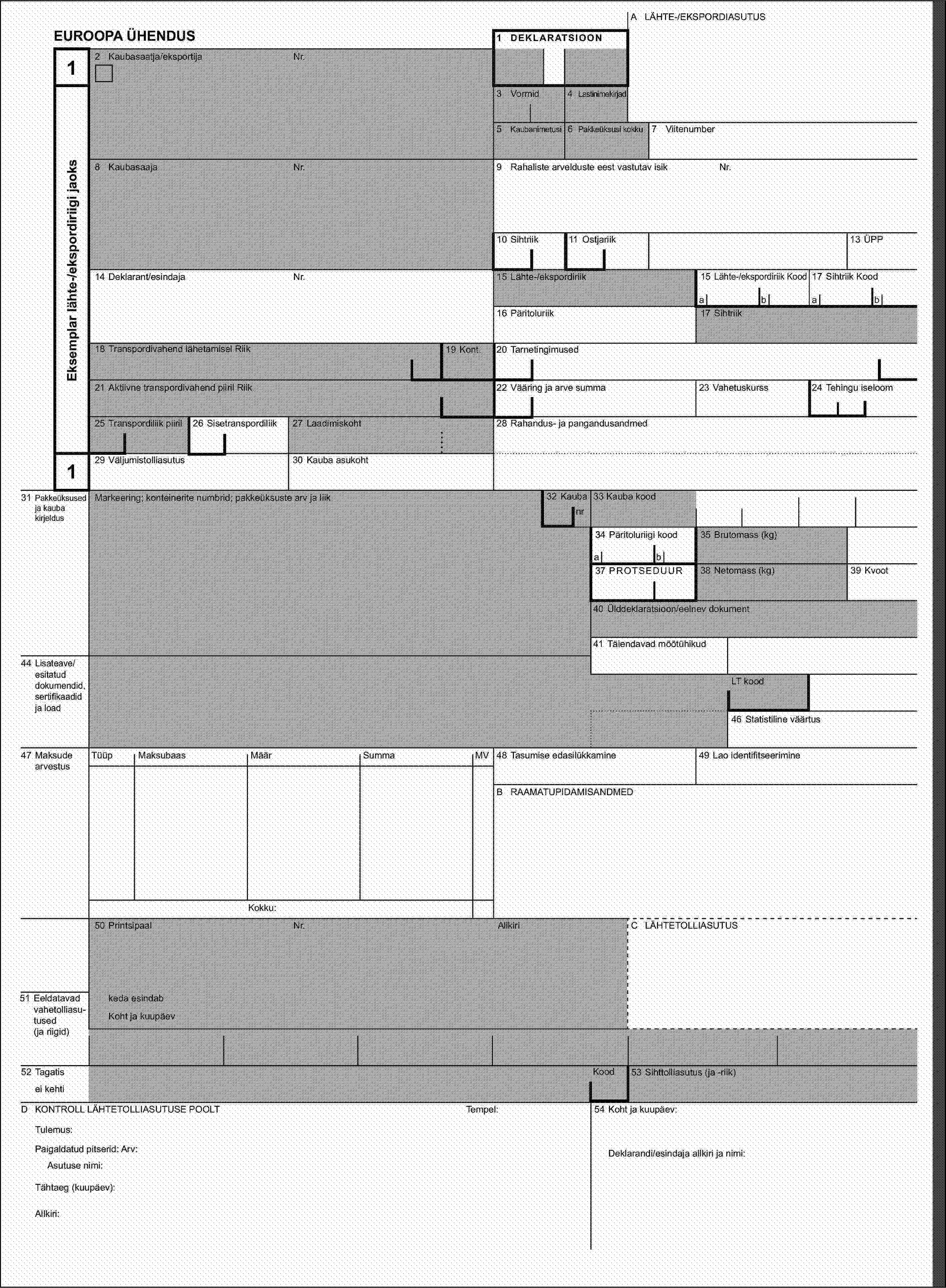 A LÄHTE-/EKSPORDIASUTUSEUROOPA ÜHENDUS1 DEKLARATSIOON12 Kaubasaatja/eksportijaNr.Eksemplar lähte-/ekspordiriigi jaoks3 Vormid4 Lastinimekirjad5 Kaubanimetusi6 Pakkeüksusi kokku7 Viitenumber8 KaubasaajaNr.9 Rahaliste arvelduste eest vastutav isikNr.10 Sihtriik11 Ostjariik13 ÜPP14 Deklarant/esindajaNr.15 Lähte-/ekspordiriik15 Lähte-/ekspordiriik Kood17 Sihtriik Koodabab16 Päritoluriik17 Sihtriik18 Transpordivahend lähetamisel Riik19 Kont.20 Tarnetingimused21 Aktiivne transpordivahend piiril Riik22 Vääring ja arve summa23 Vahetuskurss24 Tehingu iseloom25 Transpordiliik piiril26 Sisetranspordiliik27 Laadimiskoht28 Rahandus- ja pangandusandmed129 Väljumistolliasutus30 Kauba asukoht31 Pakkeüksused ja kauba kirjeldusMarkeering; konteinerite numbrid; pakkeüksuste arv ja liik32 Kauba33 Kauba koodnr34 Päritoluriigi kood35 Brutomass (kg)ab37 PROTSEDUUR38 Netomass (kg)39 Kvoot40 Ülddeklaratsioon/eelnev dokument41 Täiendavad mõõtühikud44 Lisateave/esitatud dokumendid, sertifikaadid ja loadLT kood46 Statistiline väärtus47 Maksude arvestusTüüpMaksubaasMäärSummaMV48 Tasumise edasilükkamine49 Lao identifitseerimineB RAAMATUPIDAMISANDMEDKokku:50 PrintsipaalNr.AllkiriC LÄHTETOLLIASUTUS51 Eeldatavad vahetolliasu-tused (ja riigid)keda esindabKoht ja kuupäev52 TagatisKood53 Sihttolliasutus (ja -riik)ei kehtiD KONTROLL LÄHTETOLLIASUTUSE POOLTTempel:54 Koht ja kuupäev:Tulemus:Paigaldatud pitserid: Arv:Deklarandi/esindaja allkiri ja nimi:Asutuse nimi:Tähtaeg (kuupäev):Allkiri: