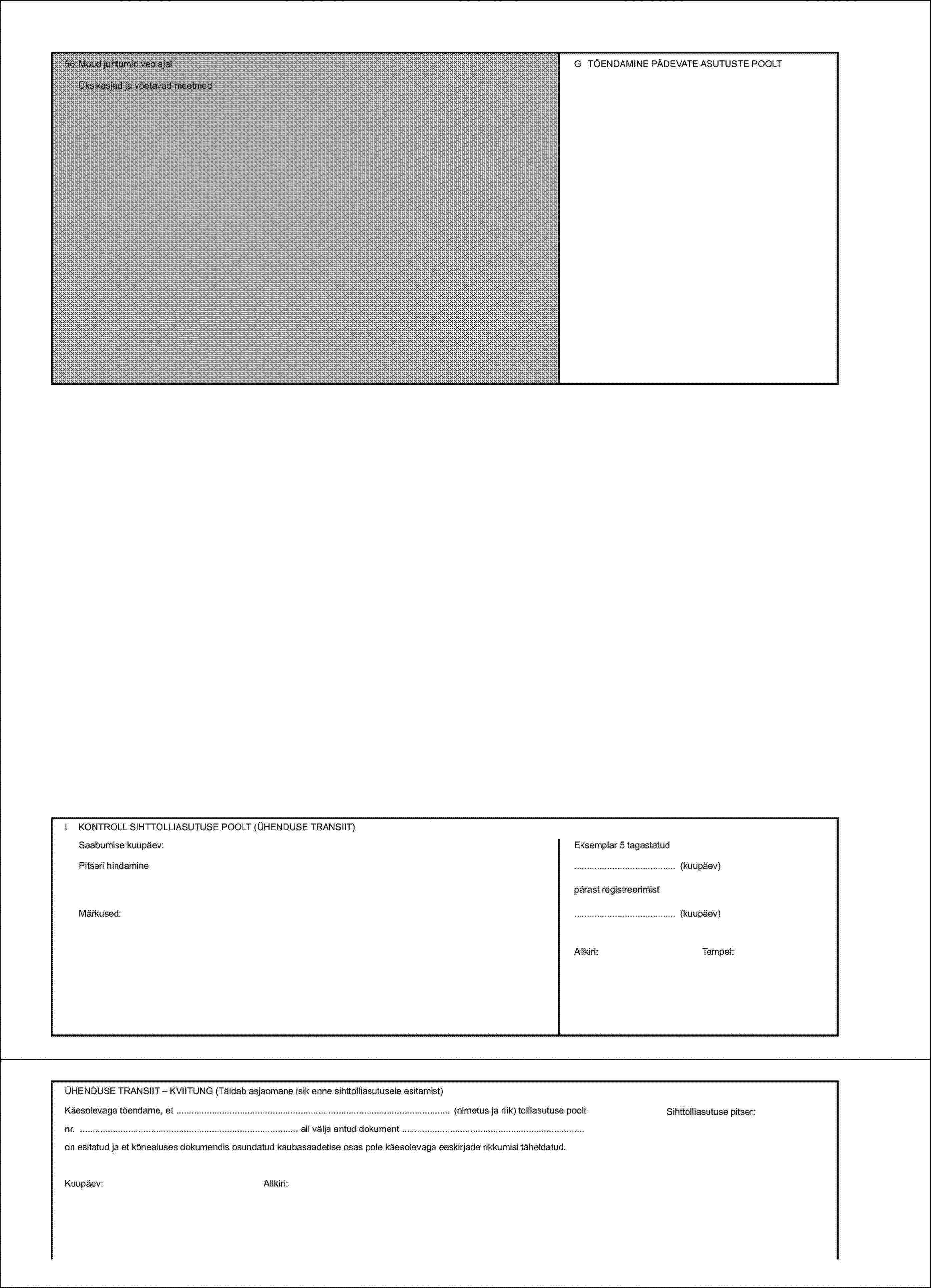 56 Muud juhtumid veo ajalG TÕENDAMINE PÄDEVATE ASUTUSTE POOLTÜksikasjad ja võetavad meetmedI KONTROLL SIHTTOLLIASUTUSE POOLT (ÜHENDUSE TRANSIIT)Saabumise kuupäev:Eksemplar 5 tagastatudPitseri hindamine(kuupäev)pärast registreerimistMärkused:(kuupäev)Allkiri:Tempel:ÜHENDUSE TRANSIIT – KVIITUNG (Täidab asjaomane isik enne sihttolliasutusele esitamist)Käesolevaga tõendame, et (nimetus ja riik) tolliasutuse pooltnr. all välja antud dokument on esitatud ja et kõnealuses dokumendis osundatud kaubasaadetise osas pole käesolevaga eeskirjade rikkumisi täheldatud.Kuupäev:Allkiri:Sihttolliasutuse pitser:
