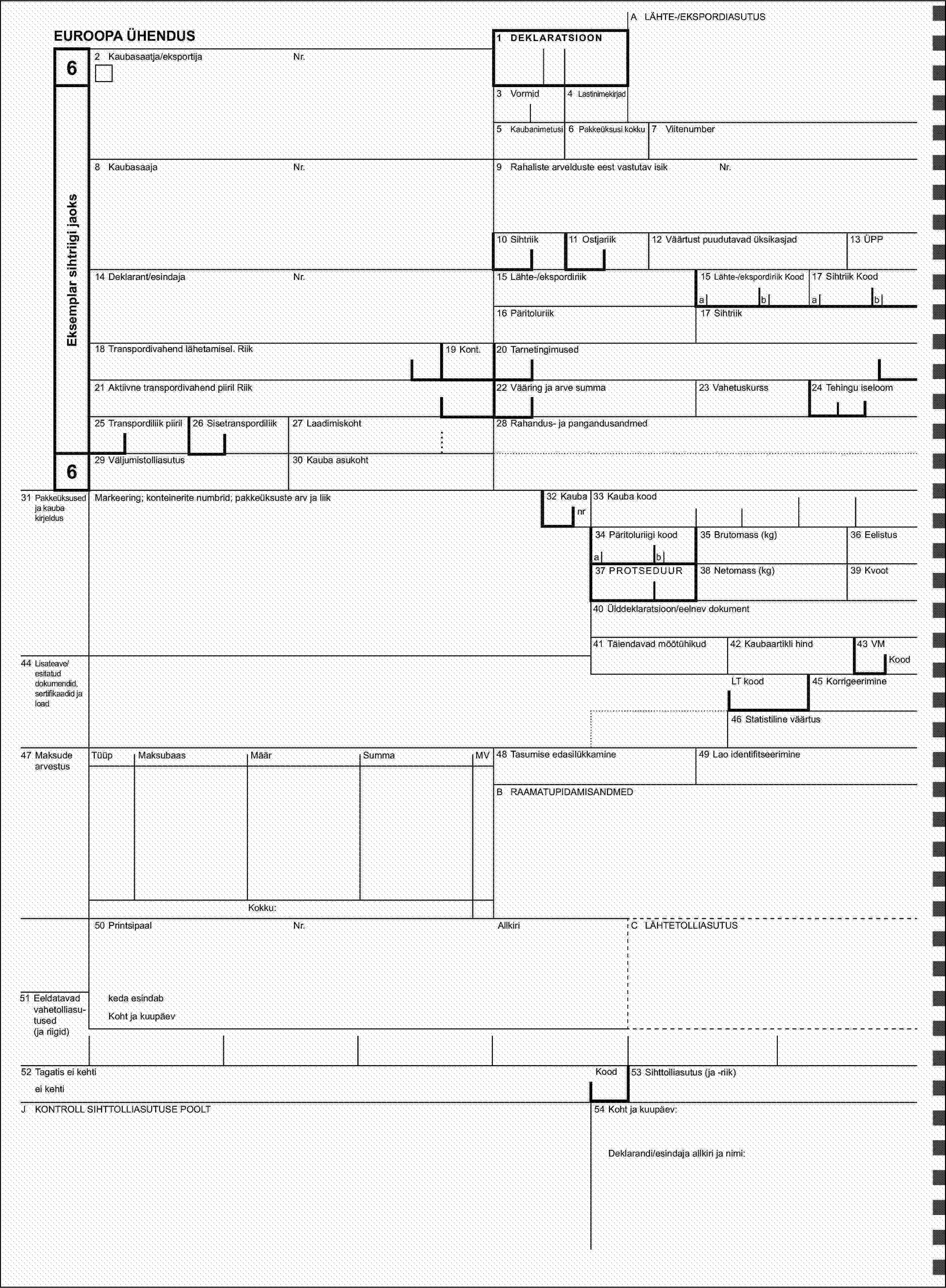 A LÄHTE-/EKSPORDIASUTUSEUROOPA ÜHENDUS1 DEKLARATSIOON62 Kaubasaatja/eksportijaNr.Eksemplar sihtriigi jaoks3 Vormid4 Lastinimekirjad5 Kaubanimetusi6 Pakkeüksusi kokku7 Viitenumber8 KaubasaajaNr.9 Rahaliste arvelduste eest vastutav isikNr.10 Sihtriik11 Ostjariik13 ÜPP12 Väärtust puudutavad üksikasjad14 Deklarant/esindajaNr.15 Lähte-/ekspordiriik15 Lähte-/ekspordiriik Kood17 Sihtriik Koodabab16 Päritoluriik17 Sihtriik18 Transpordivahend lähetamisel. Riik19 Kont.20 Tarnetingimused21 Aktiivne transpordivahend piiril Riik22 Vääring ja arve summa23 Vahetuskurss24 Tehingu iseloom25 Transpordiliik piiril26 Sisetranspordiliik27 Laadimiskoht28 Rahandus- ja pangandusandmed629 Väljumistolliasutus30 Kauba asukoht31 Pakkeüksused ja kauba kirjeldusMarkeering; konteinerite numbrid; pakkeüksuste arv ja liik32 Kaubanr33 Kauba kood34 Päritoluriigi kood35 Brutomass (kg)36 Eelistusab37 PROTSEDUUR38 Netomass (kg)39 Kvoot40 Ülddeklaratsioon/eelnev dokument41 Täiendavad mõõtühikud42 Kaubaartikli hind43 VM44 Lisateave/esitatud dokumendid, sertifikaadid ja loadKoodLT kood45 Korrigeerimine46 Statistiline väärtus47 Maksude arvestusTüüpMaksubaasSumma48 Tasumise edasilükkamineMäärMV49 Lao identifitseerimineB RAAMATUPIDAMISANDMEDKokku:50 PrintsipaalNr.AllkiriC LÄHTETOLLIASUTUS51 Eeldatavad vahetolliasu-tused (ja riigid)keda esindabKoht ja kuupäev52 Tagatis ei kehtiKood53 Sihttolliasutus (ja -riik)ei kehtiJ KONTROLL SIHTTOLLIASUTUSE POOLT54 Koht ja kuupäev:Deklarandi/esindaja allkiri ja nimi: