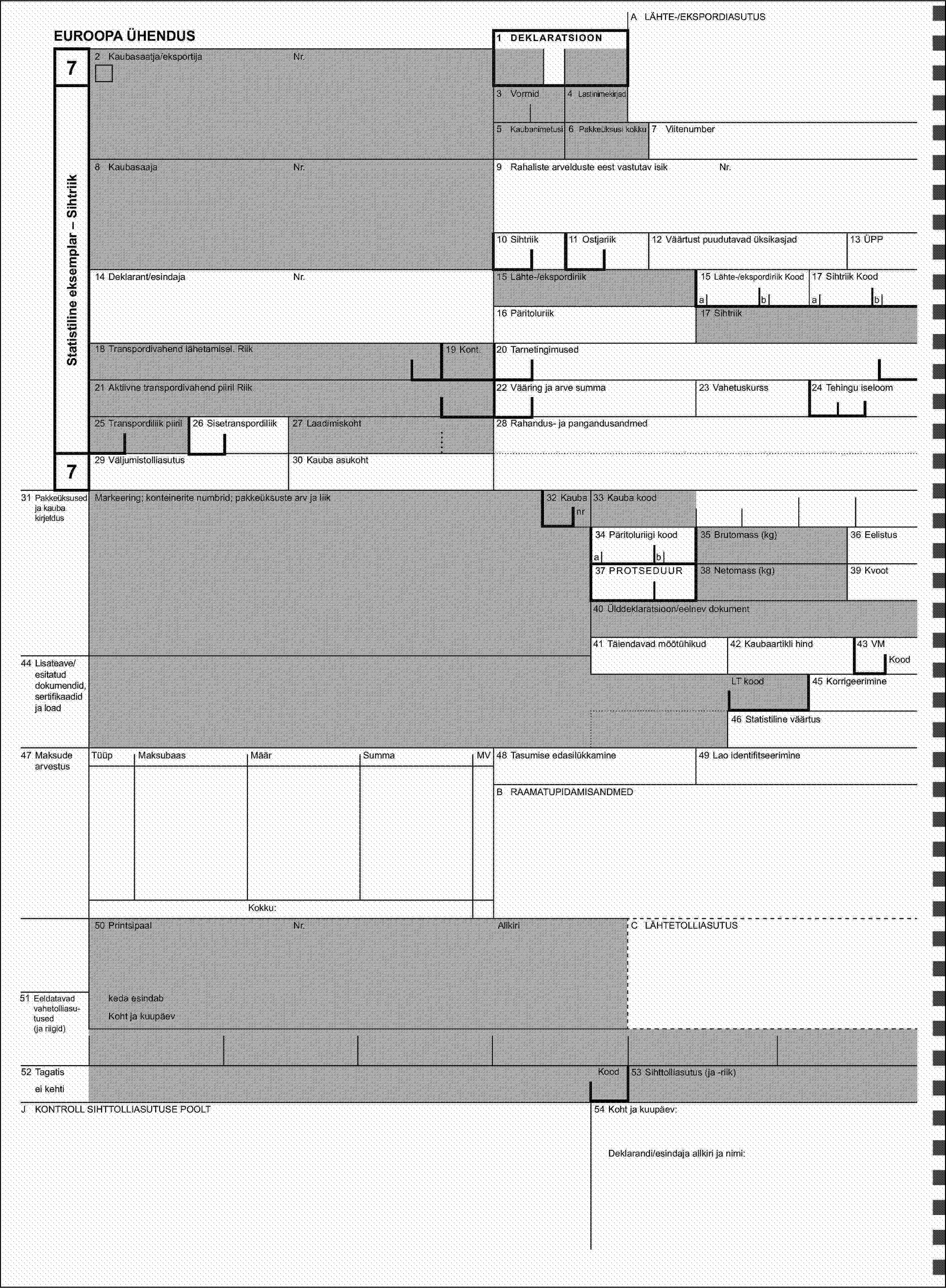 A LÄHTE-/EKSPORDIASUTUSEUROOPA ÜHENDUS1 DEKLARATSIOON72 Kaubasaatja/eksportijaNr.Statistiline eksemplar – Sihtriik3 Vormid4 Lastinimekirjad5 Kaubanimetusi6 Pakkeüksusi kokku7 Viitenumber8 KaubasaajaNr.Nr.9 Rahaliste arvelduste eest vastutav isik10 Sihtriik11 Ostjariik13 ÜPP12 Väärtust puudutavad üksikasjad14 Deklarant/esindajaNr.15 Lähte-/ekspordiriik15 Lähte-/ekspordiriik Kood17 Sihtriik Koodabab16 Päritoluriik17 Sihtriik18 Transpordivahend lähetamisel. Riik19 Kont.20 Tarnetingimused21 Aktiivne transpordivahend piiril Riik22 Vääring ja arve summa23 Vahetuskurss24 Tehingu iseloom25 Transpordiliik piiril26 Sisetranspordiliik27 Laadimiskoht28 Rahandus- ja pangandusandmed729 Väljumistolliasutus30 Kauba asukoht31 Pakkeüksused ja kauba kirjeldusMarkeering; konteinerite numbrid; pakkeüksuste arv ja liik32 Kauba33 Kauba koodnr34 Päritoluriigi kood35 Brutomass (kg)36 Eelistusab37 PROTSEDUUR38 Netomass (kg)39 Kvoot40 Ülddeklaratsioon/eelnev dokument41 Täiendavad mõõtühikud42 Kaubaartikli hind43 VM44 Lisateave/esitatud dokumendid, sertifikaadid ja loadKoodLT kood45 Korrigeerimine46 Statistiline väärtus47 Maksude arvestusTüüpMaksubaasMäärSummaMV48 Tasumise edasilükkamine49 Lao identifitseerimineB RAAMATUPIDAMISANDMEDKokku:50 PrintsipaalNr.AllkiriC LÄHTETOLLIASUTUS51 Eeldatavad vahetolliasu-tused (ja riigid)keda esindabKoht ja kuupäev52 TagatisKood53 Sihttolliasutus (ja -riik)ei kehtiJ KONTROLL SIHTTOLLIASUTUSE POOLT54 Koht ja kuupäev:Deklarandi/esindaja allkiri ja nimi: