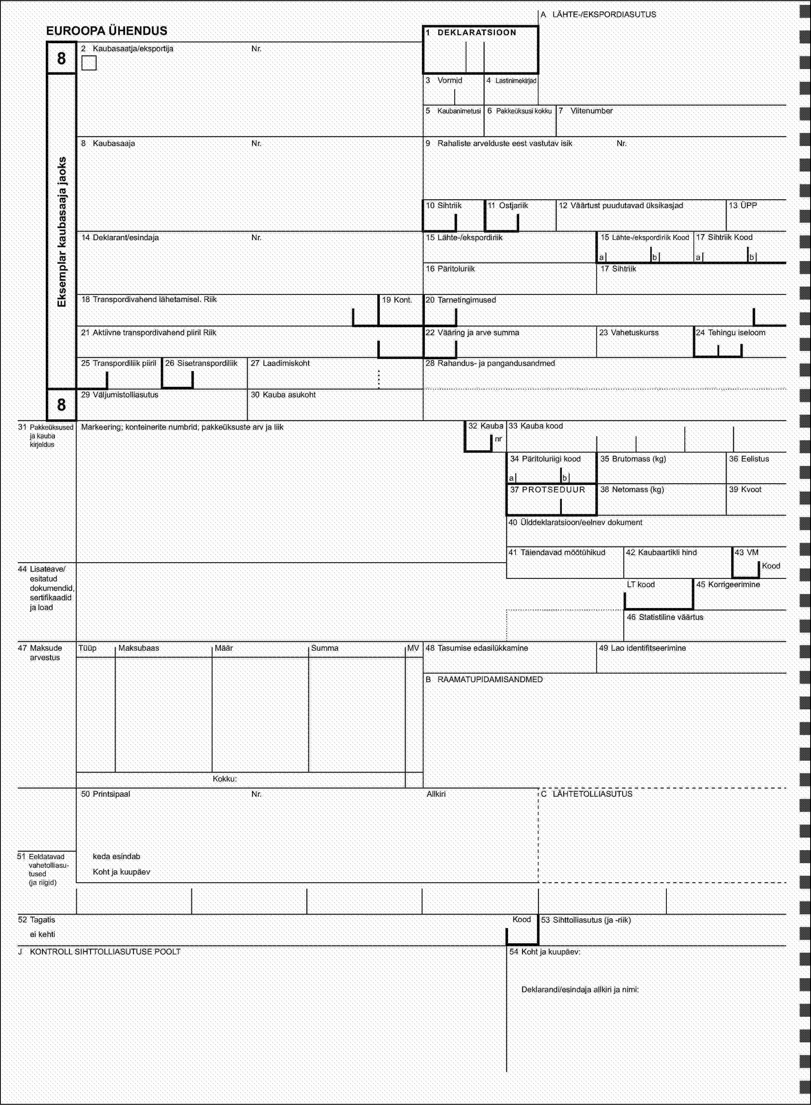 A LÄHTE-/EKSPORDIASUTUSEUROOPA ÜHENDUS1 DEKLARATSIOON82 Kaubasaatja/eksportijaNr.Eksemplar kaubasaaja jaoks3 Vormid4 Lastinimekirjad5 Kaubanimetusi6 Pakkeüksusi kokku7 Viitenumber8 KaubasaajaNr.9 Rahaliste arvelduste eest vastutav isikNr.10 Sihtriik11 Ostjariik12 Väärtust puudutavad üksikasjad13 ÜPP14 Deklarant/esindajaNr.15 Lähte-/ekspordiriik15 Lähte-/ekspordiriik Kood17 Sihtriik Koodabab16 Päritoluriik17 Sihtriik18 Transpordivahend lähetamisel. Riik19 Kont.20 Tarnetingimused21 Aktiivne transpordivahend piiril Riik22 Vääring ja arve summa23 Vahetuskurss24 Tehingu iseloom25 Transpordiliik piiril26 Sisetranspordiliik27 Laadimiskoht28 Rahandus- ja pangandusandmed829 Väljumistolliasutus30 Kauba asukoht31 Pakkeüksused ja kauba kirjeldusMarkeering; konteinerite numbrid; pakkeüksuste arv ja liik32 Kaubanr33 Kauba kood34 Päritoluriigi kood35 Brutomass (kg)36 Eelistusab37 PROTSEDUUR38 Netomass (kg)39 Kvoot40 Ülddeklaratsioon/eelnev dokument41 Täiendavad mõõtühikud42 Kaubaartikli hind43 VM44 Lisateave/esitatud dokumendid, sertifikaadid ja loadKoodLT kood45 Korrigeerimine46 Statistiline väärtus47 Maksude arvestusTüüpMaksubaasMäärSummaMV48 Tasumise edasilükkamine49 Lao identifitseerimineB RAAMATUPIDAMISANDMEDKokku:50 PrintsipaalNr.AllkiriC LÄHTETOLLIASUTUS51 Eeldatavad vahetolliasu-tused (ja riigid)keda esindabKoht ja kuupäev52 TagatisKood53 Sihttolliasutus (ja -riik)ei kehtiJ KONTROLL SIHTTOLLIASUTUSE POOLT54 Koht ja kuupäev:Deklarandi/esindaja allkiri ja nimi: