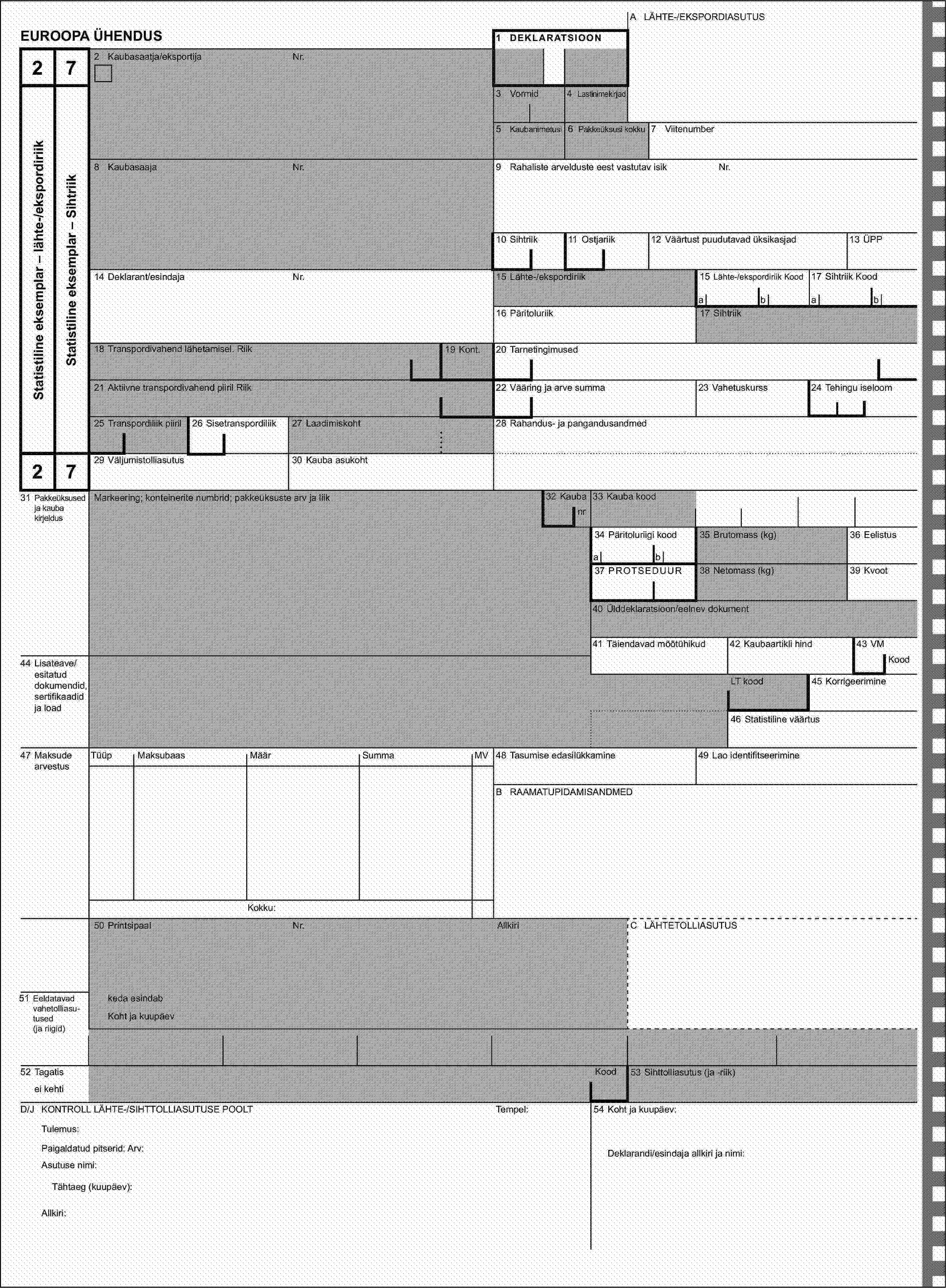 A LÄHTE-/EKSPORDIASUTUSEUROOPA ÜHENDUS1 DEKLARATSIOON272 Kaubasaatja/eksportijaNr.Statistiline eksemplar – lähte-/ekspordiriikStatistiline eksemplar – Sihtriik3 Vormid4 Lastinimekirjad5 Kaubanimetusi6 Pakkeüksusi kokku7 Viitenumber8 KaubasaajaNr.9 Rahaliste arvelduste eest vastutav isikNr.10 Sihtriik11 Ostjariik12 Väärtust puudutavad üksikasjad13 ÜPP14 Deklarant/esindajaNr.15 Lähte-/ekspordiriik15 Lähte-/ekspordiriik Kood17 Sihtriik Koodabab16 Päritoluriik17 Sihtriik18 Transpordivahend lähetamisel. Riik19 Kont.20 Tarnetingimused21 Aktiivne transpordivahend piiril Riik22 Vääring ja arve summa23 Vahetuskurss24 Tehingu iseloom25 Transpordiliik piiril26 Sisetranspordiliik27 Laadimiskoht28 Rahandus- ja pangandusandmed2729 Väljumistolliasutus30 Kauba asukoht31 Pakkeüksused ja kauba kirjeldusMarkeering; konteinerite numbrid; pakkeüksuste arv ja liik32 Kaubanr33 Kauba kood34 Päritoluriigi kood35 Brutomass (kg)36 Eelistusab37 PROTSEDUUR38 Netomass (kg)39 Kvoot40 Ülddeklaratsioon/eelnev dokument41 Täiendavad mõõtühikud42 Kaubaartikli hind43 VM44 Lisateave/esitatud dokumendid, sertifikaadid ja loadKoodLT kood45 Korrigeerimine46 Statistiline väärtus47 Maksude arvestusTüüpMaksubaasMäärSummaMV48 Tasumise edasilükkamine49 Lao identifitseerimineB RAAMATUPIDAMISANDMEDKokku:50 PrintsipaalNr.AllkiriC LÄHTETOLLIASUTUS51 Eeldatavad vahetolliasu-tused (ja riigid)keda esindabKoht ja kuupäev52 TagatisKood53 Sihttolliasutus (ja -riik)ei kehtiD/J KONTROLL LÄHTE-/SIHTTOLLIASUTUSE POOLTTempel:54 Koht ja kuupäev:Tulemus:Paigaldatud pitserid: Arv:Deklarandi/esindaja allkiri ja nimi:Asutuse nimi:Tähtaeg (kuupäev):Allkiri: