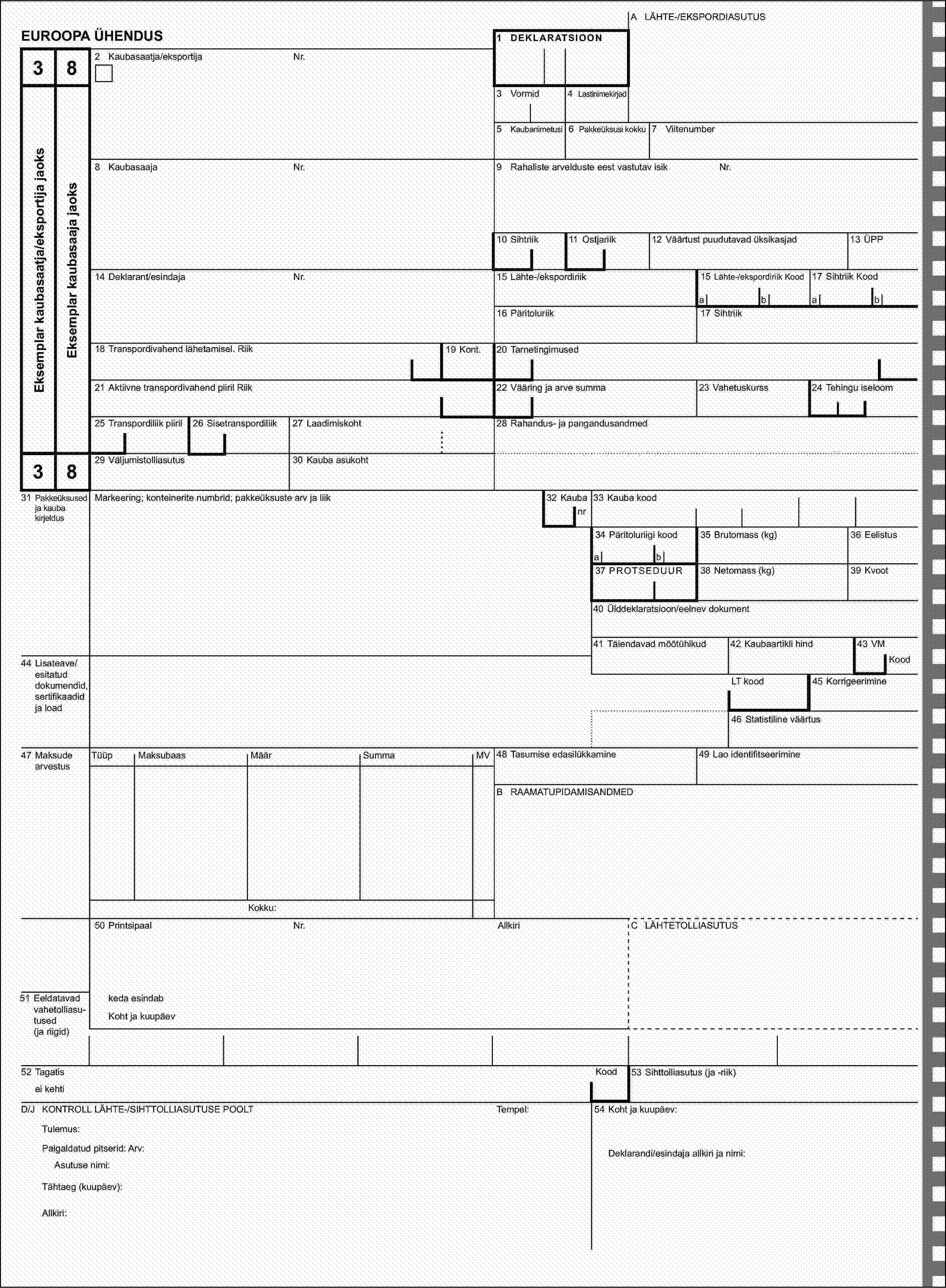 A LÄHTE-/EKSPORDIASUTUSEUROOPA ÜHENDUS1 DEKLARATSIOON382 Kaubasaatja/eksportijaNr.Eksemplar kaubasaatja/eksportija jaoksEksemplar kaubasaaja jaoks3 Vormid4 Lastinimekirjad5 Kaubanimetusi6 Pakkeüksusi kokku7 Viitenumber8 KaubasaajaNr.9 Rahaliste arvelduste eest vastutav isikNr.10 Sihtriik11 Ostjariik12 Väärtust puudutavad üksikasjad13 ÜPP14 Deklarant/esindajaNr.15 Lähte-/ekspordiriik15 Lähte-/ekspordiriik Kood17 Sihtriik Koodabab16 Päritoluriik17 Sihtriik18 Transpordivahend lähetamisel. Riik19 Kont.20 Tarnetingimused21 Aktiivne transpordivahend piiril Riik22 Vääring ja arve summa23 Vahetuskurss24 Tehingu iseloom25 Transpordiliik piiril26 Sisetranspordiliik27 Laadimiskoht28 Rahandus- ja pangandusandmed3829 Väljumistolliasutus30 Kauba asukoht31 Pakkeüksused ja kauba kirjeldusMarkeering; konteinerite numbrid; pakkeüksuste arv ja liik32 Kaubanr33 Kauba kood34 Päritoluriigi kood35 Brutomass (kg)36 Eelistusab37 PROTSEDUUR38 Netomass (kg)39 Kvoot40 Ülddeklaratsioon/eelnev dokument41 Täiendavad mõõtühikud42 Kaubaartikli hind43 VM44 Lisateave/esitatud dokumendid, sertifikaadid ja loadKoodLT kood45 Korrigeerimine46 Statistiline väärtus47 Maksude arvestusTüüpMaksubaasMäärSummaMV48 Tasumise edasilükkamine49 Lao identifitseerimineB RAAMATUPIDAMISANDMEDKokku:50 PrintsipaalNr.AllkiriC LÄHTETOLLIASUTUS51 Eeldatavad vahetolliasu-tused (ja riigid)keda esindabKoht ja kuupäev52 TagatisKood53 Sihttolliasutus (ja -riik)ei kehtiD/J KONTROLL LÄHTE-/SIHTTOLLIASUTUSE POOLTTempel:54 Koht ja kuupäev:Tulemus:Paigaldatud pitserid: Arv:Deklarandi/esindaja allkiri ja nimi:Asutuse nimi:Tähtaeg (kuupäev):Allkiri: