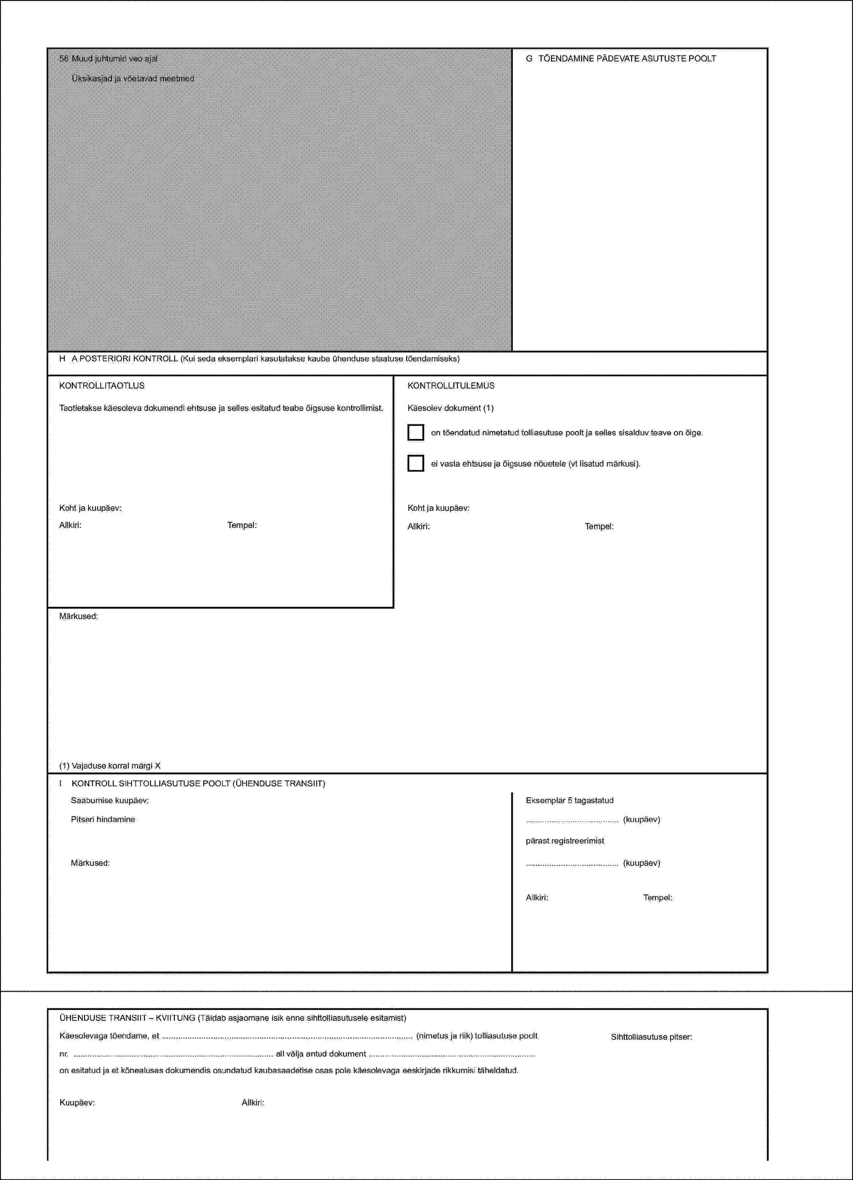 56 Muud juhtumid veo ajalG TÕENDAMINE PÄDEVATE ASUTUSTE POOLTÜksikasjad ja võetavad meetmedH A POSTERIORI KONTROLL (Kui seda eksemplari kasutatakse kauba ühenduse staatuse tõendamiseks)KONTROLLITAOTLUSKONTROLLITULEMUSTaotletakse käesoleva dokumendi ehtsuse ja selles esitatud teabe õigsuse kontrollimist.Käesolev dokument (1)on tõendatud nimetatud tolliasutuse poolt ja selles sisalduv teave on õige.ei vasta ehtsuse ja õigsuse nõuetele (vt lisatud märkusi).Koht ja kuupäev:Koht ja kuupäev:Allkiri:Tempel:Allkiri:Tempel:Märkused:(1) Vajaduse korral märgi XI KONTROLL SIHTTOLLIASUTUSE POOLT (ÜHENDUSE TRANSIIT)Saabumise kuupäev:Eksemplar 5 tagastatudPitseri hindamine(kuupäev)pärast registreerimistMärkused:(kuupäev)Allkiri:Tempel:ÜHENDUSE TRANSIIT – KVIITUNG (Täidab asjaomane isik enne sihttolliasutusele esitamist)Käesolevaga tõendame, et (nimetus ja riik) tolliasutuse pooltKuupäev:Allkiri:Sihttolliasutuse pitser:nr. all välja antud dokument on esitatud ja et kõnealuses dokumendis osundatud kaubasaadetise osas pole käesolevaga eeskirjade rikkumisi täheldatud.