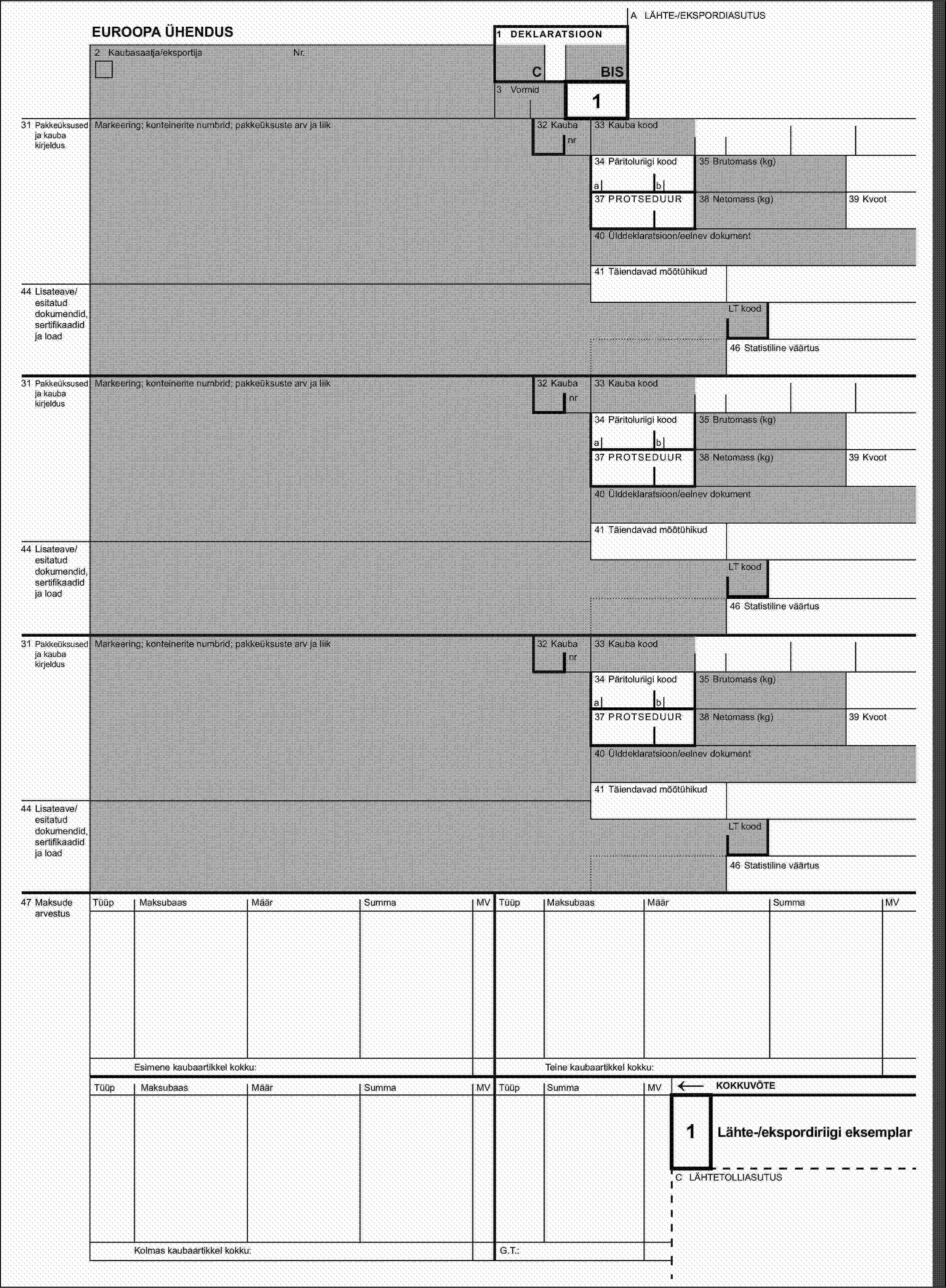 A LÄHTE-/EKSPORDIASUTUSEUROOPA ÜHENDUS1 DEKLARATSIOON2 Kaubasaatja/eksportijaNr.CBIS3 Vormid131 Pakkeüksused ja kauba kirjeldusMarkeering; konteinerite numbrid; pakkeüksuste arv ja liik32 Kaubanr33 Kauba kood34 Päritoluriigi kood35 Brutomass (kg)ab37 PROTSEDUUR38 Netomass (kg)39 Kvoot40 Ülddeklaratsioon/eelnev dokument41 Täiendavad mõõtühikud44 Lisateave/esitatud dokumendid, sertifikaadid ja loadLT kood46 Statistiline väärtus31 Pakkeüksused ja kauba kirjeldusMarkeering; konteinerite numbrid; pakkeüksuste arv ja liik32 Kaubanr33 Kauba kood34 Päritoluriigi kood35 Brutomass (kg)ab37 PROTSEDUUR38 Netomass (kg)39 Kvoot40 Ülddeklaratsioon/eelnev dokument41 Täiendavad mõõtühikud44 Lisateave/esitatud dokumendid, sertifikaadid ja loadLT kood46 Statistiline väärtus31 Pakkeüksused ja kauba kirjeldusMarkeering; konteinerite numbrid; pakkeüksuste arv ja liik32 Kaubanr33 Kauba kood34 Päritoluriigi kood35 Brutomass (kg)ab37 PROTSEDUUR38 Netomass (kg)39 Kvoot40 Ülddeklaratsioon/eelnev dokument41 Täiendavad mõõtühikud44 Lisateave/esitatud dokumendid, sertifikaadid ja loadLT kood46 Statistiline väärtus47 Maksude arvestusTüüpMaksubaasMäärSummaMVTüüpMaksubaasMäärSummaMVEsimene kaubaartikkel kokku:Teine kaubaartikkel kokku:TüüpMaksubaasMäärSummaMVTüüpSummaMV←KOKKUVÕTE1Lähte-/ekspordiriigi eksemplarC LÄHTETOLLIASUTUSKolmas kaubaartikkel kokku:G.T.: