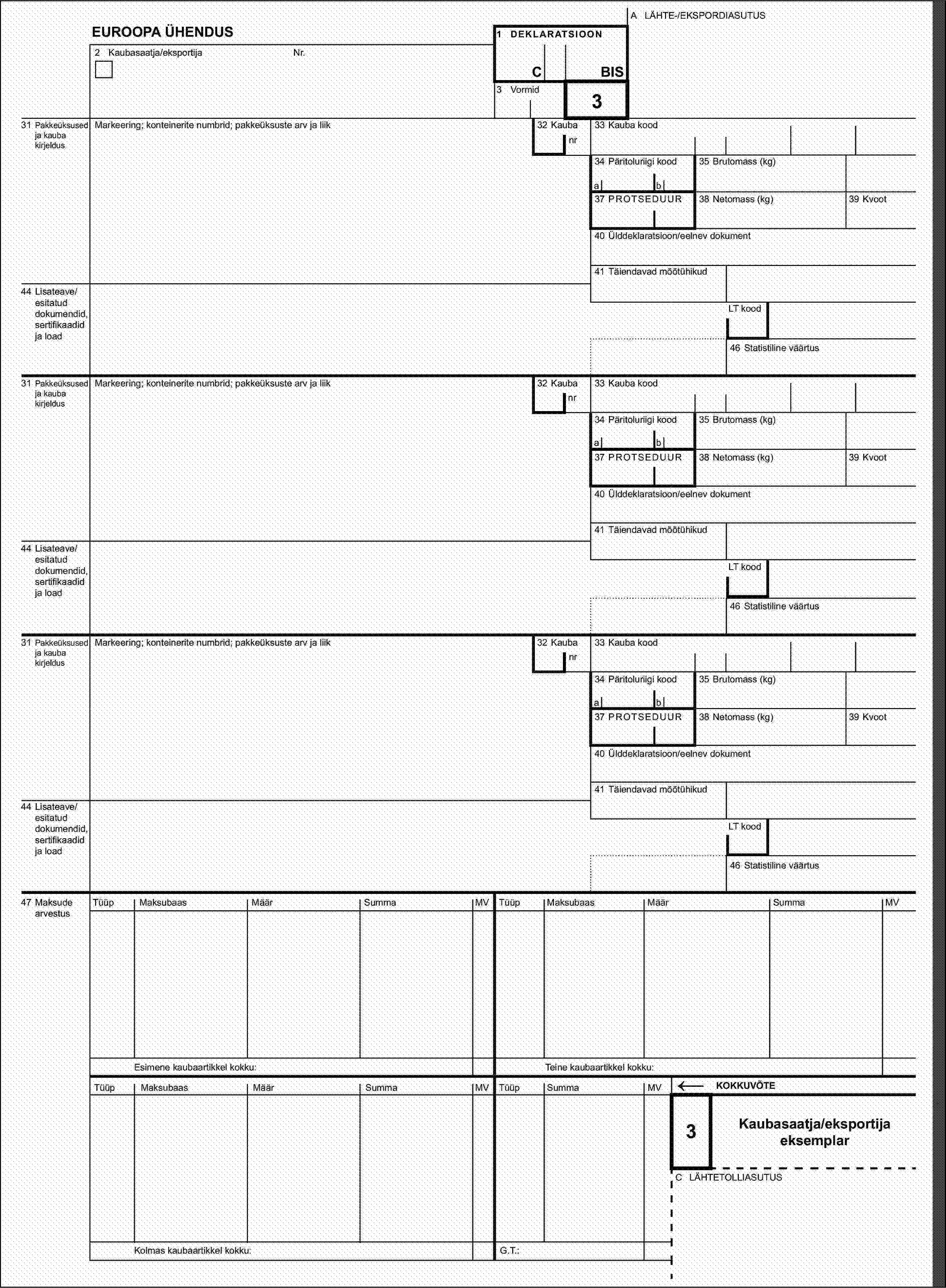 A LÄHTE-/EKSPORDIASUTUSEUROOPA ÜHENDUS1 DEKLARATSIOON2 Kaubasaatja/eksportijaNr.CBIS3 Vormid32 Kauba331 Pakkeüksused ja kauba kirjeldusMarkeering; konteinerite numbrid; pakkeüksuste arv ja liiknr33 Kauba kood34 Päritoluriigi kood35 Brutomass (kg)ab37 PROTSEDUUR38 Netomass (kg)39 Kvoot40 Ülddeklaratsioon/eelnev dokument41 Täiendavad mõõtühikud44 Lisateave/esitatud dokumendid, sertifikaadid ja loadLT kood46 Statistiline väärtus31 Pakkeüksused ja kauba kirjeldusMarkeering; konteinerite numbrid; pakkeüksuste arv ja liik32 Kaubanr33 Kauba kood34 Päritoluriigi kood35 Brutomass (kg)ab37 PROTSEDUUR38 Netomass (kg)39 Kvoot40 Ülddeklaratsioon/eelnev dokument41 Täiendavad mõõtühikud44 Lisateave/esitatud dokumendid, sertifikaadid ja loadLT kood46 Statistiline väärtus31 Pakkeüksused ja kauba kirjeldusMarkeering; konteinerite numbrid; pakkeüksuste arv ja liik32 Kaubanr33 Kauba kood34 Päritoluriigi kood35 Brutomass (kg)ab37 PROTSEDUUR38 Netomass (kg)39 Kvoot40 Ülddeklaratsioon/eelnev dokument41 Täiendavad mõõtühikud44 Lisateave/esitatud dokumendid, sertifikaadid ja loadLT kood46 Statistiline väärtus47 Maksude arvestusTüüpMaksubaasMäärSummaMVTüüpMaksubaasMäärSummaMVEsimene kaubaartikkel kokku:Teine kaubaartikkel kokku:TüüpMaksubaasMäärSummaMVTüüpSummaMV←KOKKUVÕTE3Kaubasaatja/eksportija eksemplarC LÄHTETOLLIASUTUSKolmas kaubaartikkel kokku:G.T.: