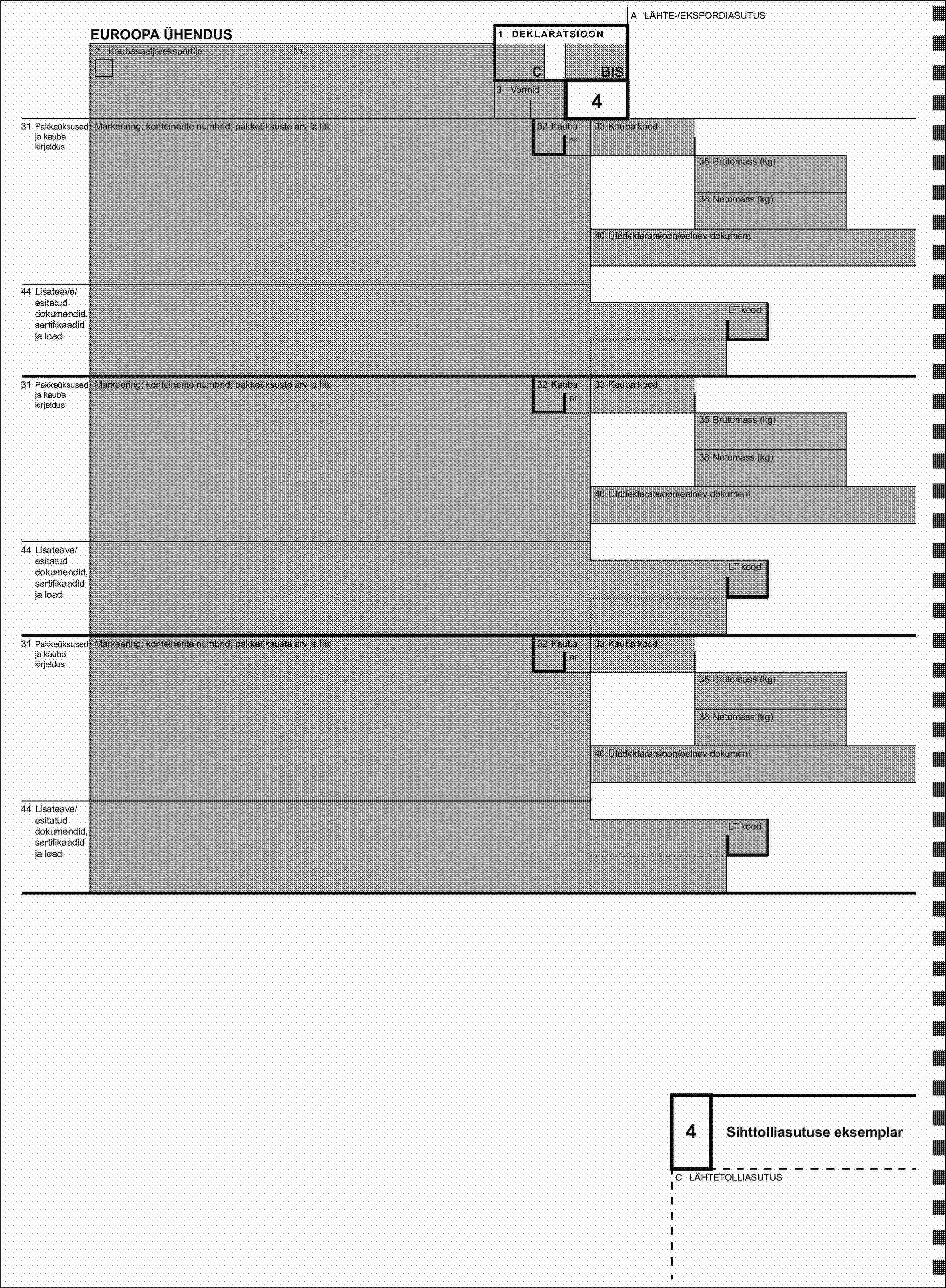 A LÄHTE-/EKSPORDIASUTUSEUROOPA ÜHENDUS1 DEKLARATSIOON2 Kaubasaatja/eksportijaNr.CBIS3 Vormid431 Pakkeüksused ja kauba kirjeldusMarkeering; konteinerite numbrid; pakkeüksuste arv ja liik32 Kaubanr33 Kauba kood35 Brutomass (kg)38 Netomass (kg)40 Ülddeklaratsioon/eelnev dokument44 Lisateave/esitatud dokumendid, sertifikaadid ja loadLT kood31 Pakkeüksused ja kauba kirjeldusMarkeering; konteinerite numbrid; pakkeüksuste arv ja liik32 Kaubanr33 Kauba kood35 Brutomass (kg)38 Netomass (kg)40 Ülddeklaratsioon/eelnev dokument44 Lisateave/esitatud dokumendid, sertifikaadid ja loadLT kood31 Pakkeüksused ja kauba kirjeldusMarkeering; konteinerite numbrid; pakkeüksuste arv ja liik32 Kaubanr33 Kauba kood35 Brutomass (kg)38 Netomass (kg)40 Ülddeklaratsioon/eelnev dokument44 Lisateave/esitatud dokumendid, sertifikaadid ja loadLT kood4Sihttolliasutuse eksemplarC LÄHTETOLLIASUTUS