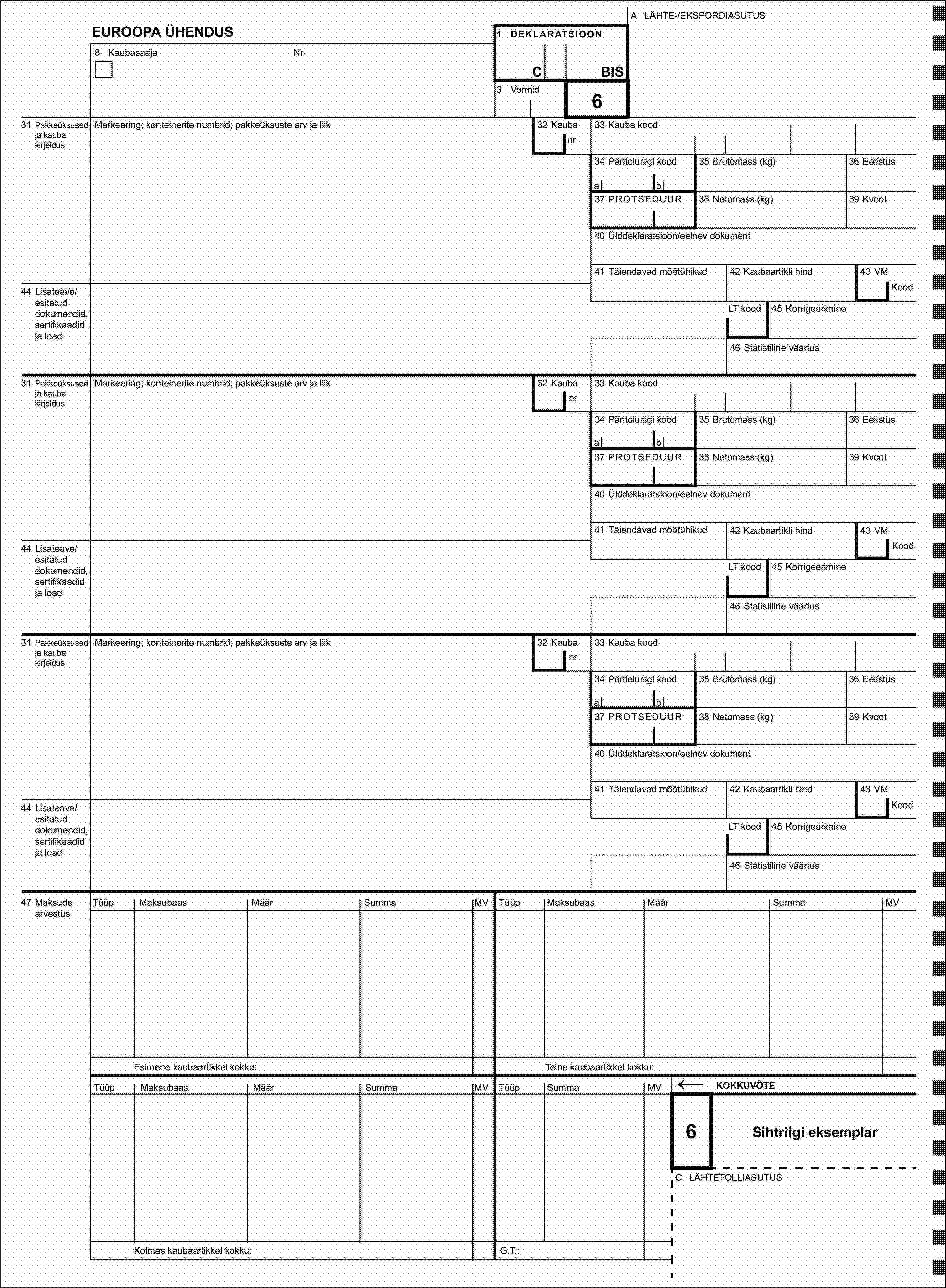 A LÄHTE-/EKSPORDIASUTUSEUROOPA ÜHENDUS1 DEKLARATSIOON8 KaubasaajaNr.CBIS3 Vormid631 Pakkeüksused ja kauba kirjeldusMarkeering; konteinerite numbrid; pakkeüksuste arv ja liik32 Kaubanr33 Kauba kood34 Päritoluriigi kood35 Brutomass (kg)36 Eelistusab37 PROTSEDUUR38 Netomass (kg)39 Kvoot40 Ülddeklaratsioon/eelnev dokument41 Täiendavad mõõtühikud42 Kaubaartikli hind43 VM44 Lisateave/esitatud dokumendid, sertifikaadid ja loadKoodLT kood45 Korrigeerimine46 Statistiline väärtus31 Pakkeüksused ja kauba kirjeldusMarkeering; konteinerite numbrid; pakkeüksuste arv ja liik32 Kaubanr33 Kauba kood34 Päritoluriigi kood35 Brutomass (kg)36 Eelistusab37 PROTSEDUUR38 Netomass (kg)39 Kvoot40 Ülddeklaratsioon/eelnev dokument41 Täiendavad mõõtühikud42 Kaubaartikli hind43 VM44 Lisateave/esitatud dokumendid, sertifikaadid ja loadKoodLT kood45 Korrigeerimine46 Statistiline väärtus31 Pakkeüksused ja kauba kirjeldusMarkeering; konteinerite numbrid; pakkeüksuste arv ja liik32 Kaubanr33 Kauba kood34 Päritoluriigi kood35 Brutomass (kg)36 Eelistusab37 PROTSEDUUR38 Netomass (kg)39 Kvoot40 Ülddeklaratsioon/eelnev dokument41 Täiendavad mõõtühikud42 Kaubaartikli hind43 VM44 Lisateave/esitatud dokumendid, sertifikaadid ja loadKoodLT kood45 Korrigeerimine46 Statistiline väärtus47 Maksude arvestusTüüpMaksubaasMäärSummaMVTüüpMaksubaasMäärSummaMVEsimene kaubaartikkel kokku:Teine kaubaartikkel kokku:TüüpMaksubaasMäärSummaMVMVTüüpSumma←KOKKUVÕTE6Sihtriigi eksemplarC LÄHTETOLLIASUTUSKolmas kaubaartikkel kokku:G.T.: