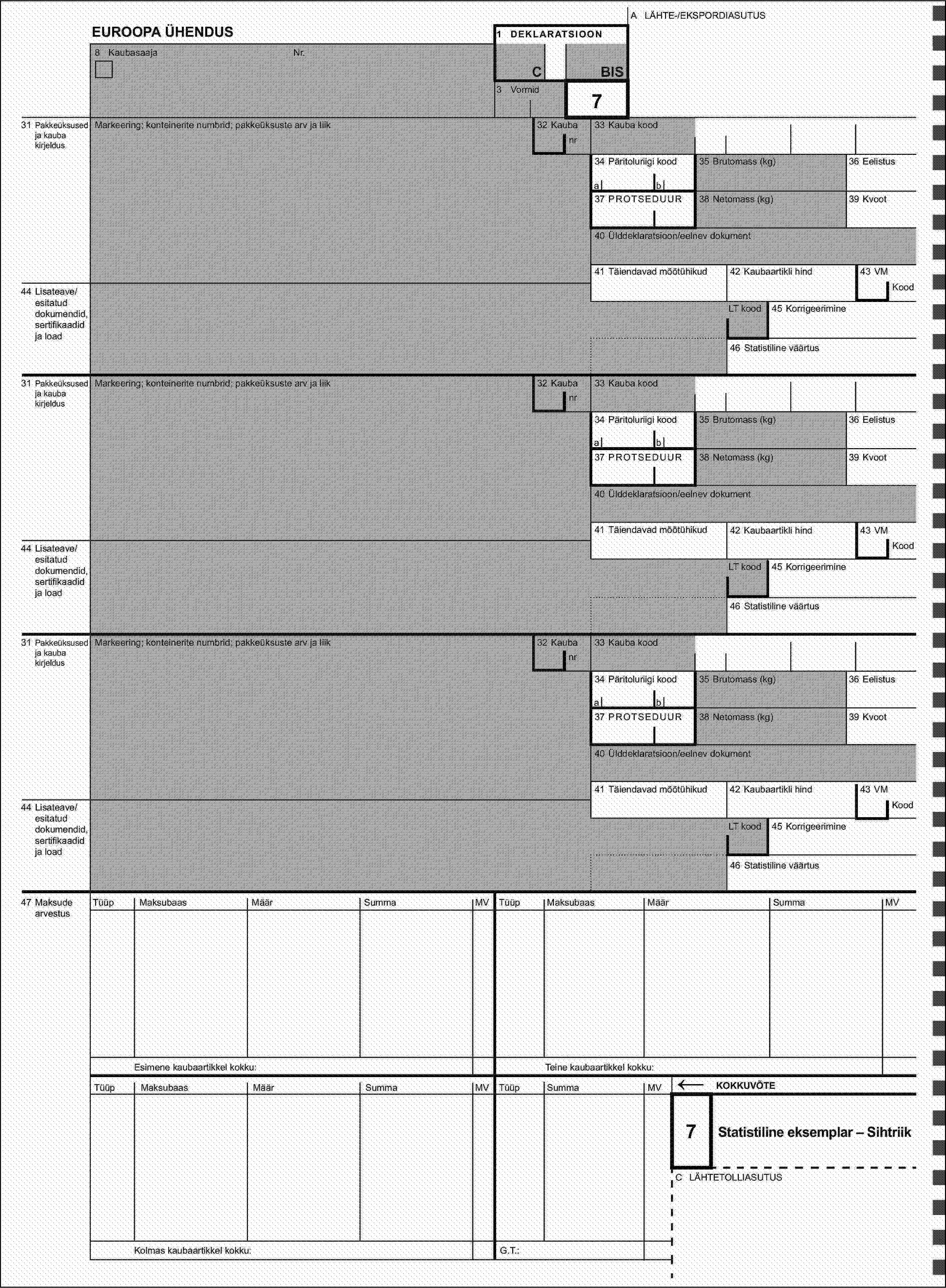 A LÄHTE-/EKSPORDIASUTUSEUROOPA ÜHENDUS1 DEKLARATSIOON8 KaubasaajaNr.CBIS3 Vormid731 Pakkeüksused ja kauba kirjeldus35 Brutomass (kg)ab38 Netomass (kg)44 Lisateave/esitatud dokumendid, sertifikaadid ja load31 Pakkeüksused ja kauba kirjeldusMarkeering; konteinerite numbrid; pakkeüksuste arv ja liik32 Kauba33 Kauba kood34 Päritoluriigi kood35 Brutomass (kg)ab37 PROTSEDUUR38 Netomass (kg)41 Täiendavad mõõtühikud44 Lisateave/esitatud dokumendid, sertifikaadid ja loadLT kood46 Statistiline väärtus31 Pakkeüksused ja kauba kirjeldusMarkeering; konteinerite numbrid; pakkeüksuste arv ja liiknrnr34 Päritoluriigi kood32 Kauba32 Kauba33 Kauba kood36 Eelistus37 PROTSEDUUR39 Kvoot40 Ülddeklaratsioon/eelnev dokument41 Täiendavad mõõtühikud42 Kaubaartikli hind43 VMKoodLT kood45 Korrigeerimine46 Statistiline väärtus36 Eelistus39 Kvoot40 Ülddeklaratsioon/eelnev dokument42 Kaubaartikli hind43 VMKood45 KorrigeerimineMarkeering; konteinerite numbrid; pakkeüksuste arv ja liiknr33 Kauba kood34 Päritoluriigi kood35 Brutomass (kg)36 Eelistusab37 PROTSEDUUR38 Netomass (kg)39 Kvoot40 Ülddeklaratsioon/eelnev dokument41 Täiendavad mõõtühikud42 Kaubaartikli hind43 VM44 Lisateave/esitatud dokumendid, sertifikaadid ja loadKoodLT kood45 Korrigeerimine46 Statistiline väärtus47 Maksude arvestusTüüpMaksubaasMäärSummaMVTüüpMaksubaasMäärSummaMVEsimene kaubaartikkel kokku:Teine kaubaartikkel kokku:TüüpMaksubaasMäärSummaMVTüüpSummaMV←KOKKUVÕTE7Statistiline eksemplar – SihtriikC LÄHTETOLLIASUTUSKolmas kaubaartikkel kokku:G.T.: