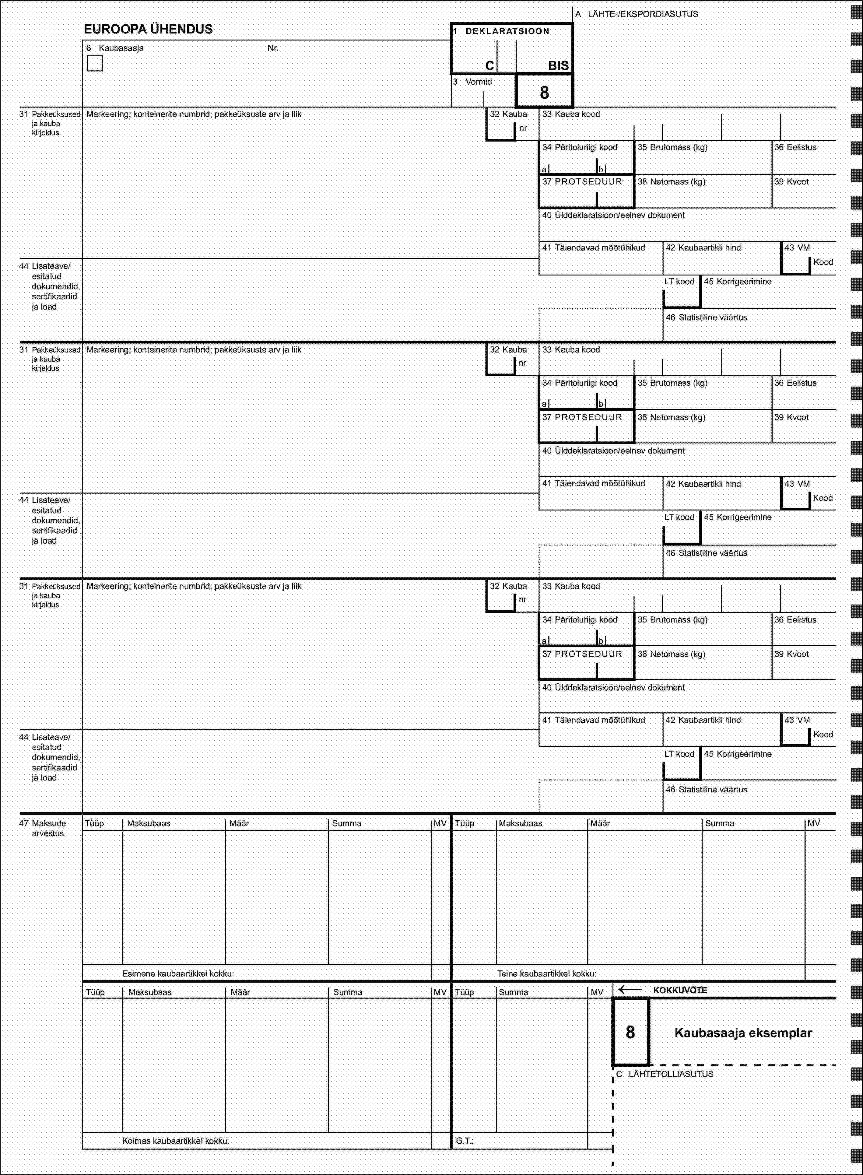 A LÄHTE-/EKSPORDIASUTUSEUROOPA ÜHENDUS1 DEKLARATSIOON8 KaubasaajaNr.CBIS3 Vormid831 Pakkeüksused ja kauba kirjeldusMarkeering; konteinerite numbrid; pakkeüksuste arv ja liik32 Kaubanr33 Kauba kood34 Päritoluriigi kood35 Brutomass (kg)36 Eelistusab37 PROTSEDUUR38 Netomass (kg)39 Kvoot40 Ülddeklaratsioon/eelnev dokument41 Täiendavad mõõtühikud42 Kaubaartikli hind43 VM44 Lisateave/esitatud dokumendid, sertifikaadid ja loadKoodLT kood45 Korrigeerimine46 Statistiline väärtus31 Pakkeüksused ja kauba kirjeldusMarkeering; konteinerite numbrid; pakkeüksuste arv ja liik32 Kaubanr33 Kauba kood34 Päritoluriigi kood35 Brutomass (kg)36 Eelistusab37 PROTSEDUUR38 Netomass (kg)39 Kvoot40 Ülddeklaratsioon/eelnev dokument41 Täiendavad mõõtühikud42 Kaubaartikli hind43 VM44 Lisateave/esitatud dokumendid, sertifikaadid ja loadKoodLT kood45 Korrigeerimine46 Statistiline väärtus31 Pakkeüksused ja kauba kirjeldusMarkeering; konteinerite numbrid; pakkeüksuste arv ja liik32 Kaubanr33 Kauba kood34 Päritoluriigi kood35 Brutomass (kg)36 Eelistusab37 PROTSEDUUR38 Netomass (kg)39 Kvoot40 Ülddeklaratsioon/eelnev dokument41 Täiendavad mõõtühikud42 Kaubaartikli hind43 VM44 Lisateave/esitatud dokumendid, sertifikaadid ja loadKoodLT kood45 Korrigeerimine46 Statistiline väärtus47 Maksude arvestusTüüpMaksubaasMäärSummaMVTüüpMaksubaasMäärSummaMVEsimene kaubaartikkel kokku:Teine kaubaartikkel kokku:TüüpMaksubaasMäärSummaMVSummaTüüpMV←KOKKUVÕTE8Kaubasaaja eksemplarC LÄHTETOLLIASUTUSKolmas kaubaartikkel kokku:G.T.: