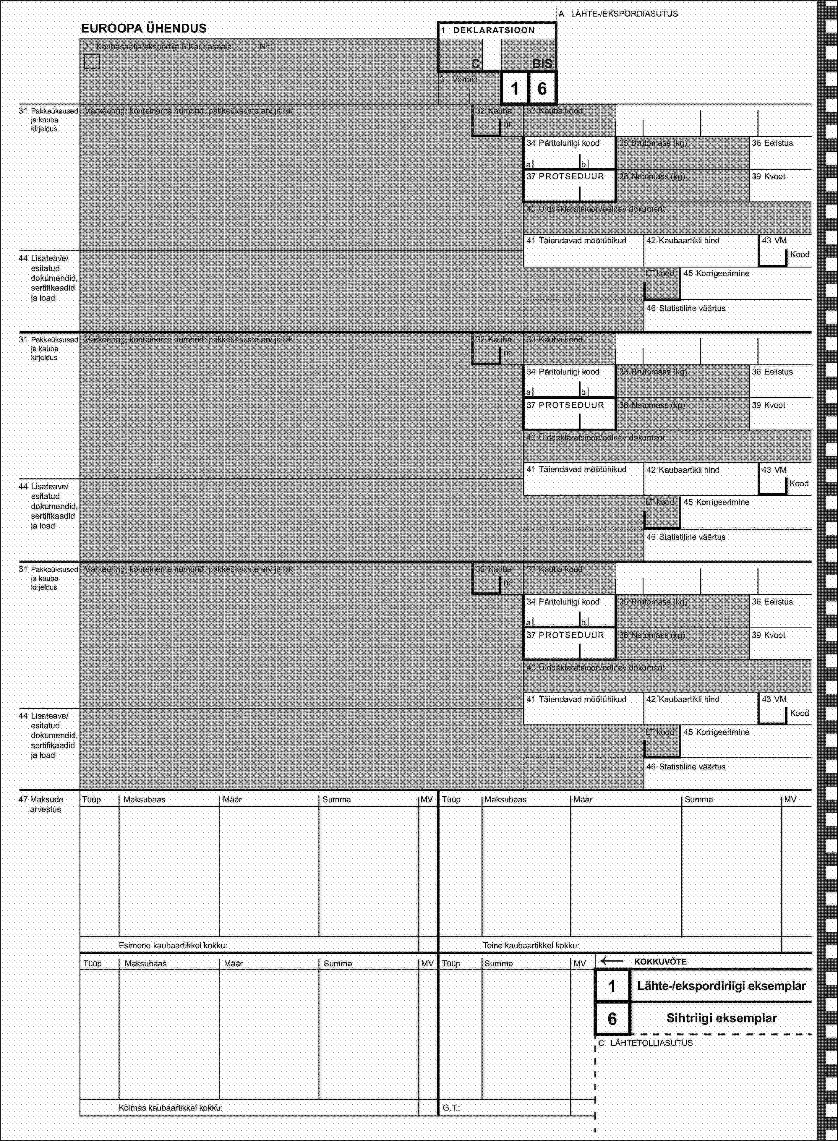 2 Kaubasaatja/eksportija 8 KaubasaajaNr.A LÄHTE-/EKSPORDIASUTUSEUROOPA ÜHENDUS1 DEKLARATSIOONCBIS3 Vormid31 Pakkeüksused ja kauba kirjeldusMarkeering; konteinerite numbrid; pakkeüksuste arv ja liik32 Kauba16nr33 Kauba kood34 Päritoluriigi kood35 Brutomass (kg)36 Eelistusab37 PROTSEDUUR38 Netomass (kg)39 Kvoot40 Ülddeklaratsioon/eelnev dokument41 Täiendavad mõõtühikud42 Kaubaartikli hind43 VM44 Lisateave/esitatud dokumendid, sertifikaadid ja loadKoodLT kood45 Korrigeerimine46 Statistiline väärtus31 Pakkeüksused ja kauba kirjeldusMarkeering; konteinerite numbrid; pakkeüksuste arv ja liik32 Kaubanr33 Kauba kood34 Päritoluriigi kood35 Brutomass (kg)36 Eelistusab37 PROTSEDUUR38 Netomass (kg)39 Kvoot40 Ülddeklaratsioon/eelnev dokument41 Täiendavad mõõtühikud42 Kaubaartikli hind43 VM44 Lisateave/esitatud dokumendid, sertifikaadid ja loadKoodLT kood45 Korrigeerimine46 Statistiline väärtus31 Pakkeüksused ja kauba kirjeldusMarkeering; konteinerite numbrid; pakkeüksuste arv ja liik32 Kaubanr33 Kauba kood34 Päritoluriigi kood35 Brutomass (kg)36 Eelistusab37 PROTSEDUUR38 Netomass (kg)39 Kvoot40 Ülddeklaratsioon/eelnev dokument41 Täiendavad mõõtühikud42 Kaubaartikli hind43 VM44 Lisateave/esitatud dokumendid, sertifikaadid ja loadKoodLT kood45 Korrigeerimine46 Statistiline väärtus47 Maksude arvestusTüüpMaksubaasMäärSummaMVTüüpMaksubaasMäärSummaMVEsimene kaubaartikkel kokku:Teine kaubaartikkel kokku:TüüpMaksubaasMäärSummaMVTüüpSummaMV←KOKKUVÕTE1Lähte-/ekspordiriigi eksemplar6Sihtriigi eksemplarC LÄHTETOLLIASUTUSKolmas kaubaartikkel kokku:G.T.: