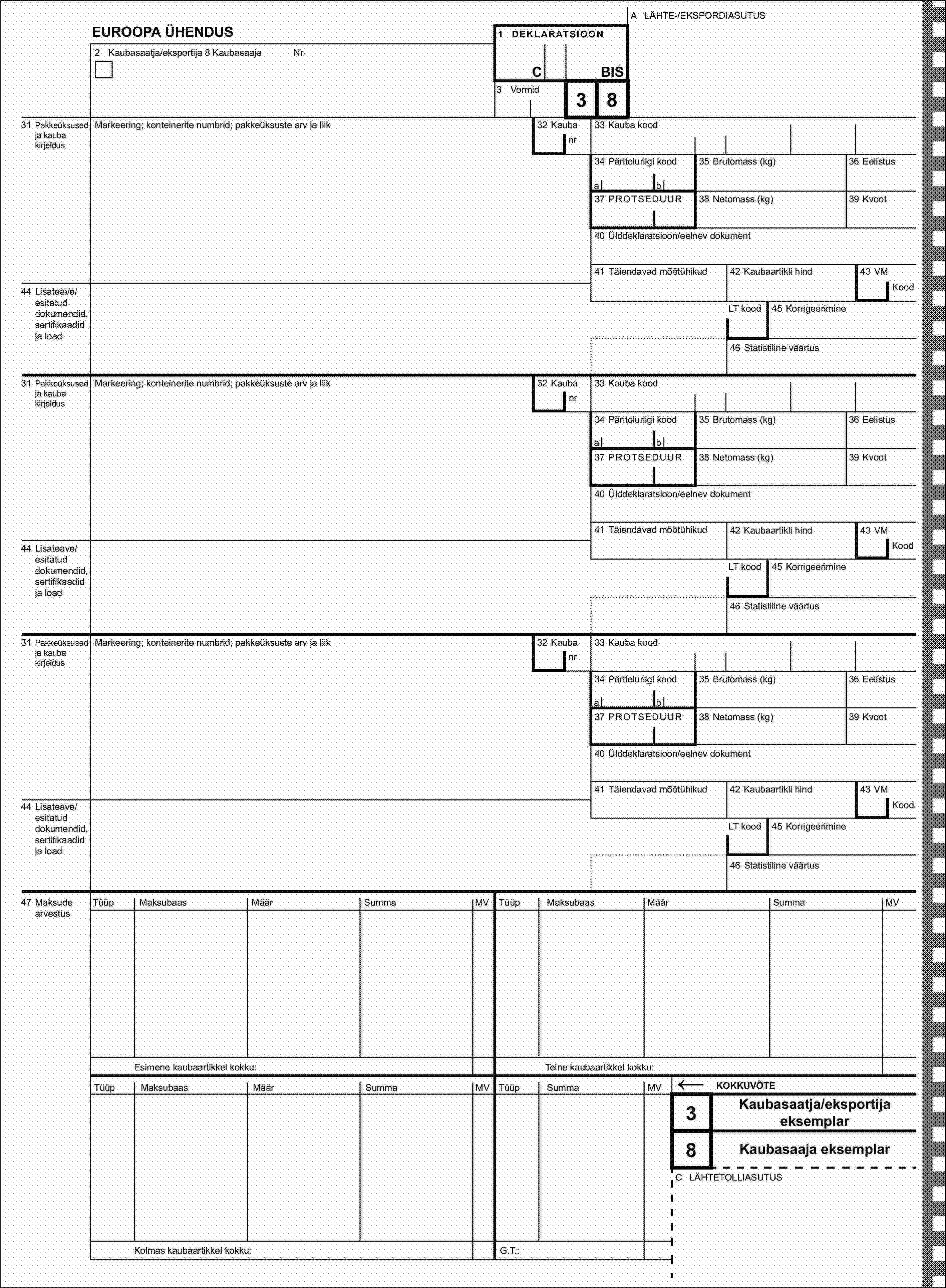 A LÄHTE-/EKSPORDIASUTUSEUROOPA ÜHENDUS1 DEKLARATSIOON2 Kaubasaatja/eksportija 8 KaubasaajaNr.CBIS3 Vormid31 Pakkeüksused ja kauba kirjeldusMarkeering; konteinerite numbrid; pakkeüksuste arv ja liik32 Kauba38nr33 Kauba kood34 Päritoluriigi kood35 Brutomass (kg)36 Eelistusab37 PROTSEDUUR38 Netomass (kg)39 Kvoot40 Ülddeklaratsioon/eelnev dokument41 Täiendavad mõõtühikud42 Kaubaartikli hind43 VM44 Lisateave/esitatud dokumendid, sertifikaadid ja loadKoodLT kood45 Korrigeerimine46 Statistiline väärtus31 Pakkeüksused ja kauba kirjeldusMarkeering; konteinerite numbrid; pakkeüksuste arv ja liik32 Kaubanr33 Kauba kood34 Päritoluriigi kood35 Brutomass (kg)36 Eelistusab37 PROTSEDUUR38 Netomass (kg)39 Kvoot40 Ülddeklaratsioon/eelnev dokument41 Täiendavad mõõtühikud42 Kaubaartikli hind43 VM44 Lisateave/esitatud dokumendid, sertifikaadid ja loadKoodLT kood45 Korrigeerimine46 Statistiline väärtus31 Pakkeüksused ja kauba kirjeldusMarkeering; konteinerite numbrid; pakkeüksuste arv ja liik32 Kaubanr33 Kauba kood34 Päritoluriigi kood35 Brutomass (kg)36 Eelistusab37 PROTSEDUUR38 Netomass (kg)39 Kvoot40 Ülddeklaratsioon/eelnev dokument41 Täiendavad mõõtühikud42 Kaubaartikli hind43 VM44 Lisateave/esitatud dokumendid, sertifikaadid ja loadKoodLT kood45 Korrigeerimine46 Statistiline väärtus47 Maksude arvestusTüüpMaksubaasMäärSummaMVTüüpMaksubaasMäärSummaMVEsimene kaubaartikkel kokku:Teine kaubaartikkel kokku:TüüpMaksubaasMäärSummaMVTüüpSummaMV←KOKKUVÕTE3Kaubasaatja/eksportija eksemplar8Kaubasaaja eksemplarC LÄHTETOLLIASUTUSKolmas kaubaartikkel kokku:G.T.: