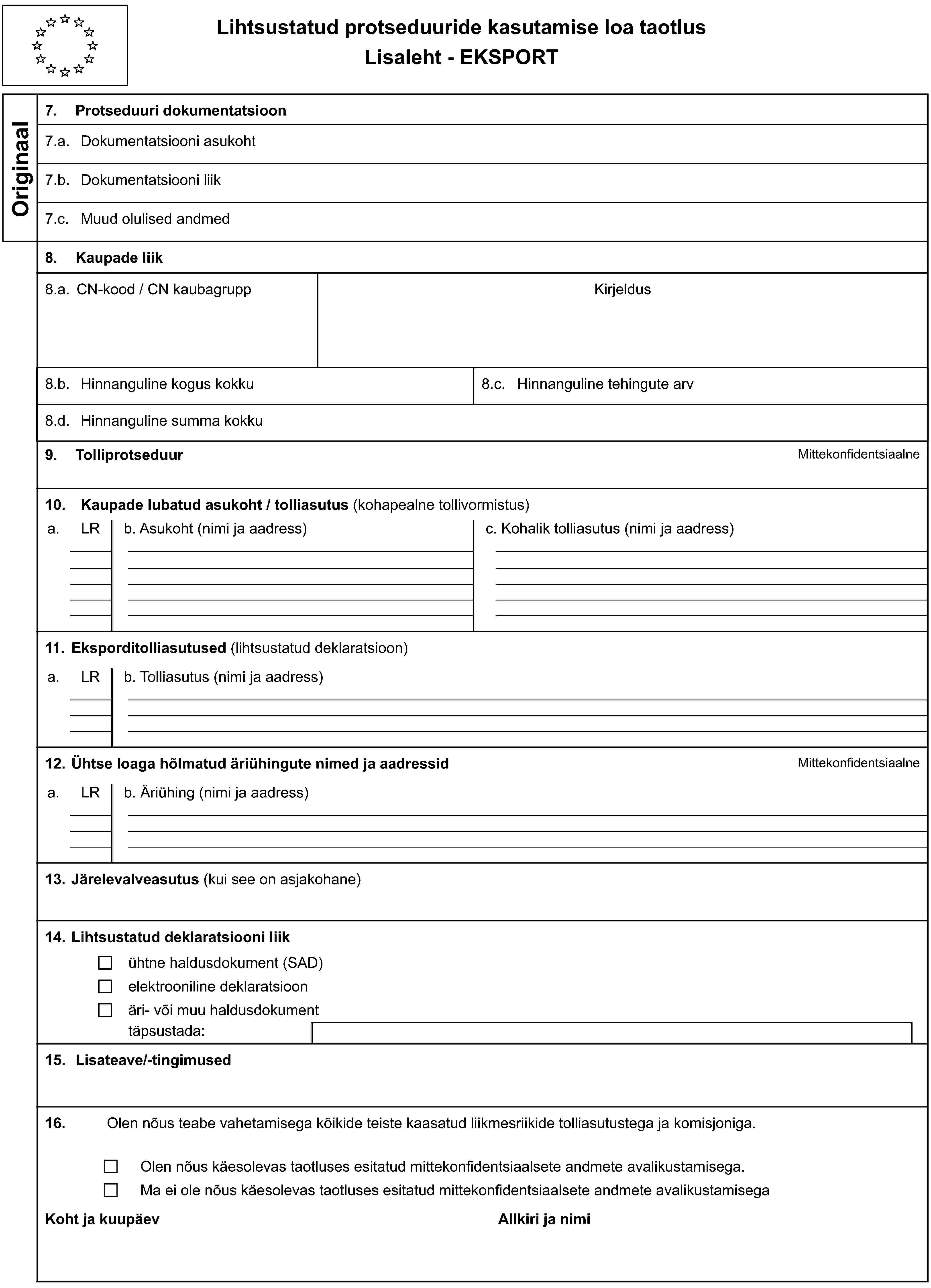 Lihtsustatud protseduuride kasutamise loa taotlusLisaleht - EKSPORTOriginaal7. Protseduuri dokumentatsioon7.a. Dokumentatsiooni asukoht7.b. Dokumentatsiooni liik7.c. Muud olulised andmed8. Kaupade liik8.a. CN-kood / CN kaubagruppKirjeldus8.b. Hinnanguline kogus kokku8.c. Hinnanguline tehingute arv8.d. Hinnanguline summa kokku9. TolliprotseduurMittekonfidentsiaalne10. Kaupade lubatud asukoht / tolliasutus (kohapealne tollivormistus)a.LRb. Asukoht (nimi ja aadress)c. Kohalik tolliasutus (nimi ja aadress)11. Eksporditolliasutused (lihtsustatud deklaratsioon)a.LRb. Tolliasutus (nimi ja aadress)12. Ühtse loaga hõlmatud äriühingute nimed ja aadressidMittekonfidentsiaalnea.LRb. Äriühing (nimi ja aadress)13. Järelevalveasutus (kui see on asjakohane)14. Lihtsustatud deklaratsiooni liikühtne haldusdokument (SAD)elektrooniline deklaratsioonäri- või muu haldusdokumenttäpsustada:15. Lisateave/-tingimused16.Olen nõus teabe vahetamisega kõikide teiste kaasatud liikmesriikide tolliasutustega ja komisjoniga.Olen nõus käesolevas taotluses esitatud mittekonfidentsiaalsete andmete avalikustamisega.Ma ei ole nõus käesolevas taotluses esitatud mittekonfidentsiaalsete andmete avalikustamisegaKoht ja kuupäevAllkiri ja nimi