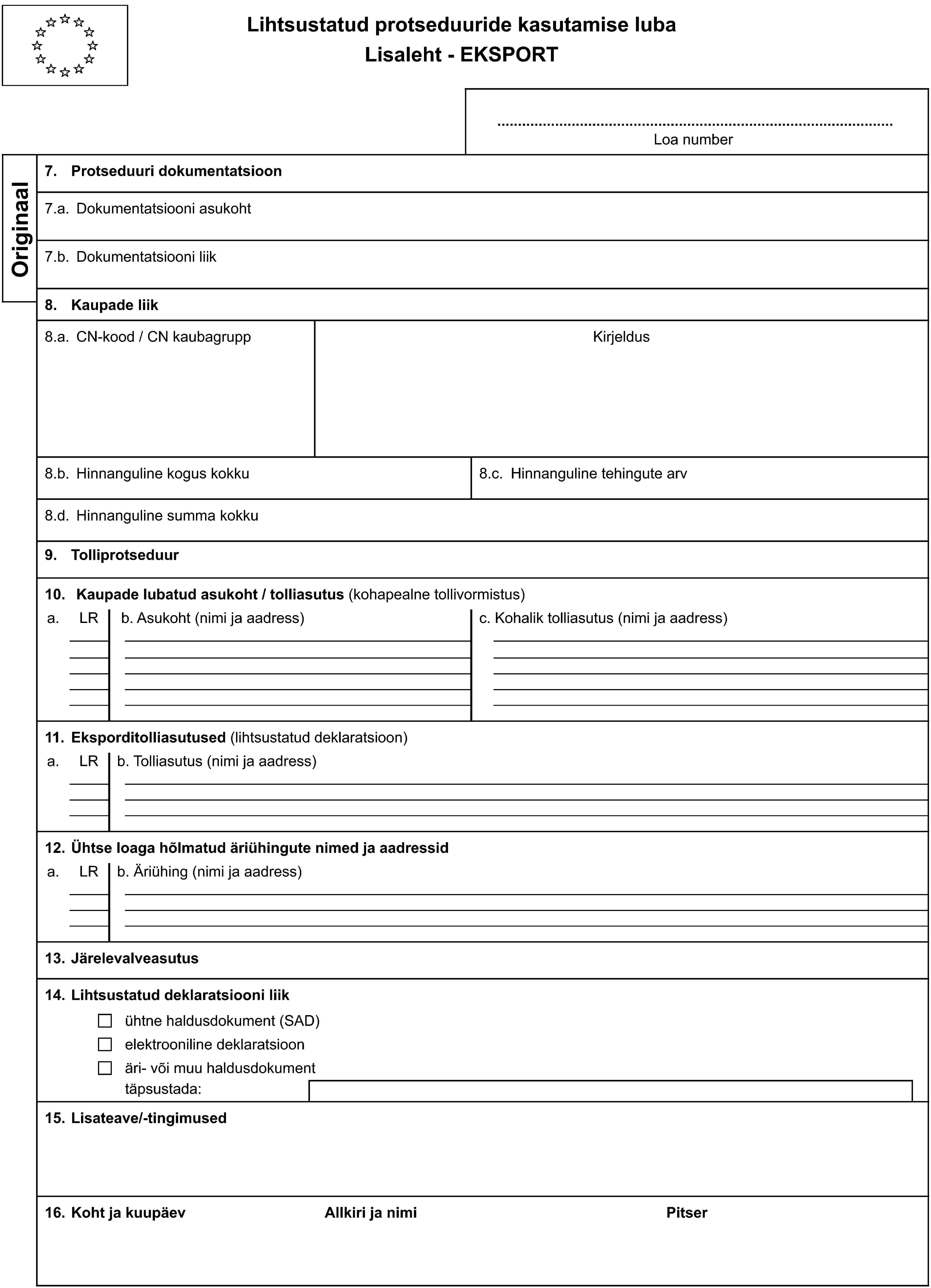 Lihtsustatud protseduuride kasutamise lubaLisaleht - EKSPORTLoa numberOriginaal7. Protseduuri dokumentatsioon7.a. Dokumentatsiooni asukoht7.b. Dokumentatsiooni liik8. Kaupade liik8.a. CN-kood / CN kaubagruppKirjeldus8.b. Hinnanguline kogus kokku8.c. Hinnanguline tehingute arv8.d. Hinnanguline summa kokku9. Tolliprotseduur10. Kaupade lubatud asukoht / tolliasutus (kohapealne tollivormistus)a.LRb. Asukoht (nimi ja aadress)c. Kohalik tolliasutus (nimi ja aadress)11. Eksporditolliasutused (lihtsustatud deklaratsioon)a.LRb. Tolliasutus (nimi ja aadress)12. Ühtse loaga hõlmatud äriühingute nimed ja aadressida.LRb. Äriühing (nimi ja aadress)13. Järelevalveasutus14. Lihtsustatud deklaratsiooni liikühtne haldusdokument (SAD)elektrooniline deklaratsioonäri- või muu haldusdokumenttäpsustada:15. Lisateave/-tingimused16. Koht ja kuupäevAllkiri ja nimiPitser