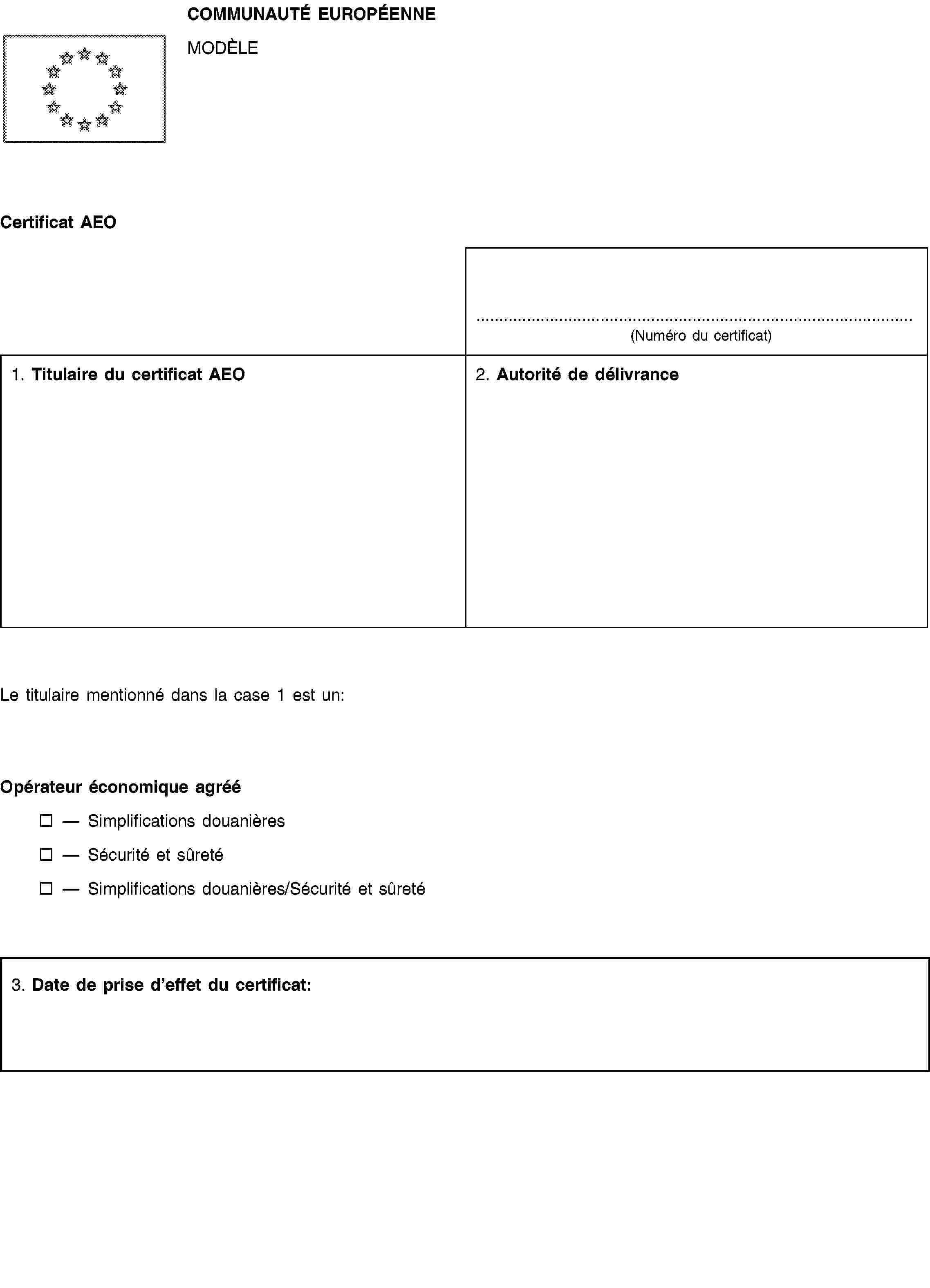 COMMUNAUTÉ EUROPÉENNEMODÈLECertificat AEO(Numéro du certificat)1. Titulaire du certificat AEO2. Autorité de délivranceLe titulaire mentionné dans la case 1 est un:Opérateur économique agrééSimplifications douanièresSécurité et sûretéSimplifications douanières/Sécurité et sûreté3. Date de prise d’effet du certificat: