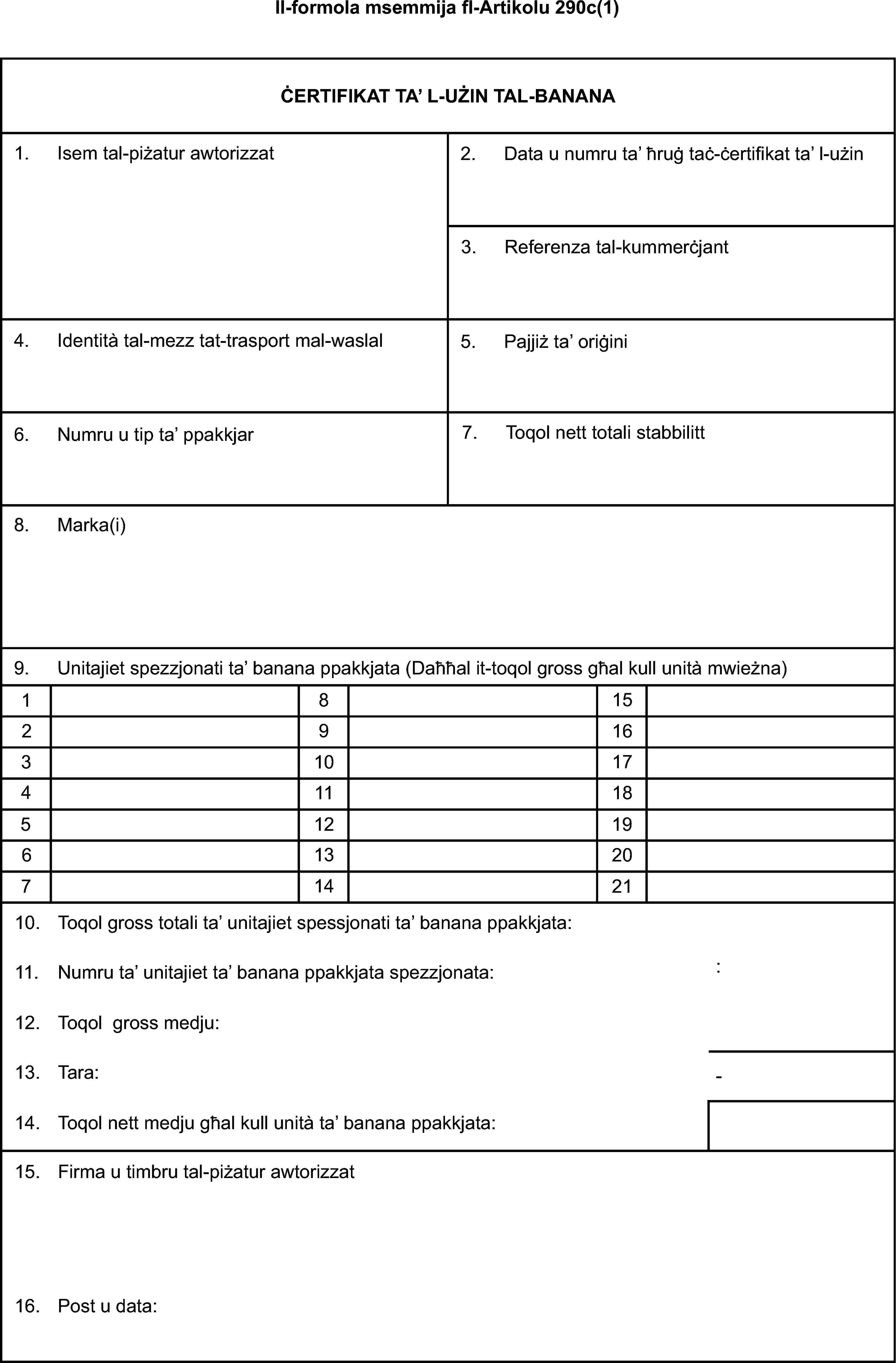 Il-formola msemmija fl-Artikolu 290c(1)ĊERTIFIKAT TA' L-UŻIN TAL-BANANA1. Isem tal-piżatur awtorizzat2. Data u numru ta' ħrug taċ-ċertifikat ta' l-użin3. Referenza tal-kummerċjant4. Identità tal-mezz tat-trasport mal-waslal5. Pajjiż ta' oriġini6. Numru u tip ta' ppakkjar7. Toqol nett totali stabbilitt8. Marka(i)9. Unitajiet spezzjonati ta' banana ppakkjata (Daħħal it-toqol gross għal kull unità mwieżna)18152916310174111851219613207142110. Toqol gross totali ta' unitajiet spessjonati ta' banana ppakkjata:11. Numru ta' unitajiet ta' banana ppakkjata spezzjonata::12. Toqol gross medju:13. Tara:-14. Toqol nett medju għal kull unità ta' banana ppakkjata:15. Firma u timbru tal-piżatur awtorizzat16. Post u data: