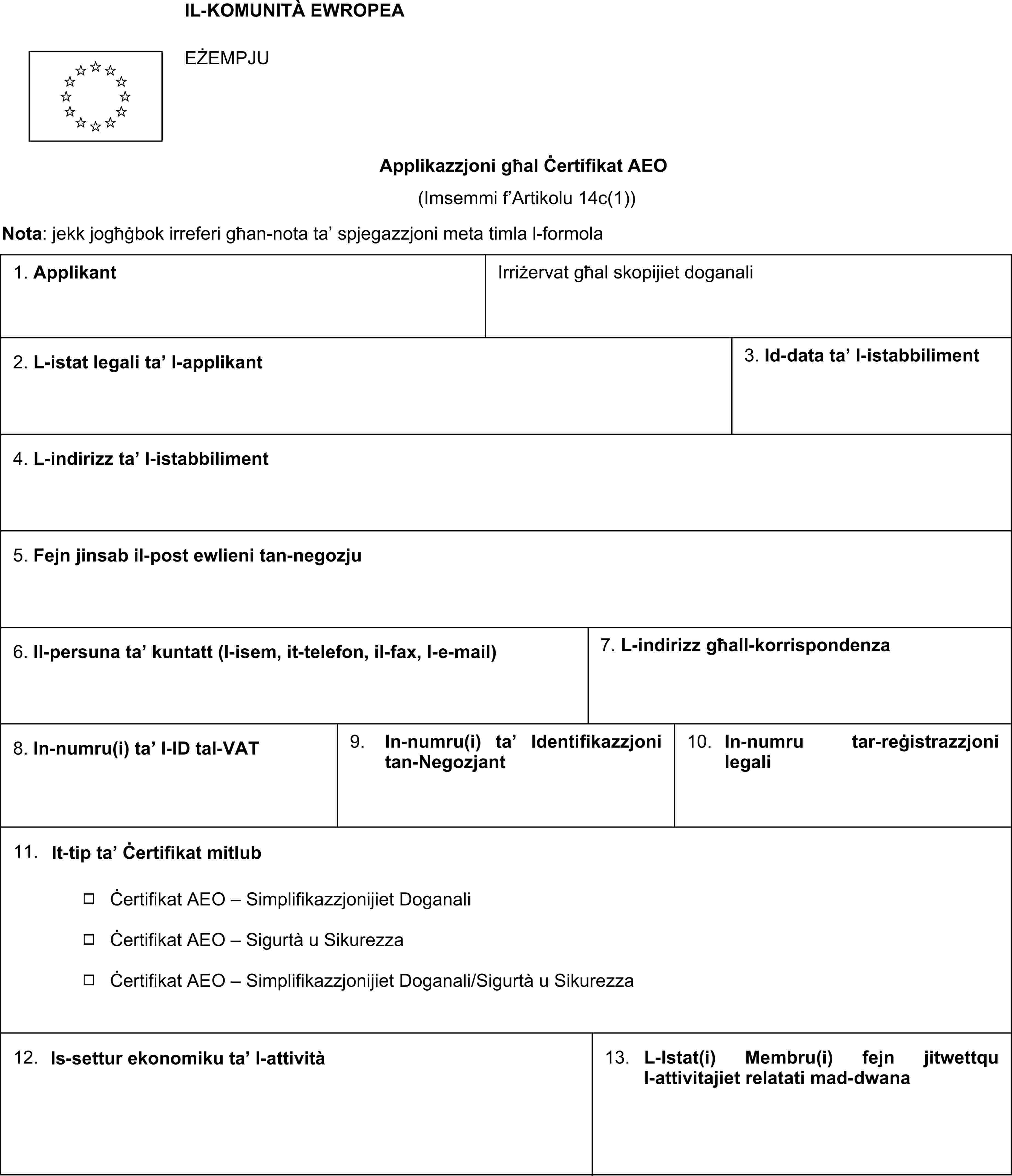 IL-KOMUNITÀ EWROPEAEŻEMPJUApplikazzjoni għal Ċertifikat AEO(Imsemmi f’Artikolu 14c(1))Nota: jekk jogħġbok irreferi għan-nota ta’ spjegazzjoni meta timla l-formola1. Applikant Irriżervat għal skopijiet doganali2. L-istat legali ta’ l-applikant3. Id-data ta’ l-istabbiliment4. L-indirizz ta’ l-istabbiliment5. Fejn jinsab il-post ewlieni tan-negozju6. Il-persuna ta’ kuntatt (l-isem, it-telefon, il-fax, l-e-mail)7. L-indirizz għall-korrispondenza8. In-numru(i) ta’ l-ID tal-VAT9. In-numru(i) ta’ Identifikazzjoni tan-Negozjant10. In-numru tar-reġistrazzjoni legali11. It-tip ta’ Ċertifikat mitlub Ċertifikat AEO - Simplifikazzjonijiet Doganali Ċertifikat AEO - Sigurtà u Sikurezza Ċertifikat AEO - Simplifikazzjonijiet Doganali/Sigurtà u Sikurezza12. Is-settur ekonomiku ta’ l-attività13. L-Istat(i) Membru(i) fejn jitwettqu l-attivitajiet relatati mad-dwana