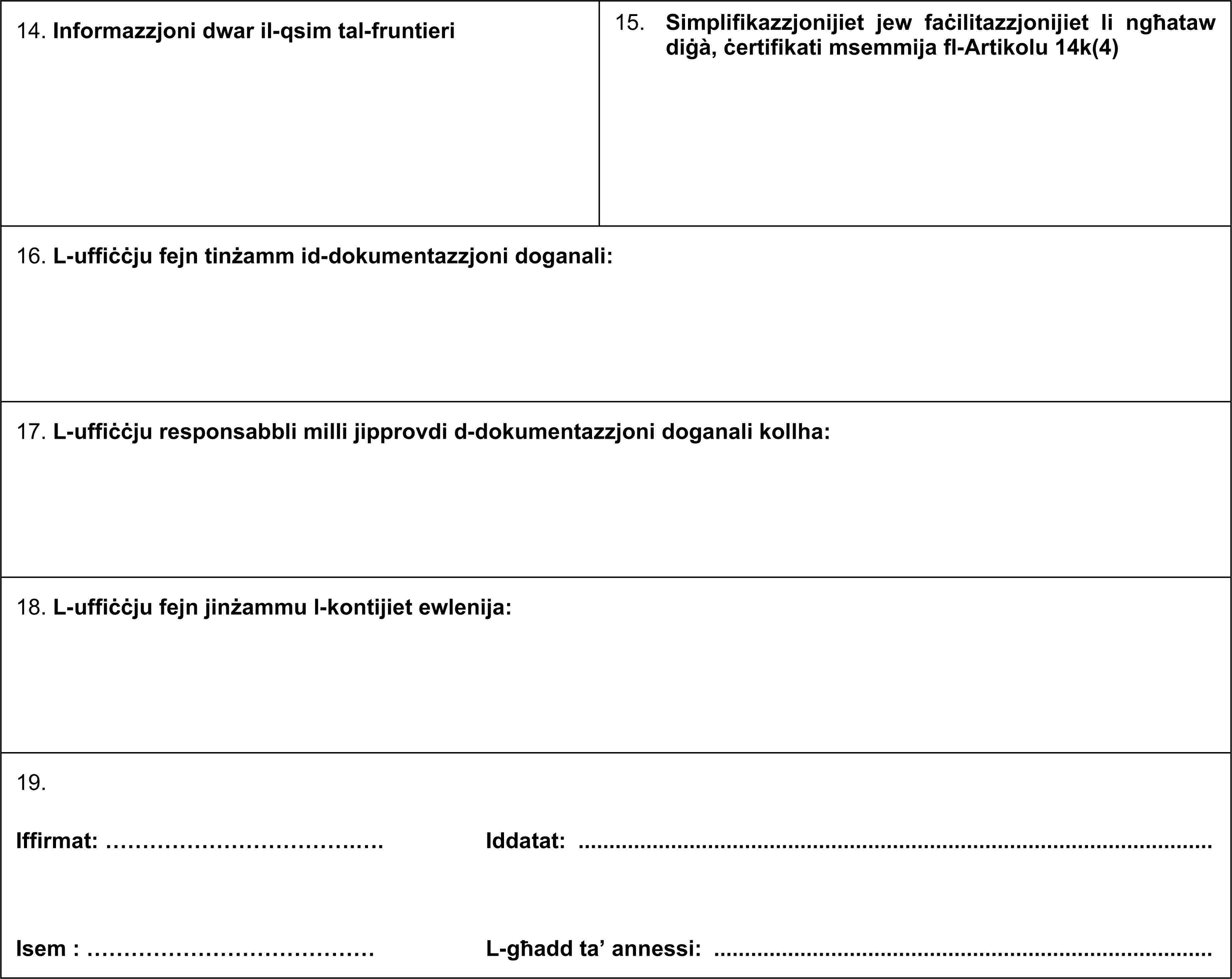 14. Informazzjoni dwar il-qsim tal-fruntieri 15. Simplifikazzjonijiet jew faċilitazzjonijiet li ngħataw diġà, ċertifikati msemmija fl-Artikolu 14k(4)16. L-uffiċċju fejn tinżamm id-dokumentazzjoni doganali:17. L-uffiċċju responsabbli milli jipprovdi d-dokumentazzjoni doganali kollha:18. L-uffiċċju fejn jinżammu l-kontijiet ewlenija:19. Iffirmat: …………………………….…. Iddatat: ……………………………. Isem: ………………………………… L-għadd ta’ annessi:
