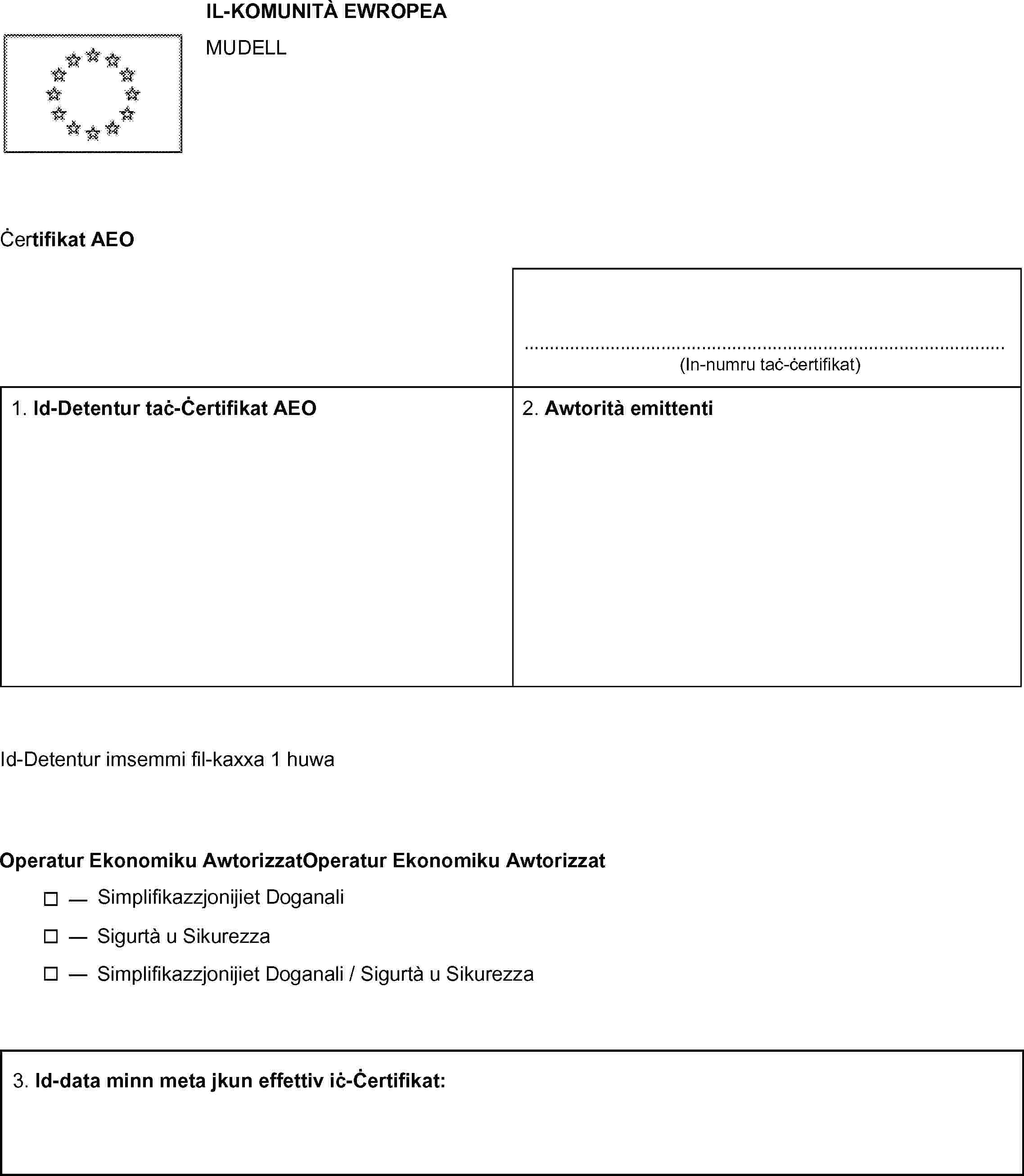 IL-KOMUNITÀ EWROPEAMUDELLĊertifikat AEO……………………………………… (In-numru taċ-ċertifikat)1. Id-Detentur taċ-Ċertifikat AEO 2. Awtorità emittentiId-Detentur imsemmi fil-kaxxa 1 huwaOperatur Ekonomiku Awtorizzat— Simplifikazzjonijiet Doganali— Sigurtà u Sikurezza— Simplifikazzjonijiet Doganali / Sigurtà u Sikurezza3. Id-data minn meta jkun effettiv iċ-Ċertifikat: