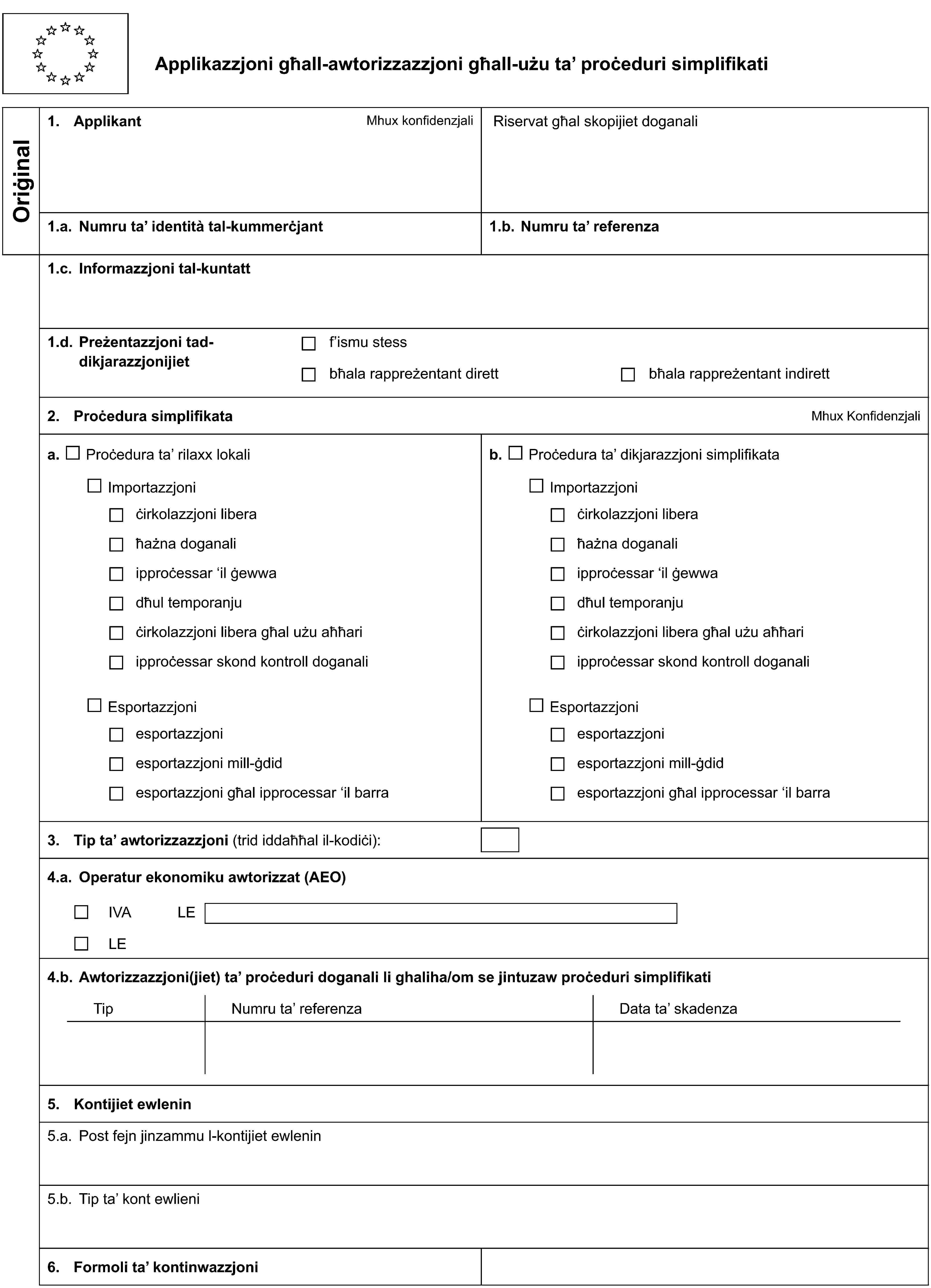 Applikazzjoni għall-awtorizzazzjoni għall-użu ta’ proċeduri simplifikatiOriġinal1. ApplikantMhux konfidenzjaliRiservat għal skopijiet doganali1.a. Numru ta’ identità tal-kummerċjant1.b. Numru ta’ referenza1.c. Informazzjoni tal-kuntatt1.d. Preżentazzjoni tad-dikjarazzjonijietf’ismu stessbħala rappreżentant direttbħala rappreżentant indirett2. Proċedura simplifikataMhux Konfidenzjalia. Proċedura ta’ rilaxx lokalib. Proċedura ta’ dikjarazzjoni simplifikataImportazzjoniImportazzjoniċirkolazzjoni liberaċirkolazzjoni liberaħażna doganaliħażna doganaliipproċessar ‘il ġewwaipproċessar ‘il ġewwadħul temporanjudħul temporanjuċirkolazzjoni libera għal użu aħħariċirkolazzjoni libera għal użu aħħariipproċessar skond kontroll doganaliipproċessar skond kontroll doganaliEsportazzjoniEsportazzjoniesportazzjoniesportazzjoniesportazzjoni mill-ġdidesportazzjoni mill-ġdidesportazzjoni għal ipprocessar ‘il barraesportazzjoni għal ipprocessar ‘il barra3. Tip ta’ awtorizzazzjoni (trid iddaħħal il-kodiċi):4.a. Operatur ekonomiku awtorizzat (AEO)IVALELE4.b. Awtorizzazzjoni(jiet) ta’ proċeduri doganali li ghaliha/om se jintuzaw proċeduri simplifikatiTipNumru ta’ referenzaData ta’ skadenza5. Kontijiet ewlenin5.a. Post fejn jinzammu l-kontijiet ewlenin5.b. Tip ta’ kont ewlieni6. Formoli ta’ kontinwazzjoni