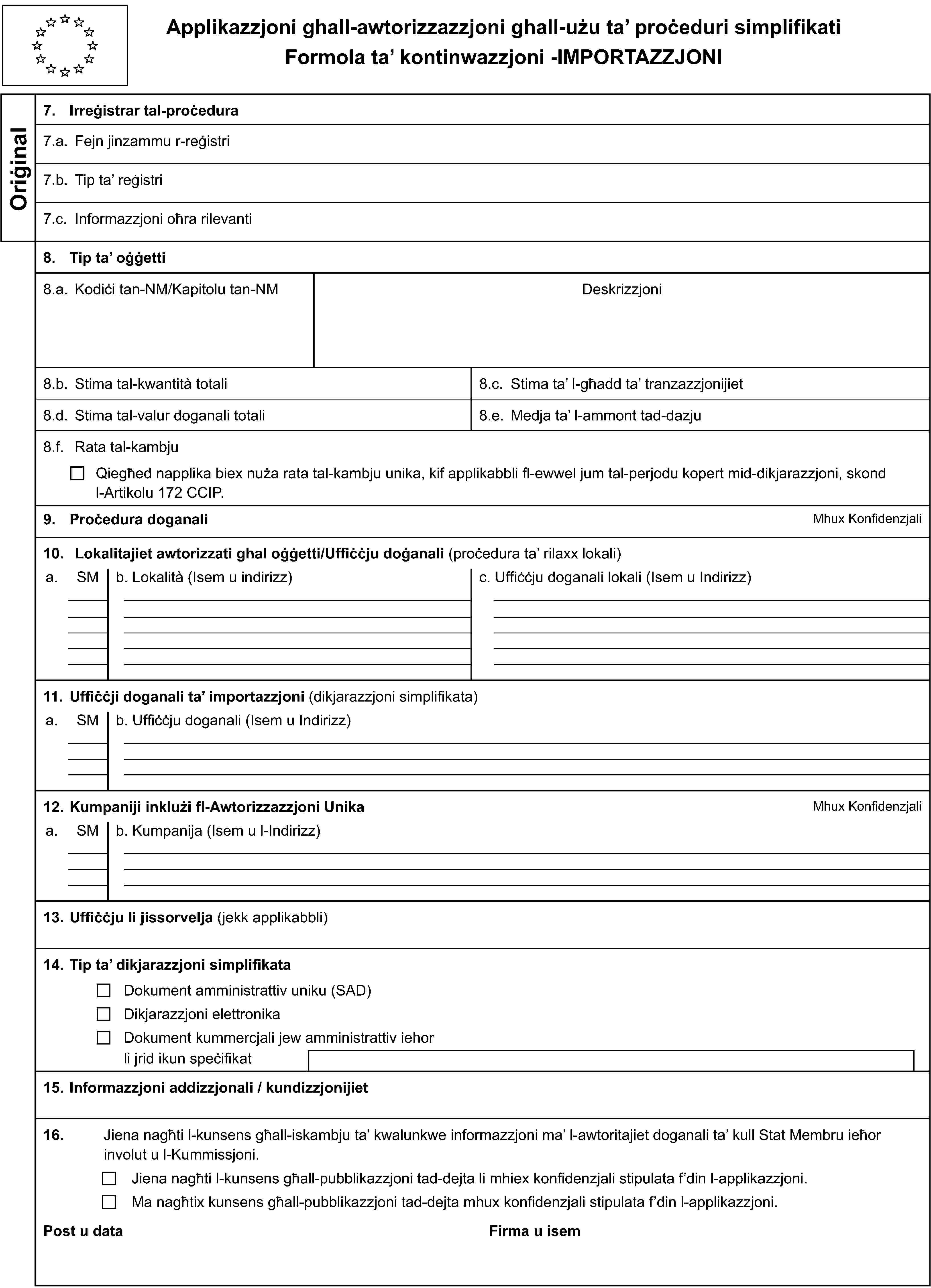 Applikazzjoni ghall-awtorizzazzjoni ghall-uzu ta’ proċeduri simplifikatiFormola ta’ kontinwazzjoni -IMPORTAZZJONIOriġinal7. Irreġistrar tal-proċedura7.a. Fejn jinzammu r-reġistri7.b. Tip ta’ reġistri7.c. Informazzjoni oħra rilevanti8. Tip ta’ oġġetti8.a. Kodiċi tan-NM/Kapitolu tan-NMDeskrizzjoni8.b. Stima tal-kwantità totali8.c. Stima ta’ l-għadd ta’ tranzazzjonijiet8.d. Stima tal-valur doganali totali8.e. Medja ta’ l-ammont tad-dazju8.f. Rata tal-kambjuQiegħed napplika biex nuża rata tal-kambju unika, kif applikabbli fl-ewwel jum tal-perjodu kopert mid-dikjarazzjoni, skond l-Artikolu 172 CCIP.9. Proċedura doganaliMhux Konfidenzjali10. Lokalitajiet awtorizzati ghal oġġetti/Uffiċċju doġanali (proċedura ta’ rilaxx lokali)a.SMb. Lokalità (Isem u indirizz)c. Uffiċċju doganali lokali (Isem u Indirizz)11. Uffiċċji doganali ta’ importazzjoni (dikjarazzjoni simplifikata)a.SMb. Uffiċċju doganali (Isem u Indirizz)12. Kumpaniji inklużi fl-Awtorizzazzjoni UnikaMhux Konfidenzjalia.SMb. Kumpanija (Isem u l-Indirizz)13. Uffiċċju li jissorvelja (jekk applikabbli)14. Tip ta’ dikjarazzjoni simplifikataDokument amministrattiv uniku (SAD)Dikjarazzjoni elettronikaDokument kummercjali jew amministrattiv iehorli jrid ikun speċifikat15. Informazzjoni addizzjonali / kundizzjonijiet16.Jiena nagħti l-kunsens għall-iskambju ta’ kwalunkwe informazzjoni ma’ l-awtoritajiet doganali ta’ kull Stat Membru ieħor involut u l-Kummissjoni.Jiena nagħti l-kunsens għall-pubblikazzjoni tad-dejta li mhiex konfidenzjali stipulata f’din l-applikazzjoni.Ma nagħtix kunsens għall-pubblikazzjoni tad-dejta mhux konfidenzjali stipulata f’din l-applikazzjoni.Post u dataFirma u isem