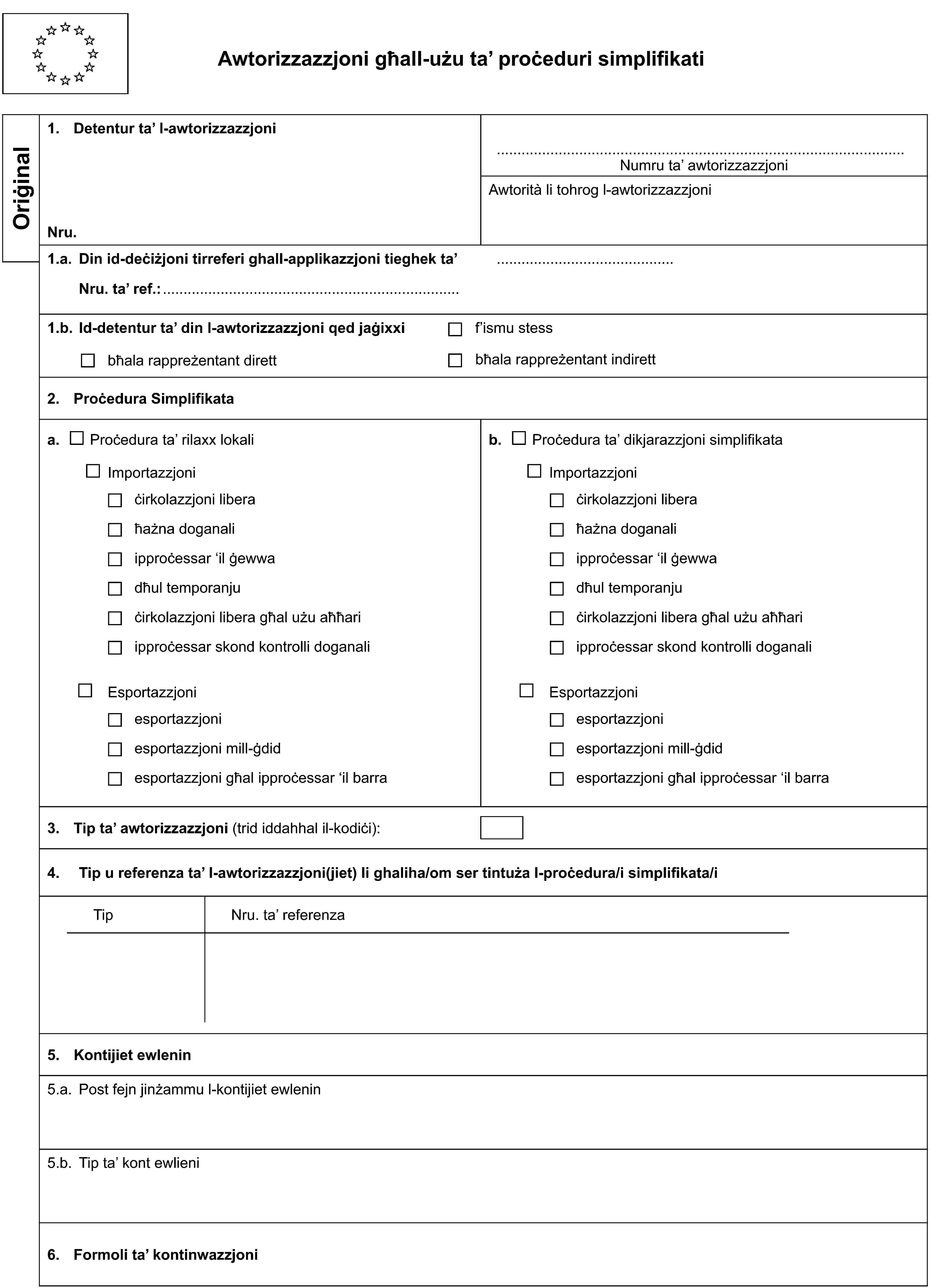 Awtorizzazzjoni għall-użu ta’ proċeduri simplifikatiOriġinal1. Detentur ta’ l-awtorizzazzjoniNumru ta’ awtorizzazzjoniNru.Awtorità li tohrog l-awtorizzazzjoni1.a. Din id-deċiżjoni tirreferi ghall-applikazzjoni tieghek ta’Nru. ta’ ref.:1.b. Id-detentur ta’ din l-awtorizzazzjoni qed jaġixxibħala rappreżentant direttf’ismu stessbħala rappreżentant indirett2. Proċedura Simplifikataa. Proċedura ta’ rilaxx lokalib. Proċedura ta’ dikjarazzjoni simplifikataImportazzjoniImportazzjoniċirkolazzjoni liberaċirkolazzjoni liberaħażna doganaliħażna doganaliipproċessar ‘il ġewwaipproċessar ‘il ġewwadħul temporanjudħul temporanjuċirkolazzjoni libera għal użu aħħariċirkolazzjoni libera għal użu aħħariipproċessar skond kontrolli doganaliipproċessar skond kontrolli doganaliEsportazzjoniEsportazzjoniesportazzjoniesportazzjoniesportazzjoni mill-ġdidesportazzjoni mill-ġdidesportazzjoni għal ipproċessar ‘il barraesportazzjoni għal ipproċessar ‘il barra3. Tip ta’ awtorizzazzjoni (trid iddahhal il-kodiċi):4. Tip u referenza ta’ l-awtorizzazzjoni(jiet) li ghaliha/om ser tintuża l-proċedura/i simplifikata/iTipNru. ta’ referenza5. Kontijiet ewlenin5.a. Post fejn jinżammu l-kontijiet ewlenin5.b. Tip ta’ kont ewlieni6. Formoli ta’ kontinwazzjoni