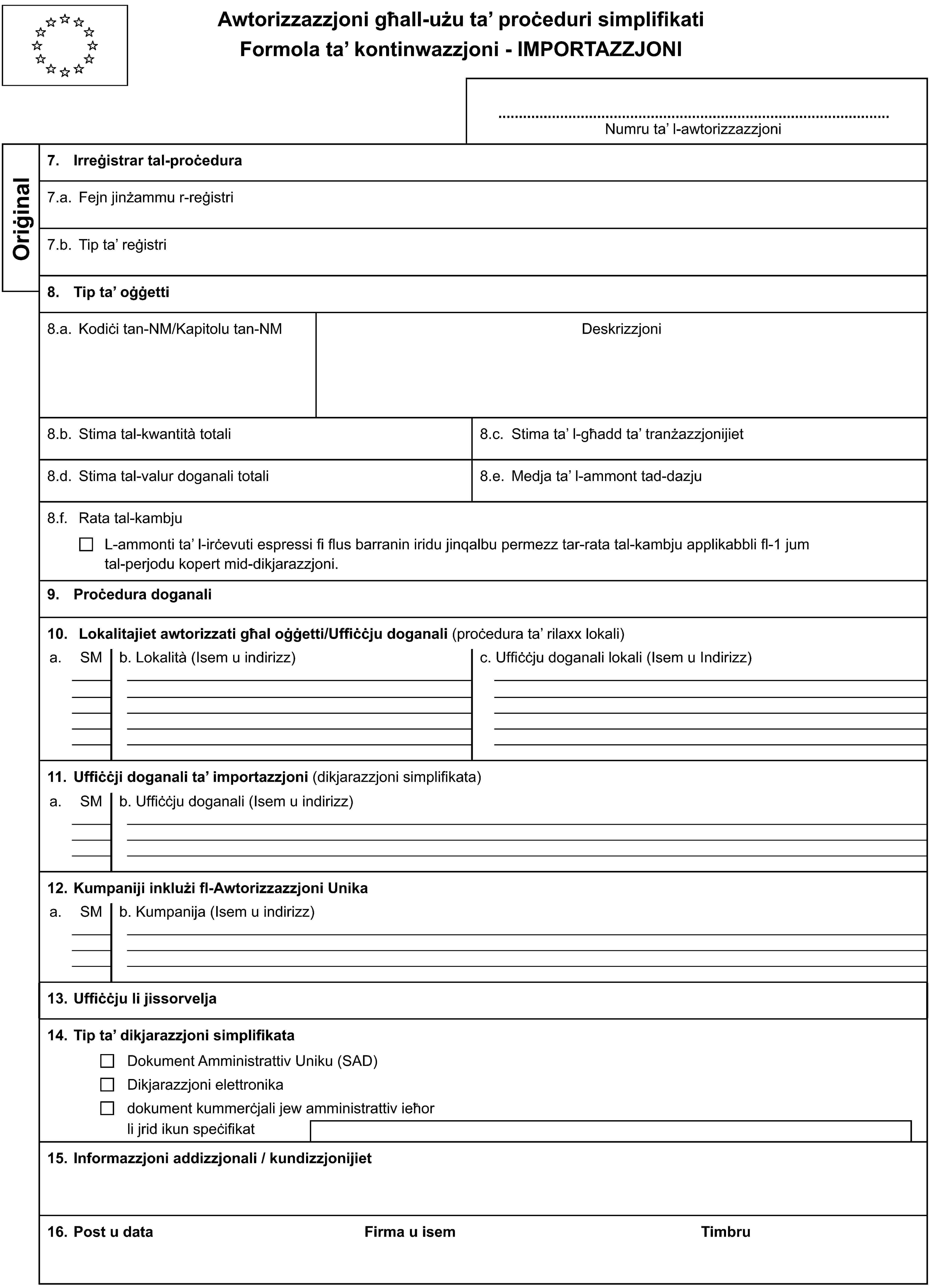 Awtorizzazzjoni għall-użu ta’ proċeduri simplifikatiFormola ta’ kontinwazzjoni - IMPORTAZZJONINumru ta’ l-awtorizzazzjoniOriġinal7. Irreġistrar tal-proċedura7.a. Fejn jinżammu r-reġistri7.b. Tip ta’ reġistri8. Tip ta’ oġġetti8.a. Kodiċi tan-NM/Kapitolu tan-NMDeskrizzjoni8.b. Stima tal-kwantità totali8.c. Stima ta’ l-għadd ta’ tranżazzjonijiet8.d. Stima tal-valur doganali totali8.e. Medja ta’ l-ammont tad-dazju8.f. Rata tal-kambjuL-ammonti ta’ l-irċevuti espressi fi flus barranin iridu jinqalbu permezz tar-rata tal-kambju applikabbli fl-1 jumtal-perjodu kopert mid-dikjarazzjoni.9. Proċedura doganali10. Lokalitajiet awtorizzati għal oġġetti/Uffiċċju doganali (proċedura ta’ rilaxx lokali)a.SMb. Lokalità (Isem u indirizz)c. Uffiċċju doganali lokali (Isem u Indirizz)11. Uffiċċji doganali ta’ importazzjoni (dikjarazzjoni simplifikata)a.SMb. Uffiċċju doganali (Isem u indirizz)12. Kumpaniji inklużi fl-Awtorizzazzjoni Unikaa.SMb. Kumpanija (Isem u indirizz)13. Uffiċċju li jissorvelja14. Tip ta’ dikjarazzjoni simplifikataDokument Amministrattiv Uniku (SAD)Dikjarazzjoni elettronikadokument kummerċjali jew amministrattiv ieħorli jrid ikun speċifikat15. Informazzjoni addizzjonali / kundizzjonijiet16. Post u dataFirma u isemTimbru