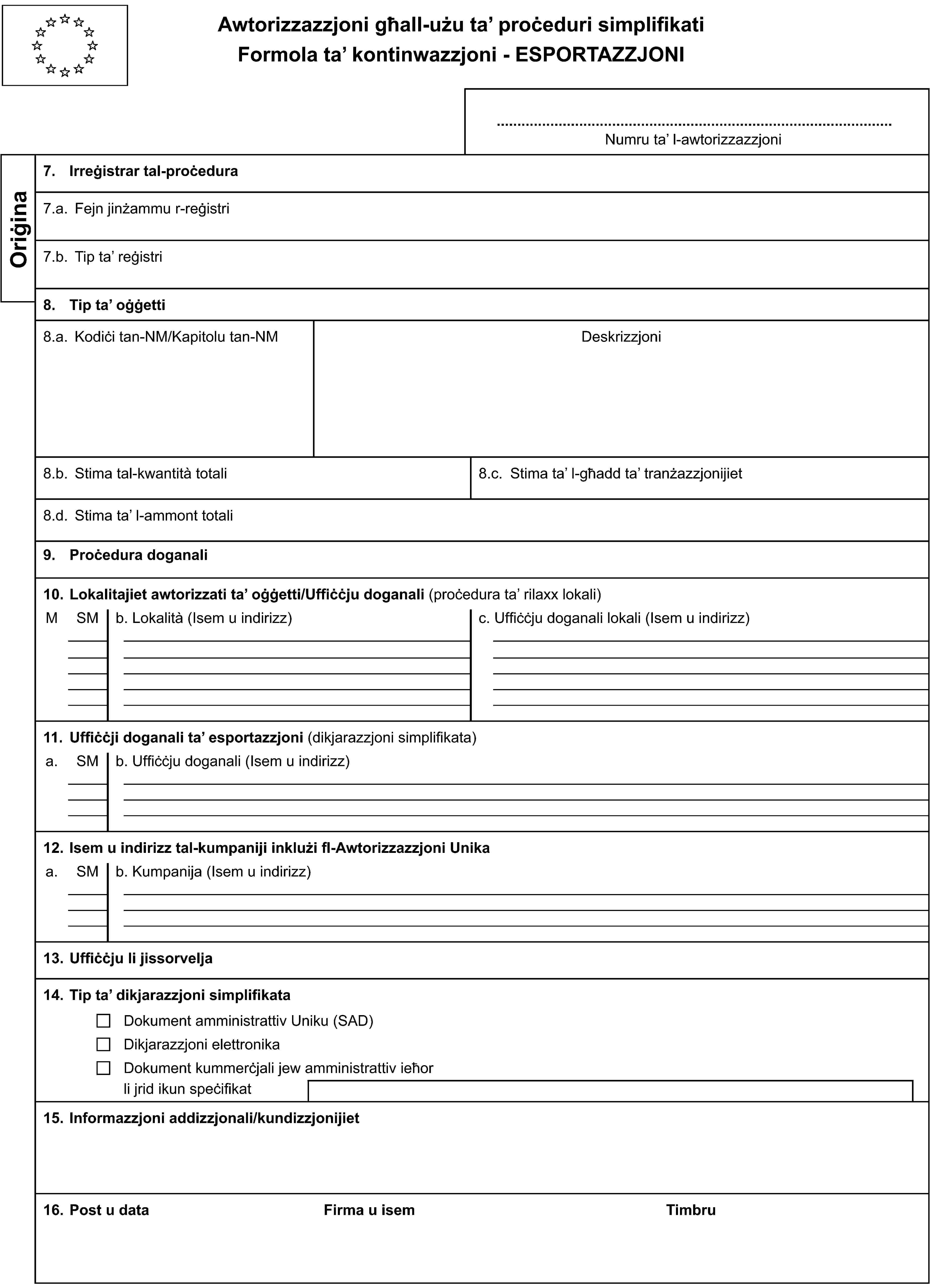 Awtorizzazzjoni għall-użu ta’ proċeduri simplifikatiFormola ta’ kontinwazzjoni - ESPORTAZZJONINumru ta’ l-awtorizzazzjoniOriġina7. Irreġistrar tal-proċedura7.a. Fejn jinżammu r-reġistri7.b. Tip ta’ reġistri8. Tip ta’ oġġetti8.a. Kodiċi tan-NM/Kapitolu tan-NMDeskrizzjoni8.b. Stima tal-kwantità totali8.c. Stima ta’ l-għadd ta’ tranżazzjonijiet8.d. Stima ta’ l-ammont totali9. Proċedura doganali10. Lokalitajiet awtorizzati ta’ oġġetti/Uffiċċju doganali (proċedura ta’ rilaxx lokali)MSMb. Lokalità (Isem u indirizz)c. Uffiċċju doganali lokali (Isem u indirizz)11. Uffiċċji doganali ta’ esportazzjoni (dikjarazzjoni simplifikata)a.SMb. Uffiċċju doganali (Isem u indirizz)12. Isem u indirizz tal-kumpaniji inklużi fl-Awtorizzazzjoni Unikaa.SMb. Kumpanija (Isem u indirizz)13. Uffiċċju li jissorvelja14. Tip ta’ dikjarazzjoni simplifikataDokument amministrattiv Uniku (SAD)Dikjarazzjoni elettronikaDokument kummerċjali jew amministrattiv ieħorli jrid ikun speċifikat15. Informazzjoni addizzjonali/kundizzjonijiet16. Post u dataFirma u isemTimbru