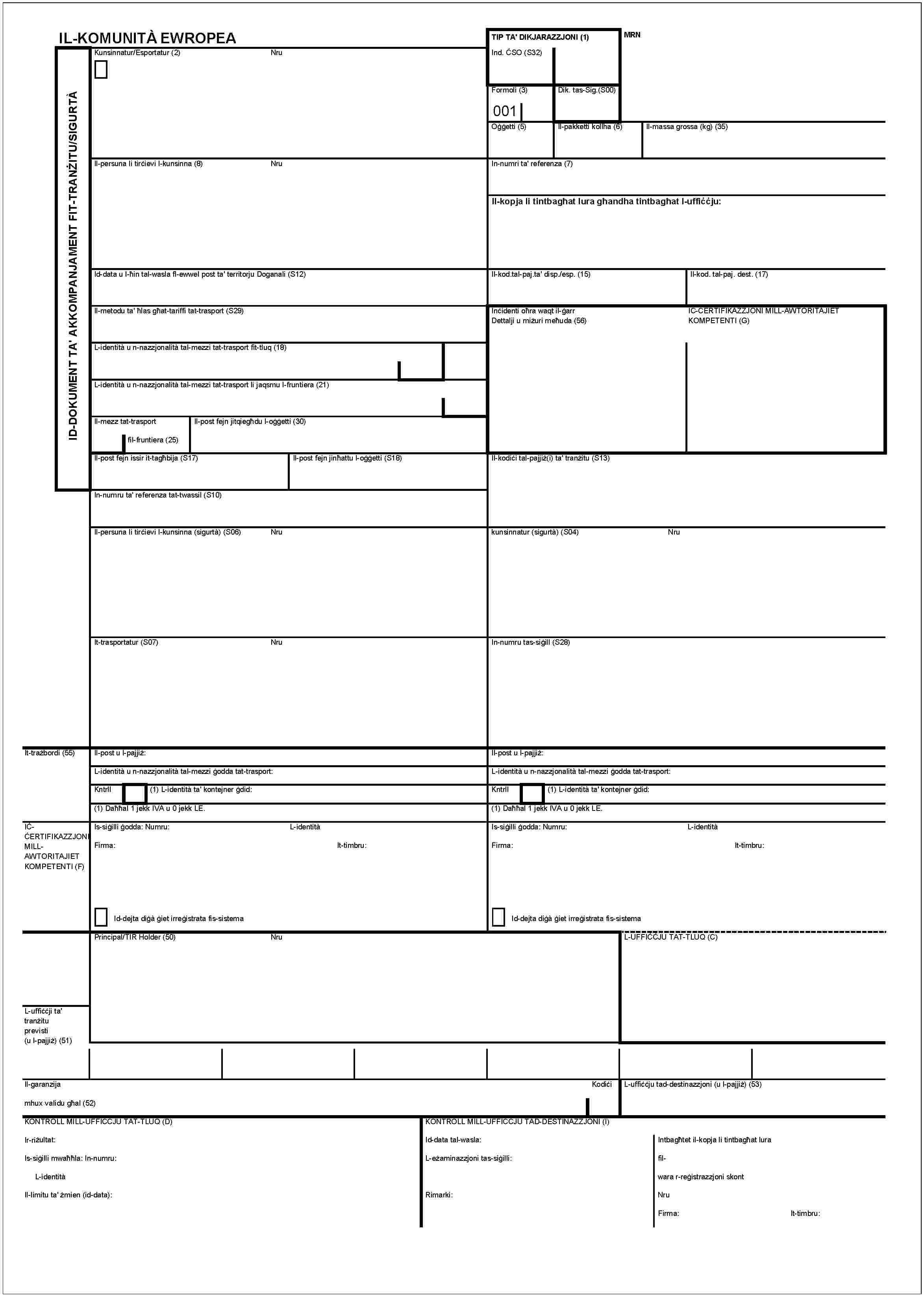 IL-KOMUNITÀ EWROPEAID-DOKUMENT TA' AKKOMPANJAMENT FIT-TRANŻITU/SIGURTÀKunsinnatur/Esportatur (2)NruIl-persuna li tirċievi l-kunsinna (8)NruId-data u l-ħin tal-wasla fl-ewwel post ta' territorju Doganali (S12)Il-metodu ta' ħlas għat-tariffi tat-trasport (S29)L-identità u n-nazzjonalità tal-mezzi tat-trasport fit-tluq (18)L-identità u n-nazzjonalità tal-mezzi tat-trasport li jaqsmu l-fruntiera (21)Il-mezz tat-trasportIl-post fejn jitqiegħdu l-oġġetti (30)fil-fruntiera (25)Il-post fejn issir it-tagħbija (S17)Il-post fejn jinħattu l-oġġetti (S18)In-numru ta' referenza tat-twassil (S10)Il-persuna li tirċievi l-kunsinna (sigurtà) (S06)NruIt-trasportatur (S07)NruIt-trażbordi (55)Il-post u l-pajjiż:L-identità u n-nazzjonalità tal-mezzi ġdid:(1) Daħħal 1 jekk IVA u 0 jekk LE.IĊĊERTIFIKAZZJONI MILLAWTORITAJIET KOMPETENTI (F)Is-siġilli ġodda: Numru:L-identitàFirma:It-timbru:Id-dejta diġà ġiet irreġistrata fis-sistemaPrincipal/TIR Holder (50)NruL-uffiċċji ta' tranżitu previsti (u l-pajjiż) (51)Il-garanzijaKodiċimhux validu għal (52)KONTROLL MILL-UFFICCJU TAT-TLUQ (D)Ir-riżultat:Is-siġilli mwaħħla: In-numru:L-identitàIl-limitu ta' żmien (id-data):TIP TA' DIKJARAZZJONI (1)MRNInd. ĊSO (S32)Formoli (3)001Dik. tas-Sig.(S00)Oġġetti (5)Il-pakketti kollha (6)Il-massa grossa (kg) (35)In-numri ta' referenza (7)Il-kopja li tintbagħat lura għandha tintbagħat l-uffiċċju:Il-kod.tal-paj.ta' disp./esp. (15)Il-kod. tal-paj. dest. (17)Il-kod.tal-paj.ta' disp./esp. (15)Il-kod. tal-paj.dest. (17)Inċidenti oħra waqt il-ġarrDettalji u miżuri meħhuda (56)IC-CERTIFIKAZZJONI MILL-AWTORITAJIET KOMPETENTI (G)Il-kodiċi tal-pajjiż(i) ta' tranżitu (S13)kunsinnatur (sigurtà) (S04)NruIn-numru tas-siġill (S28)Il-post u l-pajjiżL-identità u n-nazzjonalità tal-mezzi ġodda tat-trasport:Kntrll(1) L-identità ta' kontejner ġdid:(1) Daħħal 1 jekk IVA u 0 jekk LE.Is-siġilli ġodda: Numru:L-identitàFirma:It-timbru:Id-dejta diġà ġiet irreġistrata fis-sistemaL-UFFIĊĊJU TAT-TLUQ (C)L-uffiċċju tad-destinazzjoni (u l-pajjiż) (53)KONTROLL MILL-UFFICCJU TAD-DESTINAZZJONI (I)Id-data tal-wasla:L-eżaminazzjoni tas-siġilli:Rimarki:Intbagħtet il-kopja li tintbagħat lurafil-wara r-reġistrazzjoni skontNruFirma:It-timbru: