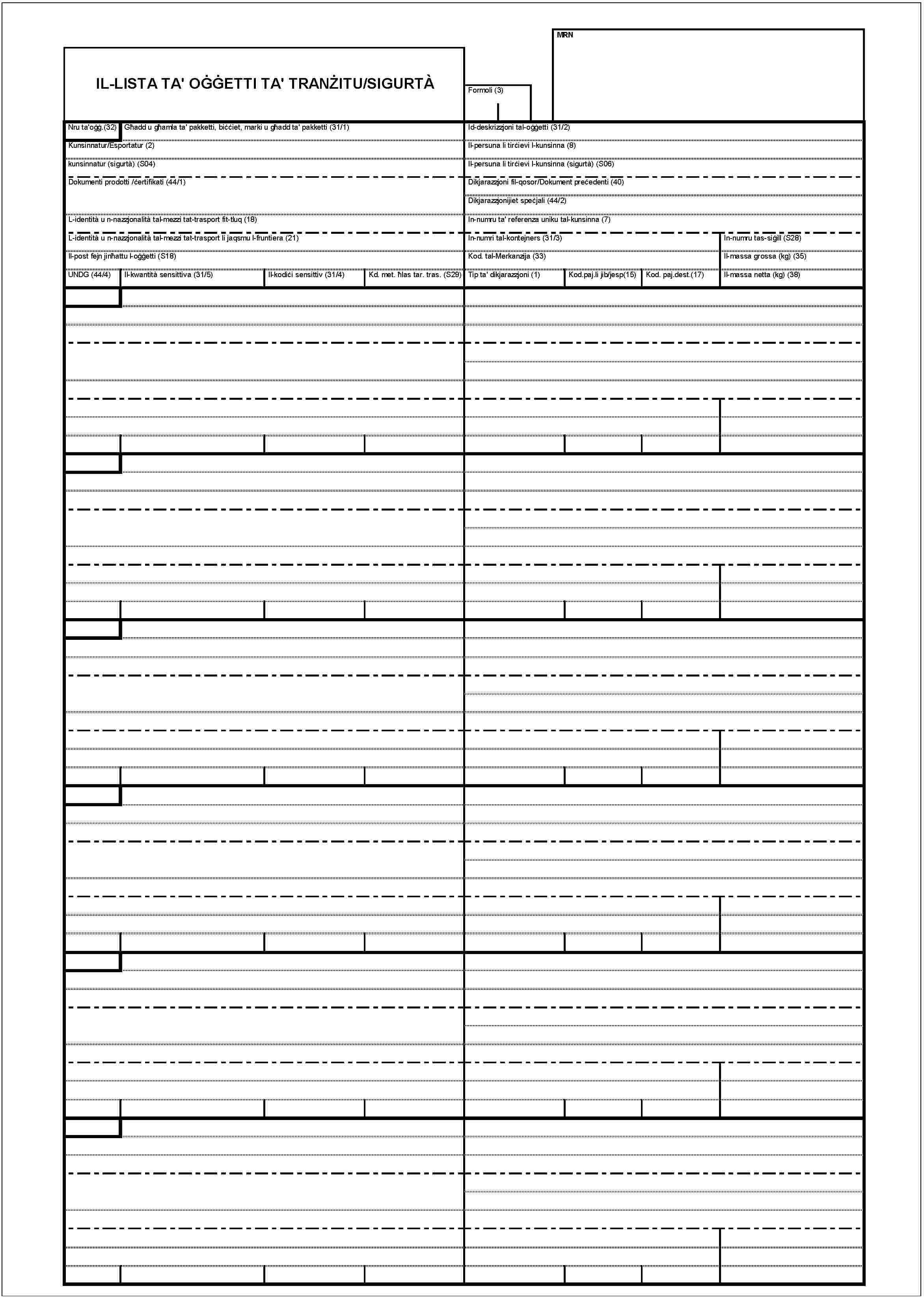IL-LISTA TA' OĠĠETTI TA' TRANŻITU/SIGURTÀFormoli (3)MRNNru ta'oġġ.(32)Għadd u għamla ta' pakketti, biċċiet, marki u għadd ta' pakketti (31/1)Kunsinnatur/Esportateur (2)kunsinnatur (sigurtà) (S04)Dokumenti prodotti /ċertifikati (44/1)L-identità u n-nazzjonalità tal-mezzi tat-trasport fit-tluq (18)L-identità u n-nazzjonalità tal-mezzi tat-trasport li jaqsmu l-fruntiera (21)Il-post fejn jinħattu l-oġġetti (S18)UNDG (44/4)Il-kwantità sensittiva (31/5)Il-kodiċi sensittiv (31/4)Kd. met. ħlas tar. tras. (S29)Id-deskrizzjoni tal-oġġetti (31/2)Il-persuna li tirċievi l-kunsinna (8)Il-persuna li tirċievi l-kunsinna (sigurtà) (S06)Dikjarazzjoni fil-qosor/Dokument preċedenti (40)Dikjarazzjonijiet speċjali (44/2)In-numru ta' referenza uniku tal-kunsinna (7)In-numri tal-kontejners (31/3)In-numru tas-siġill (S28)Kod. tal-Merkanzija (33)Il-massa grossa (kg) (35)Tip ta' dikjarazzjoni (1)Kod.paj.li jib/jesp(15)Kod. paj.dest.(17)Il-massa netta (kg) (38)