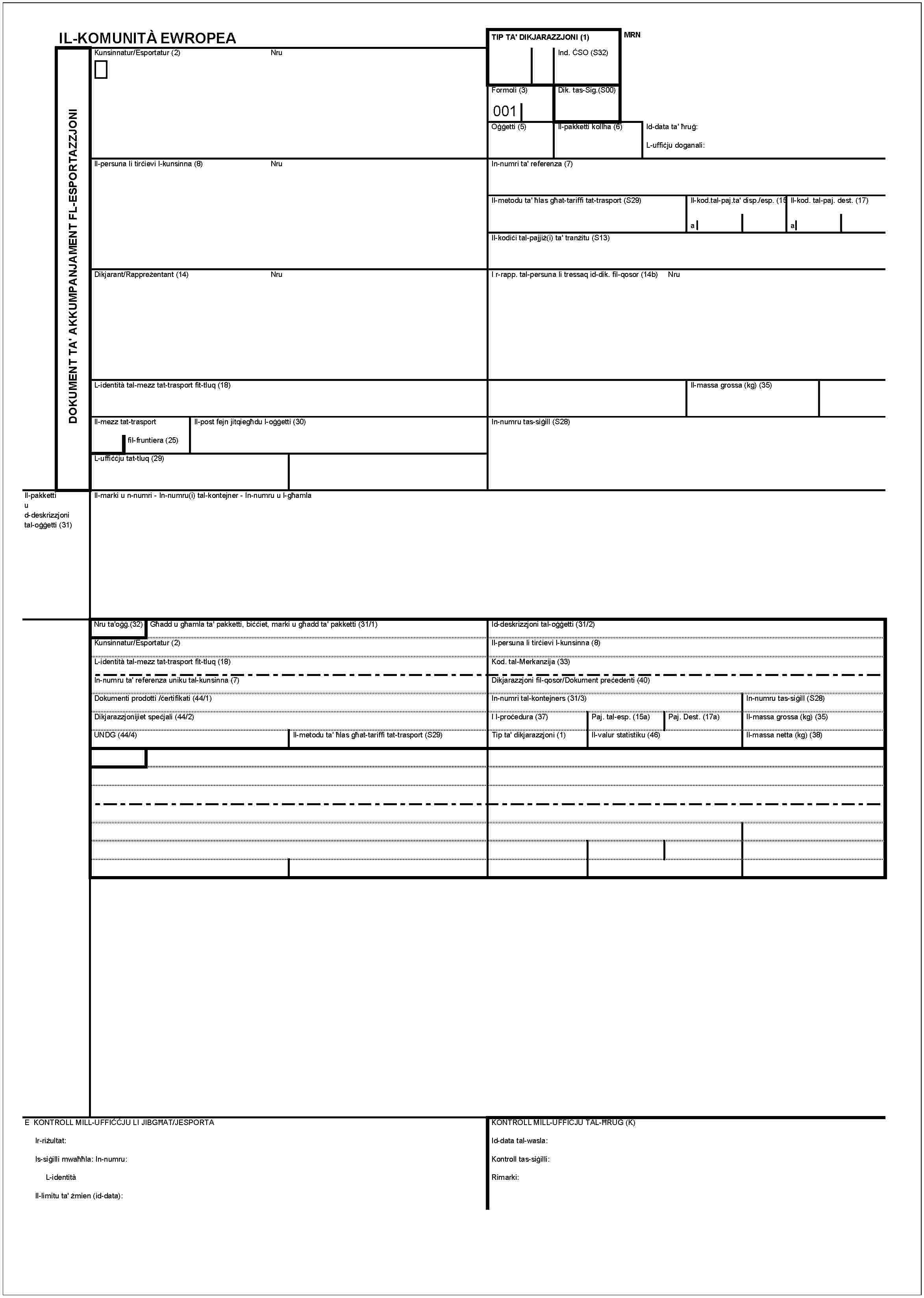 IL-KOMUNITÀ EWROPEADOKUMENT TA' AKKUMPANJAMENT FL-ESPORTAZZJONITIP TA' DIKJARAZZJONI (1)MRNInd. ĊSO (S32)Kunsinnatur/Esportatur (2)NruFormoli (3)001Dik. tas-Sig.(S00)Oġġetti (5)Il-pakketi kollha (6)Id-data ta' ħruġ:L-uffiċju doganali:Il-persuna li tirċievi l-kunsinna (8)NruIn-numri ta' referenza (7)Il-metodu ta' ħlas għat-tariffi tat-trasport (S29)Il-kod.tal-paj.ta' disp./esp. (15)aIl-kod. tal-paj. dest. (17)aIl-kodiċi tal-pajjiż(i) ta' tranżitu (S13)Dikjarant/Rappreżentant (14)NruI r-rapp. tal-persuna li tressaq id-dik. fil-qosor (14b)NruL-identità tal-mezz tat-trasport fit-tluq (18)Il-massa grossa (kg) (35)Il-mezz tat-traportfil-fruntiera (25)Il-post fejn jitqiegħ du l-oġġetti (30)In-numru tas-siġill (S28)L-uffiċċju tat-tluq (29)Il-pakketti u d-deskrizzjoni tal-oġġetti (31)Il-marki u n-numri - In-numru(i) tal-kontejner - In-numru u l-għamlaNru ta'oġġ.(32)Għadd u għamla ta' pakketti, biċċiet, marki u għadd ta' pakketti (31/1)Id-deskrizzjoni tal-oġġetti (31/2)Kunsinnatur/Esportatur (2)Il-persuna li tirċievi l-kunsinna (8)L-identità tal-mezz tat-trasport fit-tluq (18)Kod. tal-Merkanzija (33)In-numru ta' referenza uniku tal-kunsinna (7)Dikjarazzjoni fil-qosor/Dokument preċedenti (40)Dokumenti prodotti /ċertifikati (44/1)In-numri tal-kontejners (31/3)In-numru tas-siġill (S28)Dikjarazzjonijiet speċjali (44/2)Il-proċedura (37)Paj. tal-esp. (15a)Paj. Dest. (17a)Il-massa grossa (kg) (35)UNDG (44/4)Il-metodu ta' ħlas għat-tariffi tat-trasport (S29)Tip ta' dikjarazzjoni (1)Il-valur statistiku (46)Il-massa netta (kg) (38)E KONTROLL MILL-UFFIĊĊJU LI JIBGĦAT/JESPORTAIr-riżultat:Is-siġilli mwaħħla: In-numru:L-identitàIl-limitu ta' żmien (id-data):KONTROLL MILL-UFFICJU TAL-ĦRUG (K)Id-data tal-wasla:Kontroll tas-siġilli:Rimarki: