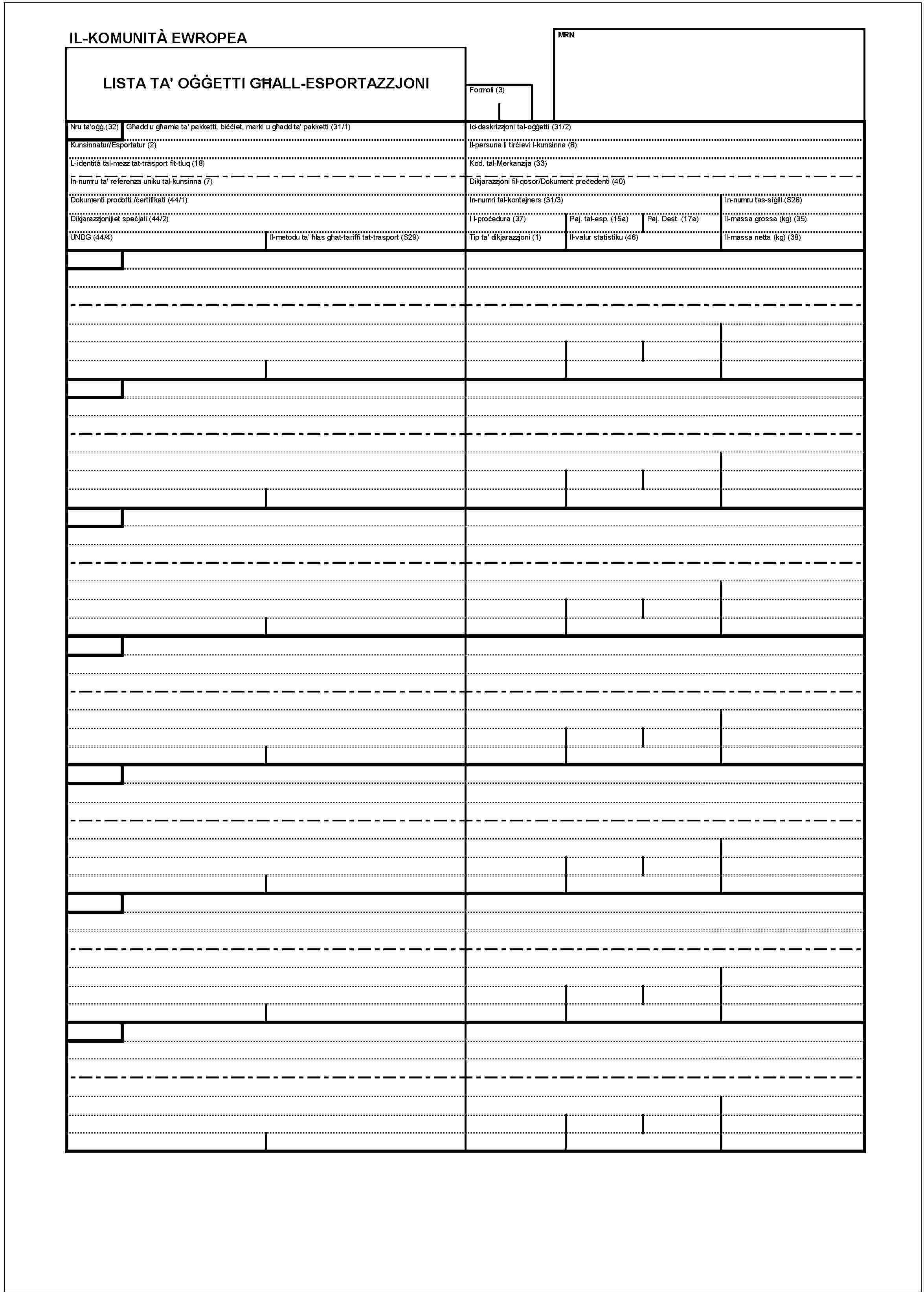 IL-KOMUNITÀ EWROPEALISTA TA' OĠĠETTI GĦALL-ESPORTAZZJONIMRNFormoli (3)Nru ta'oġġ.(32)Għadd u għamla ta' pakketti, biċċiet, marki u għadd ta' pakketti (31/1)Kunsinnatur/Esportatur (2)L-identità tal- mezz tat-trasport fit-tluq (18)In-numru ta' referenza uniku tal-kunsinna (7)Dokumenti prodotti /ċertifikati (44/1)Dikjarazzjonijiet speċjali (44/2)UNDG (44/4)Il-metodu ta' ħlas gċat-tariffi tat-trasport (S29)Id-deskrizzjoni tal-oġġetti (31/2)Il-persuna li tirċievi l-kunsinna (8)Kod. tal-Merkanzija (33)Dikjarazzjoni fil-qosor/Dokument preċedenti (40)In-numri tal-kontejners (31/3)In-numru tas-siġill (S28)I l-proċedura (37)Paj. tal-esp. (15a)Paj. Dest. (17a)Il-massa grossa (kg) (35)Tip ta' dikjarazzjoni (1)Il-valur statistiku (46)Il-massa netta (kg) (38)