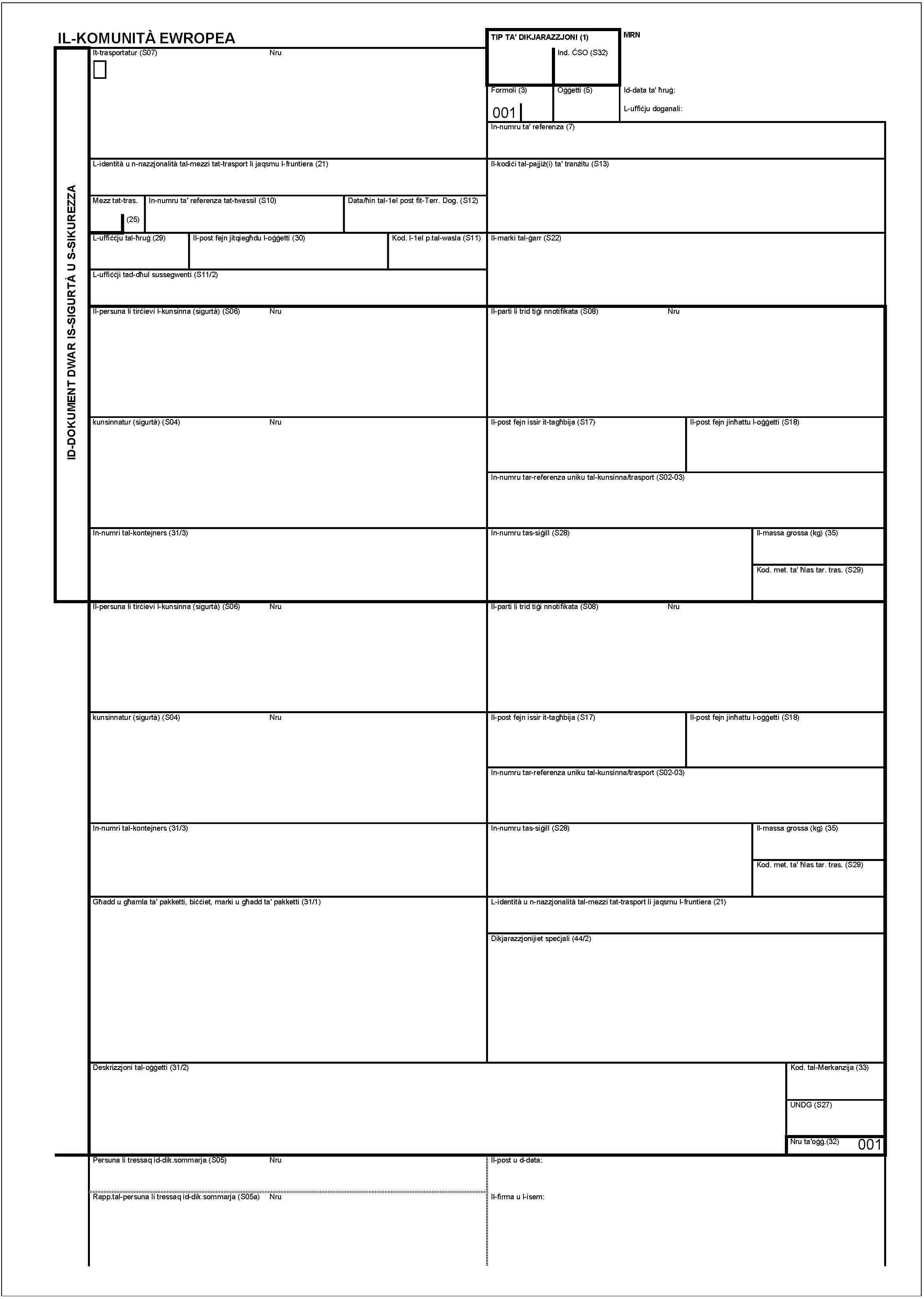 IL-KOMUNITÀ EWROPEAID-DOKUMENT DWAR IS-SIGURTÀ U S-SIKUREZZATIP TA' DIKJARAZZJONI (1)MRNInd. ĊSO (S32)It-trasportatur (S07)NruFormoli (3)001Oġġetti (5)Id-data ta' ħruġ:L-uffiċju doganali:In-numru ta' referenza (7)L-identità u n-nazzjonalità tal-mezzi tat-trasport li jaqsmu l-fruntiera (21)Il-kodiċi tal-pajjiż(i) ta' tranżitu (S13)Mezz tat-tras.(25)In-numru ta' referenza tat-twassil (S10)Data/ħin tal-1el post fit-Terr. Dog. (S12)L-uffiċċju tal-ħruġ (29)Il-post fejn jitqiegħdu l-oġġetti (30)Kod. l-1el p.tal-wasla (S11)Il-marki tal-ġarr (S22)L-uffiċċji tad-dħul sussegwenti (S11/2)Il-persuna li tirċievi l-kunsinna (sigurtà) (S06)NruIl-parti li trid tiġi nnotifikata (S08)Nrukunsinnatur (sigurità) (S04)NruIl-post fejn issir it-tagħbija (S17)Il-post fejn jinħattu l-oġġetti (S18)In-numru tar-referenza uniku tal-kunsinna/trasport (S02-03)In-numri tal-kontejners (31/3)In-numru tas-siġill (S28)Il-massa grossa (kg) (35)Kod. met. ta' ħlas tar. tras. (S29)Il-persuna li tirċievi l-kunsinna (sigurità) (S06)NruIl-parti li trid tiġi nnotifikata (S08)Nrukunsinnatur (sigurità) (S04)NruIl-post fejn issir it-tagħbija (S17)Il-post fejn jinħattu l-oġġetti (S18)In-numru tar-referenza uniku tal-kunsinna/trasport (S02-03)In-numri tal-kontejners (31/3)In-numru tas-siġill (S28)Il-massa grossa (kg) (35)Kod. met. ta' ħlas tar. tras. (S29)Għadd u għamla ta' pakketti, biċċiet, marki u għadd ta' pakketti (31/1)L-identità u n-nazzjonalità tal-mezzi tat-trasport li jaqsmu l-fruntiera (21)Dikjarazzjonijiet speċjali (44/2)Deskrizzjoni tal-oġġetti (31/2)Kod. tal-Merkanzija (33)UNDG (S27)Nru ta'oġġ.(32)001Persuna li tressaq id-dik.sommarja (S05)NruIl-post u data:Rapp.tal-persuna li tressaq id-dik.sommarja (S05a)NruIl-firma u l-isem:
