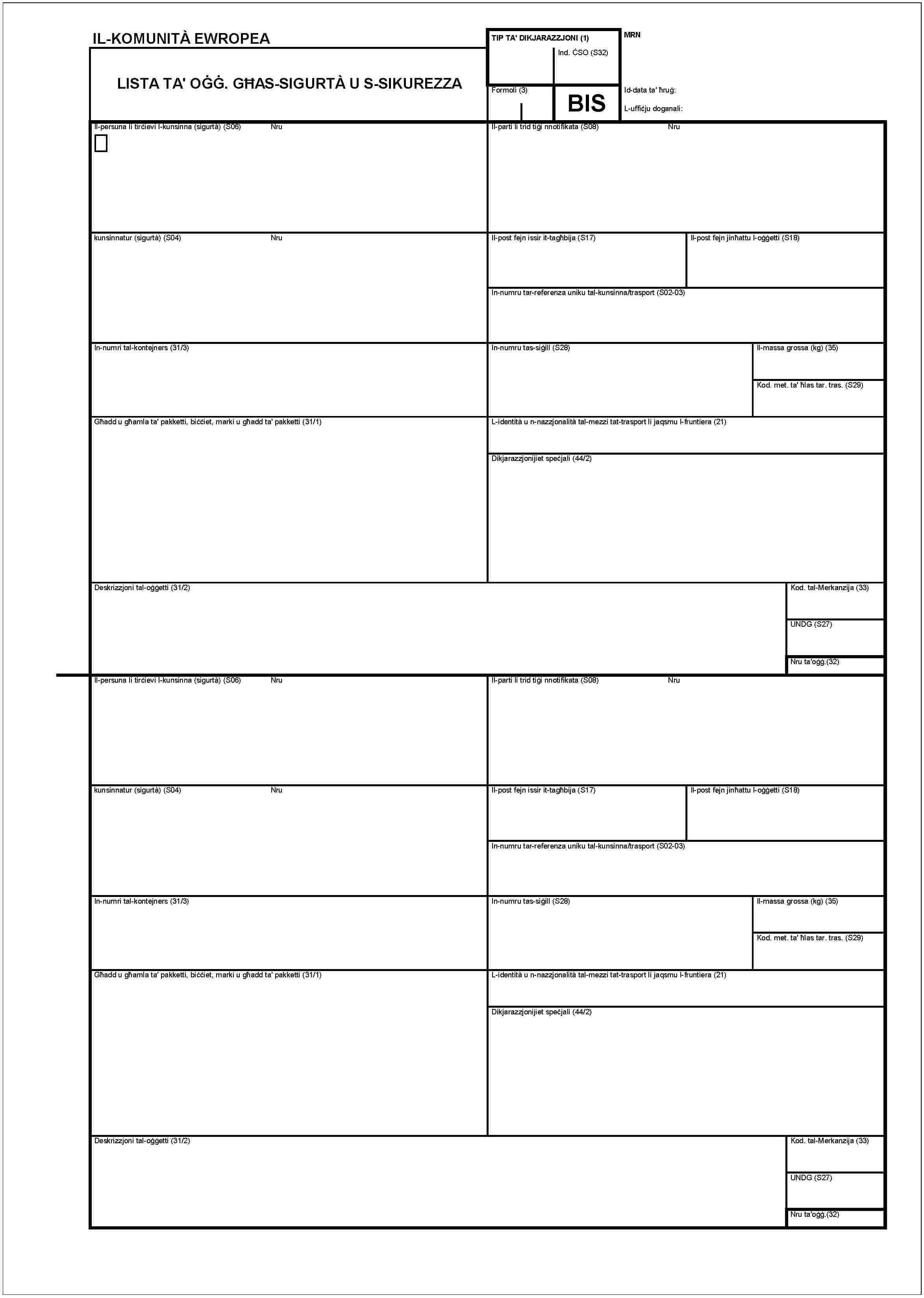 IL-KOMUNITÀ EWROPEALISTA TA' OĠĠ. GĦAS-SIGURTÀ U S-SIKUREZZATIP TA' DIKJARAZZJONI (1)MRNInd. ĊSO (S32)Formoli (3)BISId-data ta' ħruġ:L-uffuċju doganali:Il-persuna li tirċievi l-kunsinna (sigurtà) (S06)NruIl-parti li trid tiġi nnotifikata (S08)Nrukunsinnatur (sigurtà) (S04)NruIl-post fejn issir it-tagħbija (S17)Il-post fejn jinħattu l-oġġetti (S18)In-numru tar-referenza uniku tal-kunsinna/trasport (S02-03)In-numri tal-kontejners (31/3)In-numru tas-siġill (S28)Il-massa grossa (kg) (35)Kod. met. ta' ħlas tar. tras. (S29)Għadd u għamla ta' pakketti, biċċiet, marki u għadd ta' pakketti (31/1)L-identità u n-nazzjonalità tal-mezzi tat-trasport li jaqsmu l-fruntiera (21)Dikjarazzjonijiet speċjali (44/2)Deskrizzjoni tal-oġġetti (31/2)Kod. tal-Merkanzija (33)UNDG (S27)Nru ta'oġġ.(32)Il-persuna li tirċievi l-kunsinna (sigurtà) (S06)NruIl-parti li trid tiġi nnotifikata (S08)Nrukundinnatur (sigurtà) (S04)NruIl-post fejn issir it-tagħbija (S17)Il-post fejn jinħattu l-oġġetti (S18)In-numru tar-referenza uniku tal-kunsinna/trasport (S02-03)In-numri tal-kontejners (31/3)In-numru tas-siġill (S28)Il-massa grossa (kg) (35)Kod. met. ta' ħlas tar. tras. (S29)Għadd u għamla ta' pakketti (31/1)L-identità u n-nazzjonalità tal-mezzi tat-trasport li jaqsmu l-fruntiera (21)Dikjarazzjonijiet speċjali (44/2)Deskrizzjoni tal-oġġetti (31/2)Kod. tal-Merkanzija (33)UNDG (S27)Nru ta' oġġ.(32)