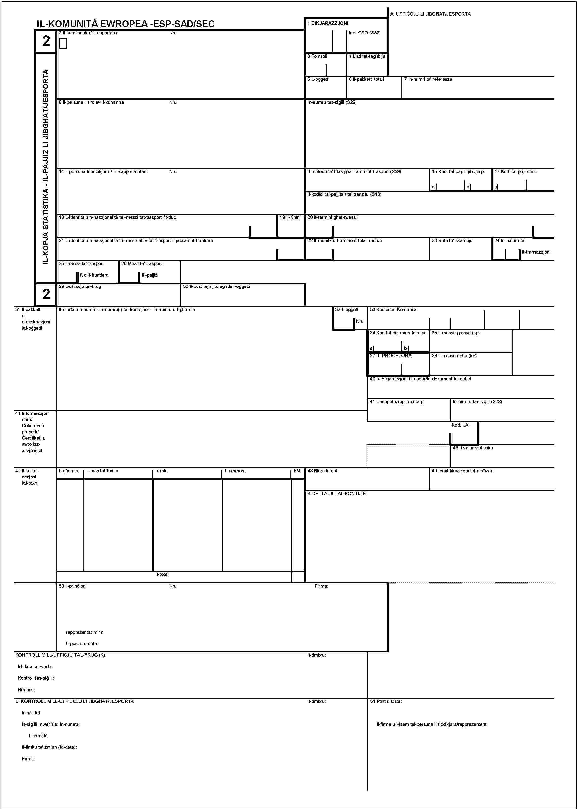 IL-KOMUNITÀ EWROPEA -ESP-SAD/SEC2IL-KOPJA STATISTIKA - IL-PAJJIZLI JIBGHAT/JESPORTA2A UFFIĊĊJU LI JIBGĦAT/JESPORTA1 DIKJARAZZJONIInd. ĊSO (S32)2 Il-kunsinnatur/ L-espotaturNru3 Formoli4 Listi tat-tagħbija5 L-oġġetti6 Il-pakketti totali7 In-numri ta' referenza8 Il-persuna li tirċievi l-kunsinnaNruIn-numru tas-siġill (S28)14 Il-persuna li tiddikjara / Ir-RappreżentantNruIl-metodu ta' ħlas għat-tariffi tat-trasport (S29)15 Kod. tal-paj. li jib./jesp.ab17 Kod. tal-paj. dest.aIl-kodiċi tal-pajjiż(i) ta' tranżitu (S13)18 L-identità u n-nazzjonalità tal-mezzi tat-trasport fit-tluq19 Il-Kntrll20 It-termini għat-twassil21 L-identità u n-nazzjonalità tal-mezz attiv tat-trasport li jaqsam il-fruntiera22 Il-munita u l-ammont totali mitlub23 Rata ta' skambju24 In-natura ta' it-transazzjoni25 Il-mezz tat-trasport fuq il-fruntiera26 Mezz ta' trasport fil-pajjiż29 L-uffiċċju tal-ħruġ30 Il-post fejn jitqiegħdu l-oġġetti31 Il-pakketti u d-deskrizzjoni tal-oġġettiIl-marki u n-numri - In-numru(i) tal-kontejner - In-numru u l-għamla32 L-oġġettNru33 Kodiċi tal-Komunità34 Kod.tal-paj.minn fejn jor.ab35 Il-massa grossa (kg)37 IL-PROCEDURA38 Il-massa netta (kg)40 Id-dikjarazzjoni fil-qosor/Id-dokument ta' qabel41 Unitajiet supplimentarjiIn-numru tas-siġill (S28)44 Informazzjoni oħra/Dokumenti prodotti/Ċertifikati u awtorizzazzjonijietKod. I.A.46 Il-valur statistiku47 Il-kalkulazzjoni tat-taxxiL-għamlaIl-bażi tat-taxxaIr-rataL-ammontFM48 Ħlas differit49 Identifikazzjoni tal-maħzenB DETTALJI TAL-KONTIJIETIt-total:50 Il-prinċipalNruFirma:rappreżentat minnIl-post u d-data:KONTROLL MILL-UFFIĊJU TAL-ĦRUĠ (K)It-timbru:Id-data tal-wasla:Kontroll tas-siġilli:Rimarki:E KONTROLL MILL-UFFIĊĊJU LI JIBGĦAT/JESPORTAIt-timbru:Ir-riżultat:Is-siġilli mwaħħla: In-numru:L-identitàIl-limitu ta' żmien (id-data):Firma:54 Post u Data:Il-firma u l-isem tal-persuna li tiddikjara/rappreżentant: