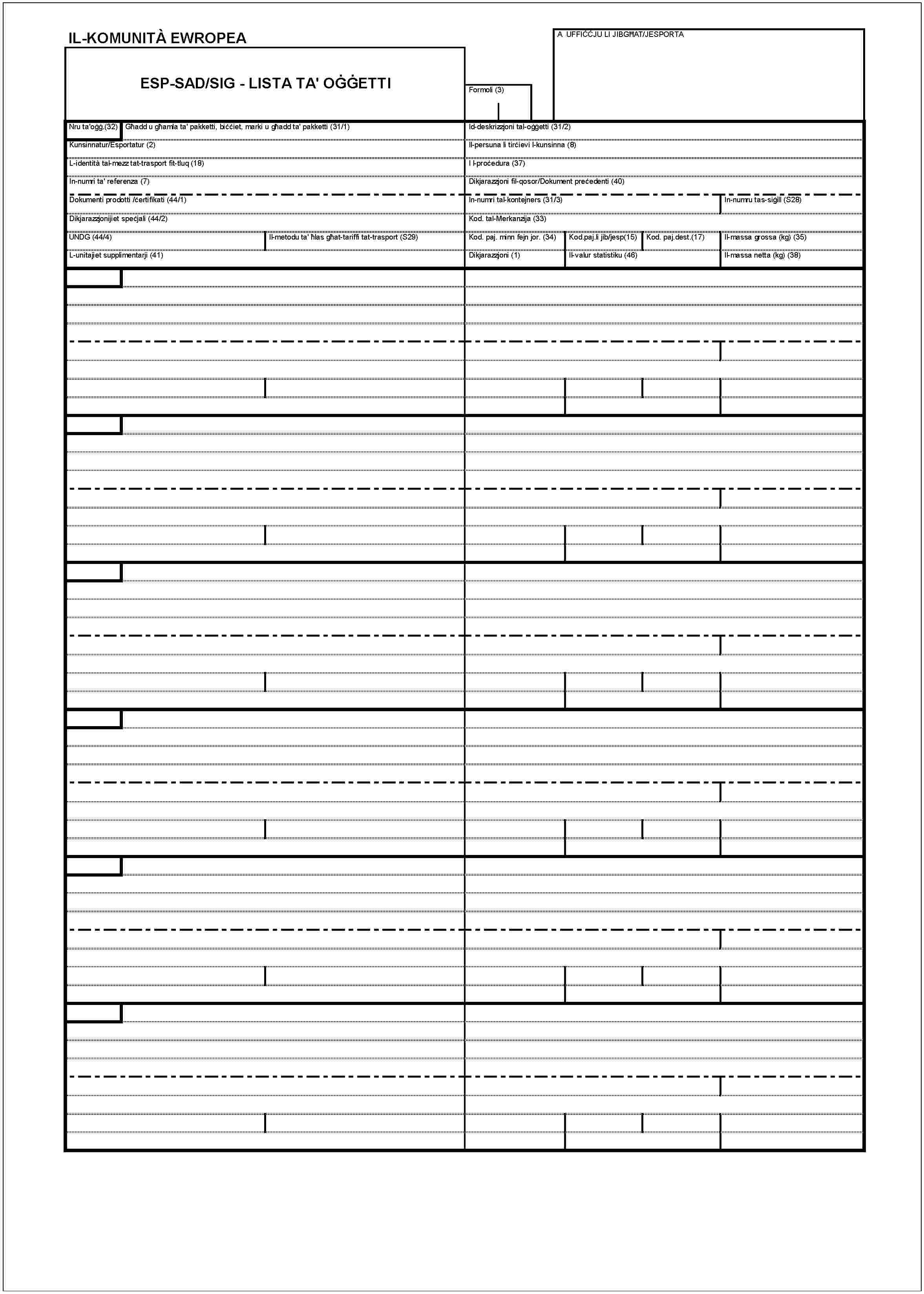 IL-KOMUNITÀ EWROPEAESP-SAD/SIG - LISTA TA' OĠĠETTIA UFFIĊĊJU LI JIBGĦAT/JESPORTAFormoli (3)Nru ta'oġġ.(32)Għadd u għamla ta' pakketti, biċċiet, marki u għadd ta' pakketti (31/1)Kunsinnatur/Esportatur (2)L-identità tal- mezz tat-trasport fit-tluq (18)In-numri ta' referenza (7)Dokumenti prodotti /ċertifikati (44/1)Dikjarazzjonijiet speċjali (44/2)UNDG (44/4)Il-metodu ta' ħlas gċat-tariffi tat-trasport (S29)L-unitajiet supplimentarji (41)Id-deskrizzjoni tal-oġġetti (31/2)Il-persuna li tirċievi l-kunsinna (8)I l-proċedura (37)Dikjarazzjoni fil-qosor/Dokument preċedenti (40)In-numri tal-kontejners (31/3)In-numru tas-siġill (S28)Kod. tal-Merkanzija (33)Kod. paj. minn fejn jor. (34)Kod.paj.li jib/jesp(15)Kod. paj.desr.(17)Il-massa grossa (kg) (35)Dikjarazzjoni (1)Il-valur statistiku (46)Il-massa netta (kg) (38)