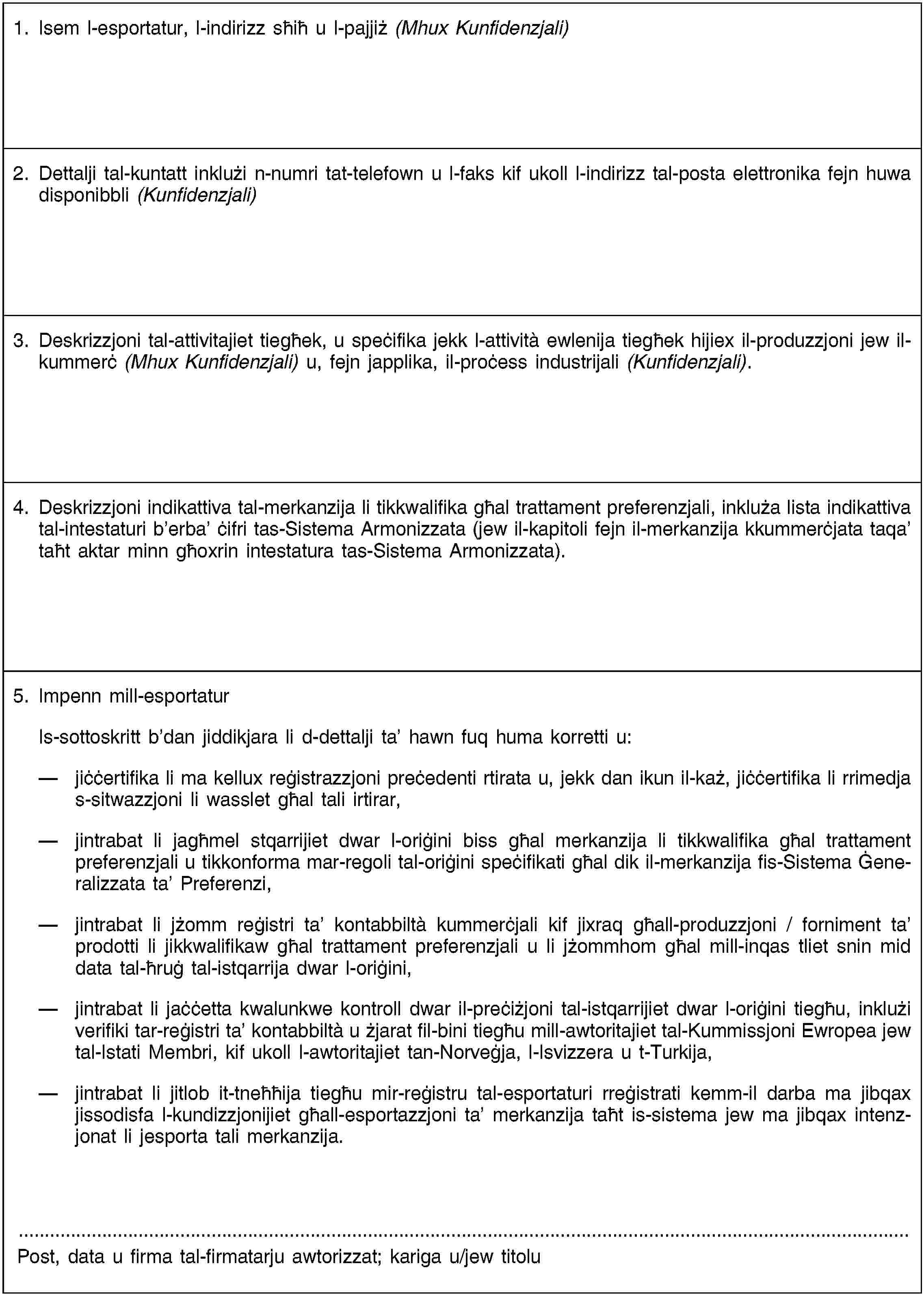 1. Isem l-esportatur, l-indirizz sħiħ u l-pajjiż (Mhux Kunfidenzjali)2. Dettalji tal-kuntatt inklużi n-numri tat-telefown u l-faks kif ukoll l-indirizz tal-posta elettronika fejn huwa disponibbli (Kunfidenzjali)3. Deskrizzjoni tal-attivitajiet tiegħek, u speċifika jekk l-attività ewlenija tiegħek hijiex il-produzzjoni jew il-kummerċ (Mhux Kunfidenzjali) u, fejn japplika, il-proċess industrijali (Kunfidenzjali).4. Deskrizzjoni indikattiva tal-merkanzija li tikkwalifika għal trattament preferenzjali, inkluża lista indikattiva tal-intestaturi b’erba’ ċifri tas-Sistema Armonizzata (jew il-kapitoli fejn il-merkanzija kkummerċjata taqa’ taħt aktar minn għoxrin intestatura tas-Sistema Armonizzata).5. Impenn mill-esportaturIs-sottoskritt b’dan jiddikjara li d-dettalji ta’ hawn fuq huma korretti u:jiċċertifika li ma kellux reġistrazzjoni preċedenti rtirata u, jekk dan ikun il-każ, jiċċertifika li rrimedja s-sitwazzjoni li wasslet għal tali irtirar,jintrabat li jagħmel stqarrijiet dwar l-oriġini biss għal merkanzija li tikkwalifika għal trattament preferenzjali u tikkonforma mar-regoli tal-oriġini speċifikati għal dik il-merkanzija fis-Sistema Ġeneralizzata ta’ Preferenzi,jintrabat li jżomm reġistri ta’ kontabbiltà kummerċjali kif jixraq għall-produzzjoni / forniment ta’ prodotti li jikkwalifikaw għal trattament preferenzjali u li jżommhom għal mill-inqas tliet snin mid data tal-ħruġ tal-istqarrija dwar l-oriġini,jintrabat li jaċċetta kwalunkwe kontroll dwar il-preċiżjoni tal-istqarrijiet dwar l-oriġini tiegħu, inklużi verifiki tar-reġistri ta’ kontabbiltà u żjarat fil-bini tiegħu mill-awtoritajiet tal-Kummissjoni Ewropea jew tal-Istati Membri, kif ukoll l-awtoritajiet tan-Norveġja, l-Isvizzera u t-Turkija,jintrabat li jitlob it-tneħħija tiegħu mir-reġistru tal-esportaturi rreġistrati kemm-il darba ma jibqax jissodisfa l-kundizzjonijiet għall-esportazzjoni ta’ merkanzija taħt is-sistema jew ma jibqax intenzjonat li jesporta tali merkanzija.Post, data u firma tal-firmatarju awtorizzat; kariga u/jew titolu